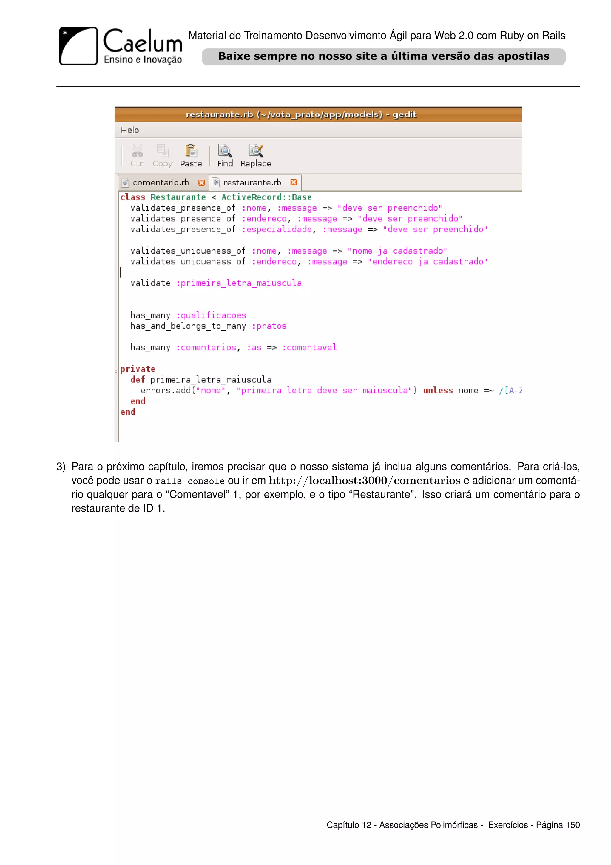Material do Treinamento Desenvolvimento Ágil para Web 2.0 com Ruby on Rails




3) Para o próximo capítulo, iremos precisar que o nosso sistema já inclua alguns comentários. Para criá-los,
   você pode usar o rails console ou ir em http://localhost:3000/comentarios e adicionar um comentá-
   rio qualquer para o “Comentavel” 1, por exemplo, e o tipo “Restaurante”. Isso criará um comentário para o
   restaurante de ID 1.




                                                       Capítulo 12 - Associações Polimórﬁcas - Exercícios - Página 150
 