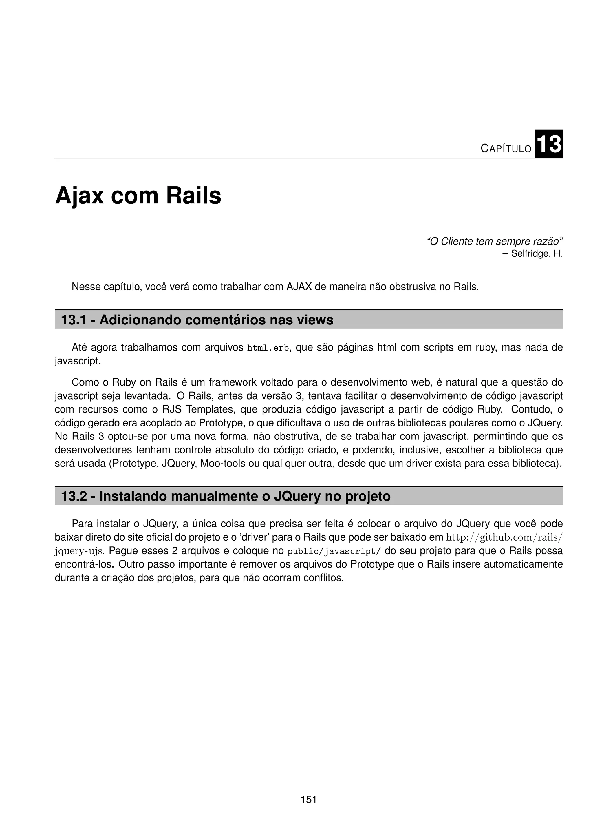 C APÍTULO   13

Ajax com Rails
                                                                                   “O Cliente tem sempre razão”
                                                                                                   – Selfridge, H.


   Nesse capítulo, você verá como trabalhar com AJAX de maneira não obstrusiva no Rails.


 13.1 - Adicionando comentários nas views
    Até agora trabalhamos com arquivos html.erb, que são páginas html com scripts em ruby, mas nada de
javascript.

    Como o Ruby on Rails é um framework voltado para o desenvolvimento web, é natural que a questão do
javascript seja levantada. O Rails, antes da versão 3, tentava facilitar o desenvolvimento de código javascript
com recursos como o RJS Templates, que produzia código javascript a partir de código Ruby. Contudo, o
código gerado era acoplado ao Prototype, o que diﬁcultava o uso de outras bibliotecas poulares como o JQuery.
No Rails 3 optou-se por uma nova forma, não obstrutiva, de se trabalhar com javascript, permintindo que os
desenvolvedores tenham controle absoluto do código criado, e podendo, inclusive, escolher a biblioteca que
será usada (Prototype, JQuery, Moo-tools ou qual quer outra, desde que um driver exista para essa biblioteca).


 13.2 - Instalando manualmente o JQuery no projeto
    Para instalar o JQuery, a única coisa que precisa ser feita é colocar o arquivo do JQuery que você pode
baixar direto do site oﬁcial do projeto e o ‘driver’ para o Rails que pode ser baixado em http://github.com/rails/
jquery-ujs. Pegue esses 2 arquivos e coloque no public/javascript/ do seu projeto para que o Rails possa
encontrá-los. Outro passo importante é remover os arquivos do Prototype que o Rails insere automaticamente
durante a criação dos projetos, para que não ocorram conﬂitos.




                                                       151
 