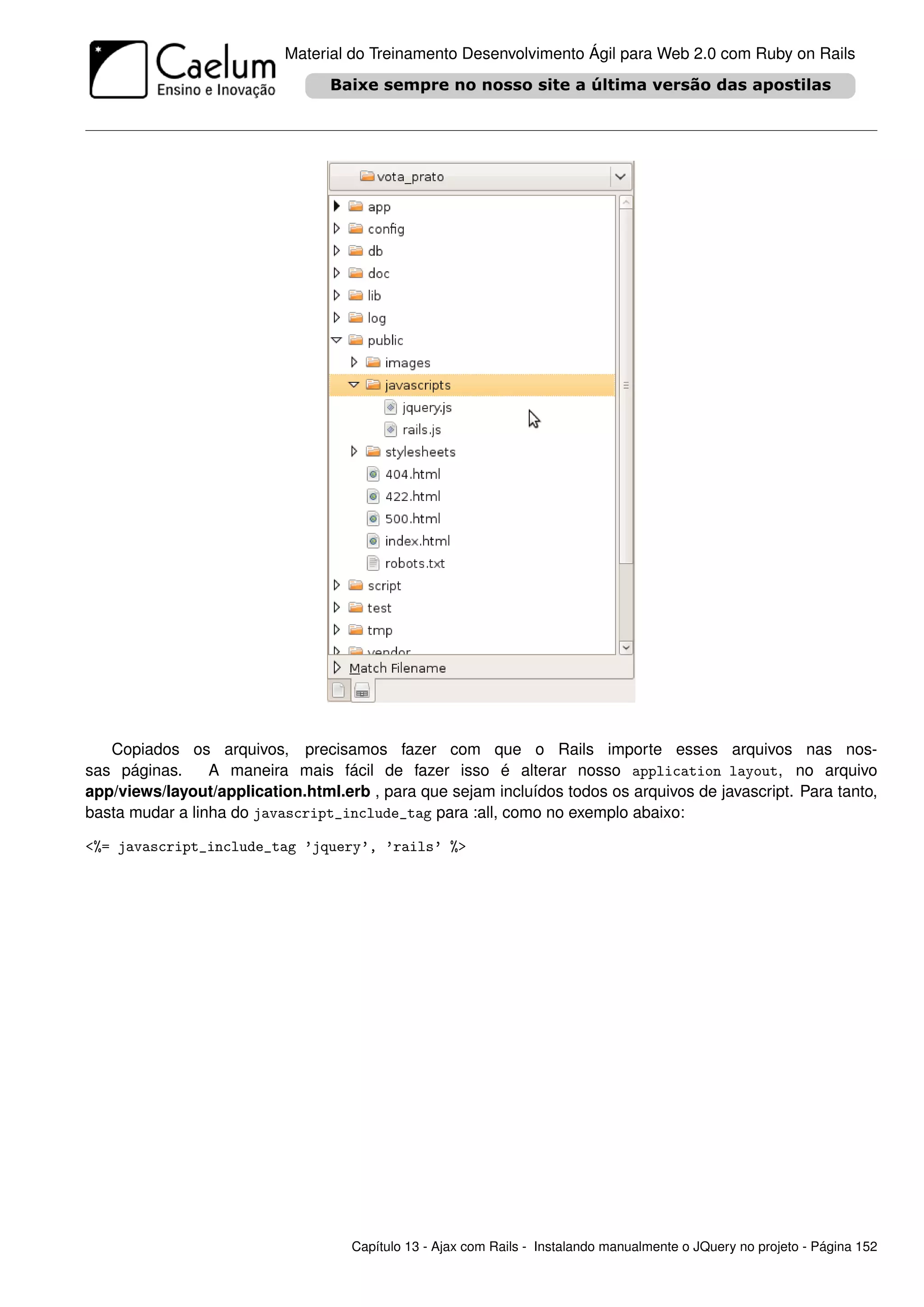 Material do Treinamento Desenvolvimento Ágil para Web 2.0 com Ruby on Rails




   Copiados os arquivos, precisamos fazer com que o Rails importe esses arquivos nas nos-
sas páginas.     A maneira mais fácil de fazer isso é alterar nosso application layout, no arquivo
app/views/layout/application.html.erb , para que sejam incluídos todos os arquivos de javascript. Para tanto,
basta mudar a linha do javascript_include_tag para :all, como no exemplo abaixo:

<%= javascript_include_tag ’jquery’, ’rails’ %>




                                    Capítulo 13 - Ajax com Rails - Instalando manualmente o JQuery no projeto - Página 152
 