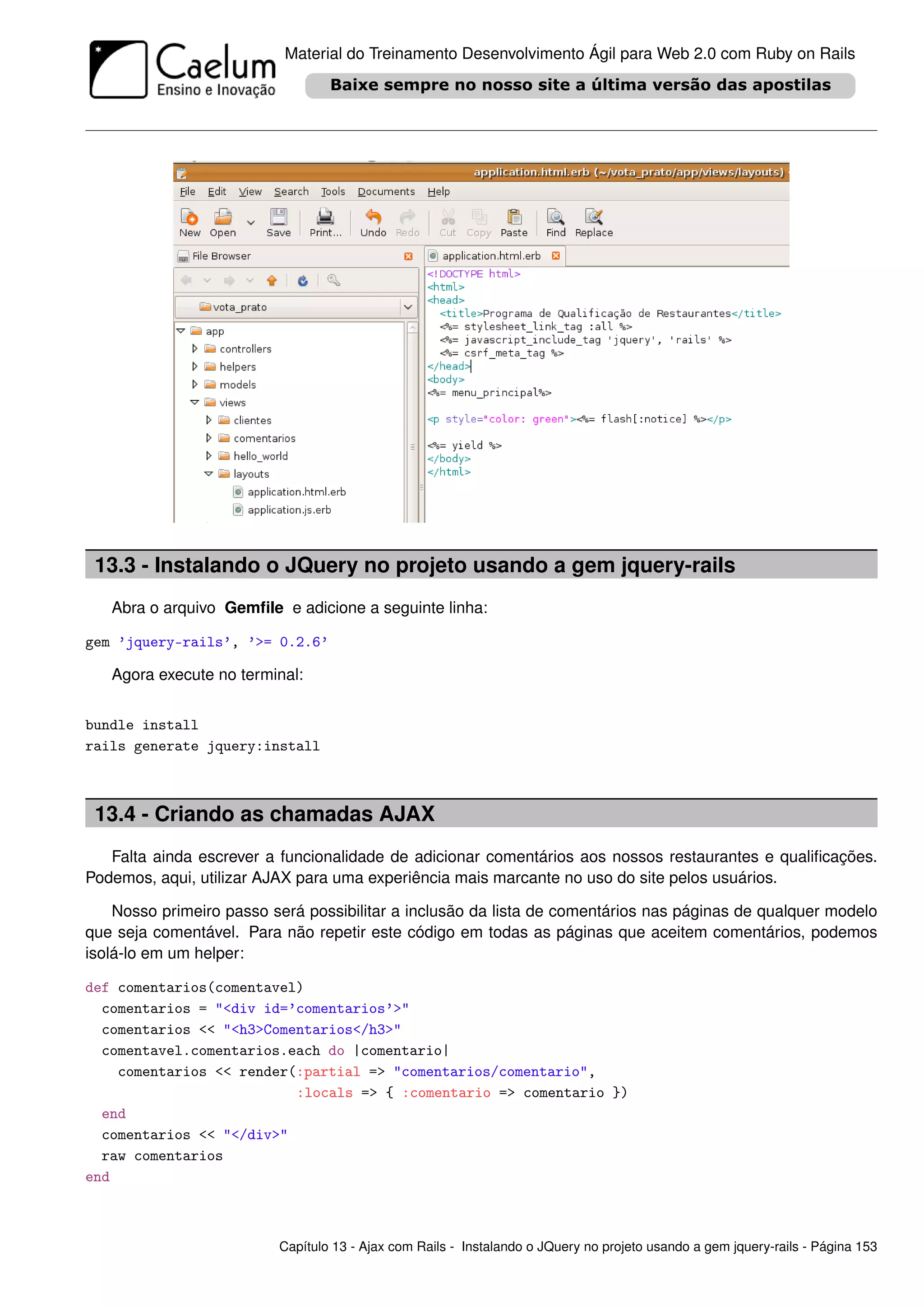 Material do Treinamento Desenvolvimento Ágil para Web 2.0 com Ruby on Rails




 13.3 - Instalando o JQuery no projeto usando a gem jquery-rails
   Abra o arquivo Gemﬁle e adicione a seguinte linha:

gem ’jquery-rails’, ’>= 0.2.6’

   Agora execute no terminal:


bundle install
rails generate jquery:install



 13.4 - Criando as chamadas AJAX
   Falta ainda escrever a funcionalidade de adicionar comentários aos nossos restaurantes e qualiﬁcações.
Podemos, aqui, utilizar AJAX para uma experiência mais marcante no uso do site pelos usuários.

    Nosso primeiro passo será possibilitar a inclusão da lista de comentários nas páginas de qualquer modelo
que seja comentável. Para não repetir este código em todas as páginas que aceitem comentários, podemos
isolá-lo em um helper:

def comentarios(comentavel)
  comentarios = "<div id=’comentarios’>"
  comentarios << "<h3>Comentarios</h3>"
  comentavel.comentarios.each do |comentario|
    comentarios << render(:partial => "comentarios/comentario",
                          :locals => { :comentario => comentario })
  end
  comentarios << "</div>"
  raw comentarios
end



                          Capítulo 13 - Ajax com Rails - Instalando o JQuery no projeto usando a gem jquery-rails - Página 153
 