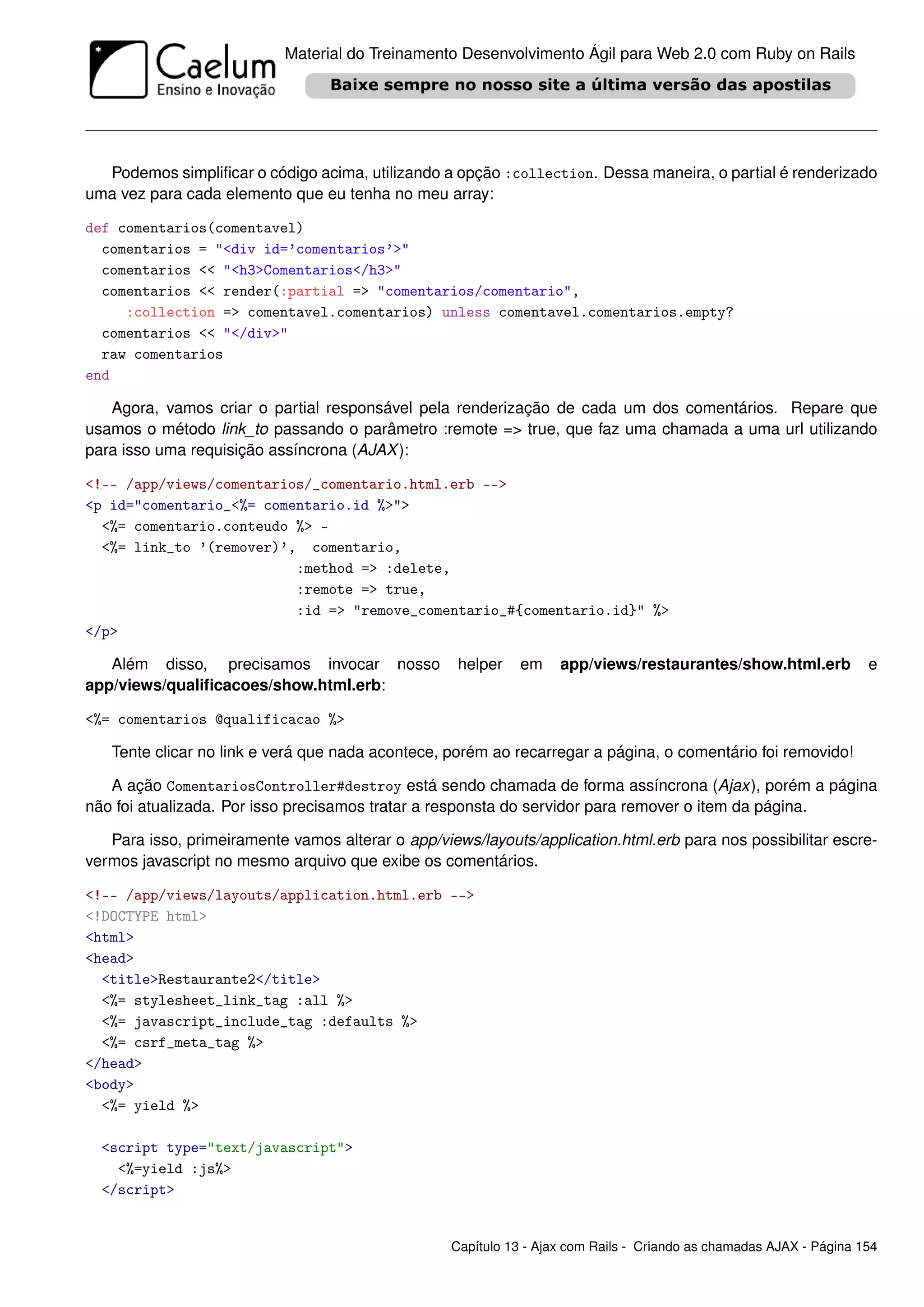 Material do Treinamento Desenvolvimento Ágil para Web 2.0 com Ruby on Rails




  Podemos simpliﬁcar o código acima, utilizando a opção :collection. Dessa maneira, o partial é renderizado
uma vez para cada elemento que eu tenha no meu array:

def comentarios(comentavel)
  comentarios = "<div id=’comentarios’>"
  comentarios << "<h3>Comentarios</h3>"
  comentarios << render(:partial => "comentarios/comentario",
     :collection => comentavel.comentarios) unless comentavel.comentarios.empty?
  comentarios << "</div>"
  raw comentarios
end

   Agora, vamos criar o partial responsável pela renderização de cada um dos comentários. Repare que
usamos o método link_to passando o parâmetro :remote => true, que faz uma chamada a uma url utilizando
para isso uma requisição assíncrona (AJAX ):

<!-- /app/views/comentarios/_comentario.html.erb -->
<p id="comentario_<%= comentario.id %>">
  <%= comentario.conteudo %> -
  <%= link_to ’(remover)’, comentario,
                          :method => :delete,
                          :remote => true,
                          :id => "remove_comentario_#{comentario.id}" %>
</p>

   Além disso, precisamos invocar nosso             helper    em    app/views/restaurantes/show.html.erb             e
app/views/qualiﬁcacoes/show.html.erb:

<%= comentarios @qualificacao %>

   Tente clicar no link e verá que nada acontece, porém ao recarregar a página, o comentário foi removido!

   A ação ComentariosController#destroy está sendo chamada de forma assíncrona (Ajax), porém a página
não foi atualizada. Por isso precisamos tratar a responsta do servidor para remover o item da página.

   Para isso, primeiramente vamos alterar o app/views/layouts/application.html.erb para nos possibilitar escre-
vermos javascript no mesmo arquivo que exibe os comentários.

<!-- /app/views/layouts/application.html.erb -->
<!DOCTYPE html>
<html>
<head>
  <title>Restaurante2</title>
  <%= stylesheet_link_tag :all %>
  <%= javascript_include_tag :defaults %>
  <%= csrf_meta_tag %>
</head>
<body>
  <%= yield %>

  <script type="text/javascript">
    <%=yield :js%>
  </script>


                                                   Capítulo 13 - Ajax com Rails - Criando as chamadas AJAX - Página 154
 