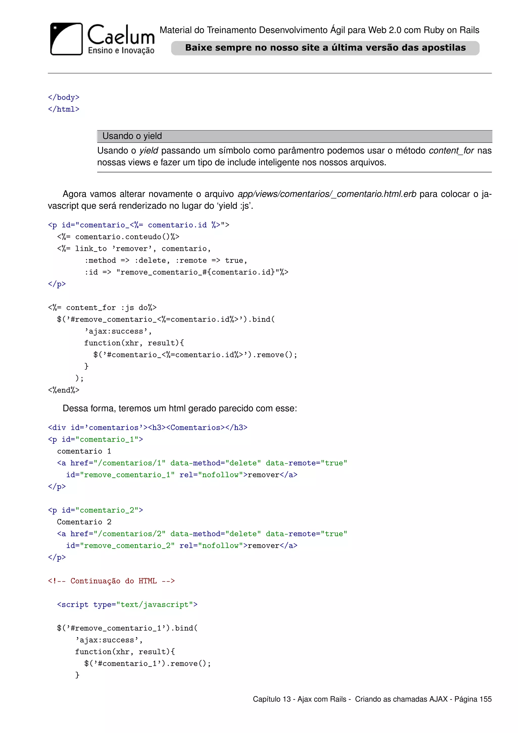 Material do Treinamento Desenvolvimento Ágil para Web 2.0 com Ruby on Rails




</body>
</html>


            Usando o yield
           Usando o yield passando um símbolo como parâmentro podemos usar o método content_for nas
           nossas views e fazer um tipo de include inteligente nos nossos arquivos.


   Agora vamos alterar novamente o arquivo app/views/comentarios/_comentario.html.erb para colocar o ja-
vascript que será renderizado no lugar do ‘yield :js’.

<p id="comentario_<%= comentario.id %>">
  <%= comentario.conteudo()%>
  <%= link_to ’remover’, comentario,
        :method => :delete, :remote => true,
        :id => "remove_comentario_#{comentario.id}"%>
</p>

<%= content_for :js do%>
  $(’#remove_comentario_<%=comentario.id%>’).bind(
        ’ajax:success’,
        function(xhr, result){
          $(’#comentario_<%=comentario.id%>’).remove();
        }
      );
<%end%>

   Dessa forma, teremos um html gerado parecido com esse:

<div id=’comentarios’><h3><Comentarios></h3>
<p id="comentario_1">
  comentario 1
  <a href="/comentarios/1" data-method="delete" data-remote="true"
    id="remove_comentario_1" rel="nofollow">remover</a>
</p>

<p id="comentario_2">
  Comentario 2
  <a href="/comentarios/2" data-method="delete" data-remote="true"
    id="remove_comentario_2" rel="nofollow">remover</a>
</p>

<!-- Continuação do HTML -->

  <script type="text/javascript">

  $(’#remove_comentario_1’).bind(
      ’ajax:success’,
      function(xhr, result){
        $(’#comentario_1’).remove();
      }

                                                Capítulo 13 - Ajax com Rails - Criando as chamadas AJAX - Página 155
 