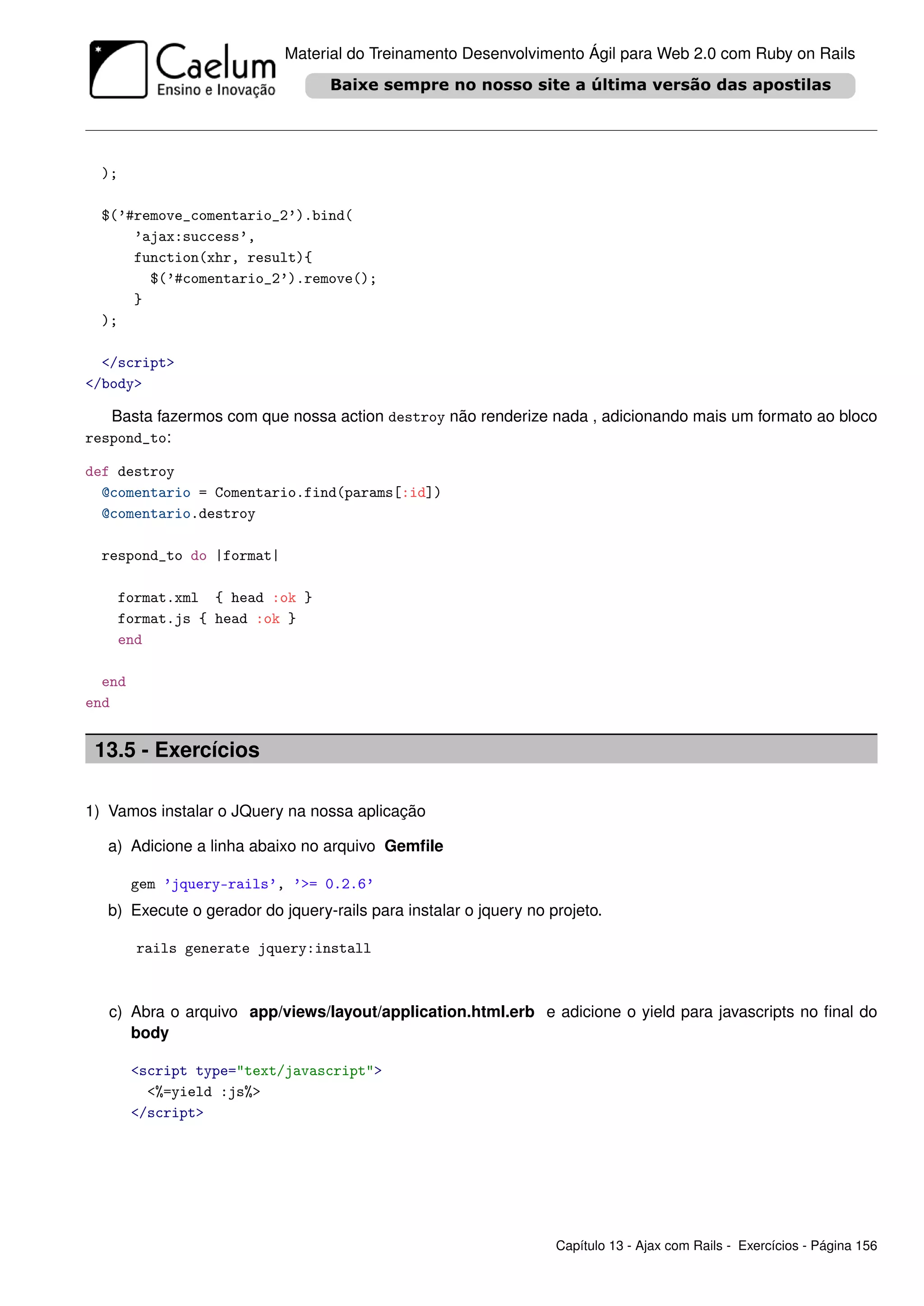 Material do Treinamento Desenvolvimento Ágil para Web 2.0 com Ruby on Rails




  );

  $(’#remove_comentario_2’).bind(
      ’ajax:success’,
      function(xhr, result){
        $(’#comentario_2’).remove();
      }
  );

  </script>
</body>

   Basta fazermos com que nossa action destroy não renderize nada , adicionando mais um formato ao bloco
respond_to:

def destroy
  @comentario = Comentario.find(params[:id])
  @comentario.destroy

  respond_to do |format|

       format.xml { head :ok }
       format.js { head :ok }
       end

  end
end


 13.5 - Exercícios

1) Vamos instalar o JQuery na nossa aplicação

   a) Adicione a linha abaixo no arquivo Gemﬁle

        gem ’jquery-rails’, ’>= 0.2.6’
   b) Execute o gerador do jquery-rails para instalar o jquery no projeto.

         rails generate jquery:install



   c) Abra o arquivo app/views/layout/application.html.erb e adicione o yield para javascripts no ﬁnal do
      body

        <script type="text/javascript">
          <%=yield :js%>
        </script>




                                                                   Capítulo 13 - Ajax com Rails - Exercícios - Página 156
 
