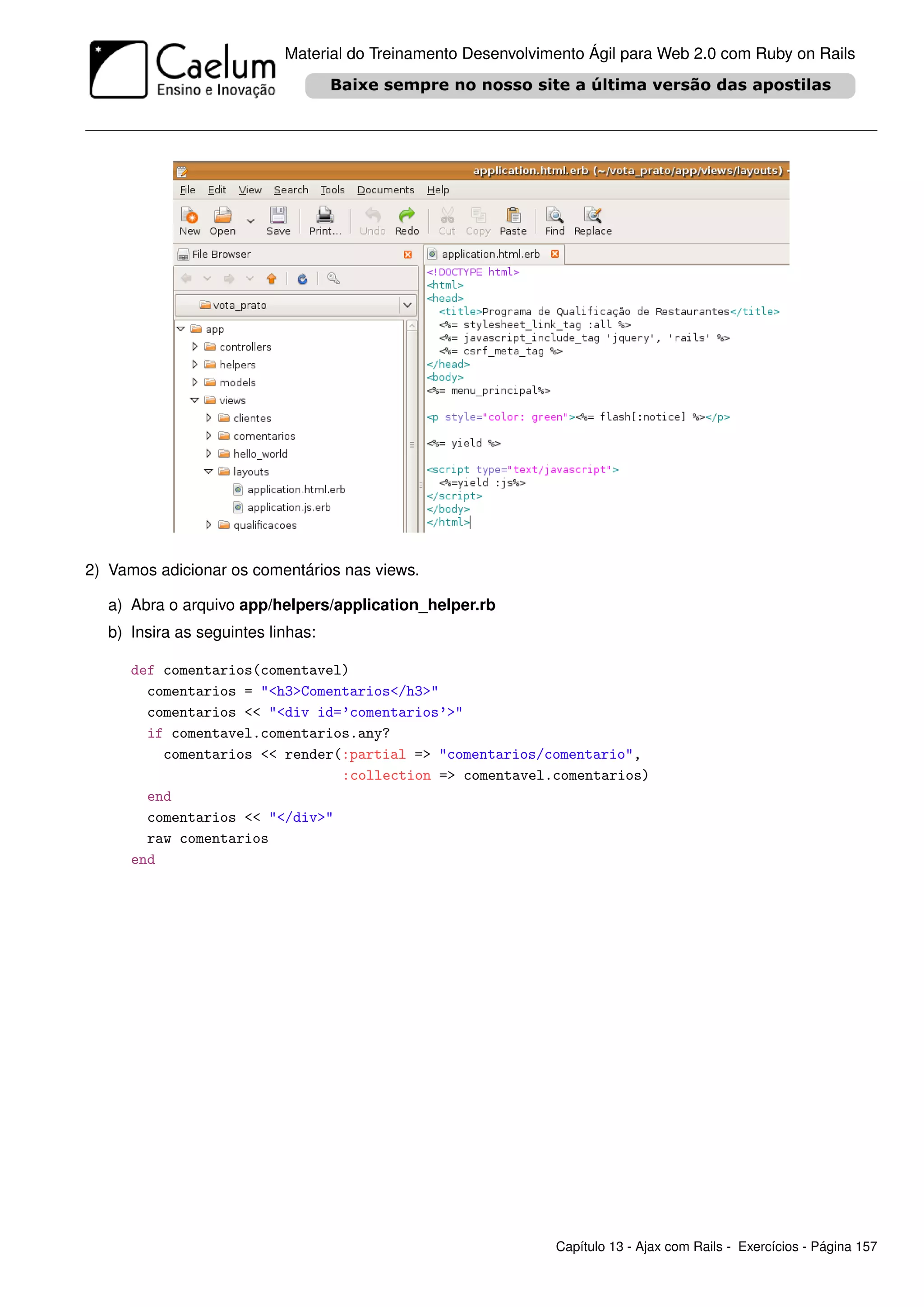 Material do Treinamento Desenvolvimento Ágil para Web 2.0 com Ruby on Rails




2) Vamos adicionar os comentários nas views.

  a) Abra o arquivo app/helpers/application_helper.rb
  b) Insira as seguintes linhas:

     def comentarios(comentavel)
       comentarios = "<h3>Comentarios</h3>"
       comentarios << "<div id=’comentarios’>"
       if comentavel.comentarios.any?
         comentarios << render(:partial => "comentarios/comentario",
                               :collection => comentavel.comentarios)
       end
       comentarios << "</div>"
       raw comentarios
     end




                                                              Capítulo 13 - Ajax com Rails - Exercícios - Página 157
 