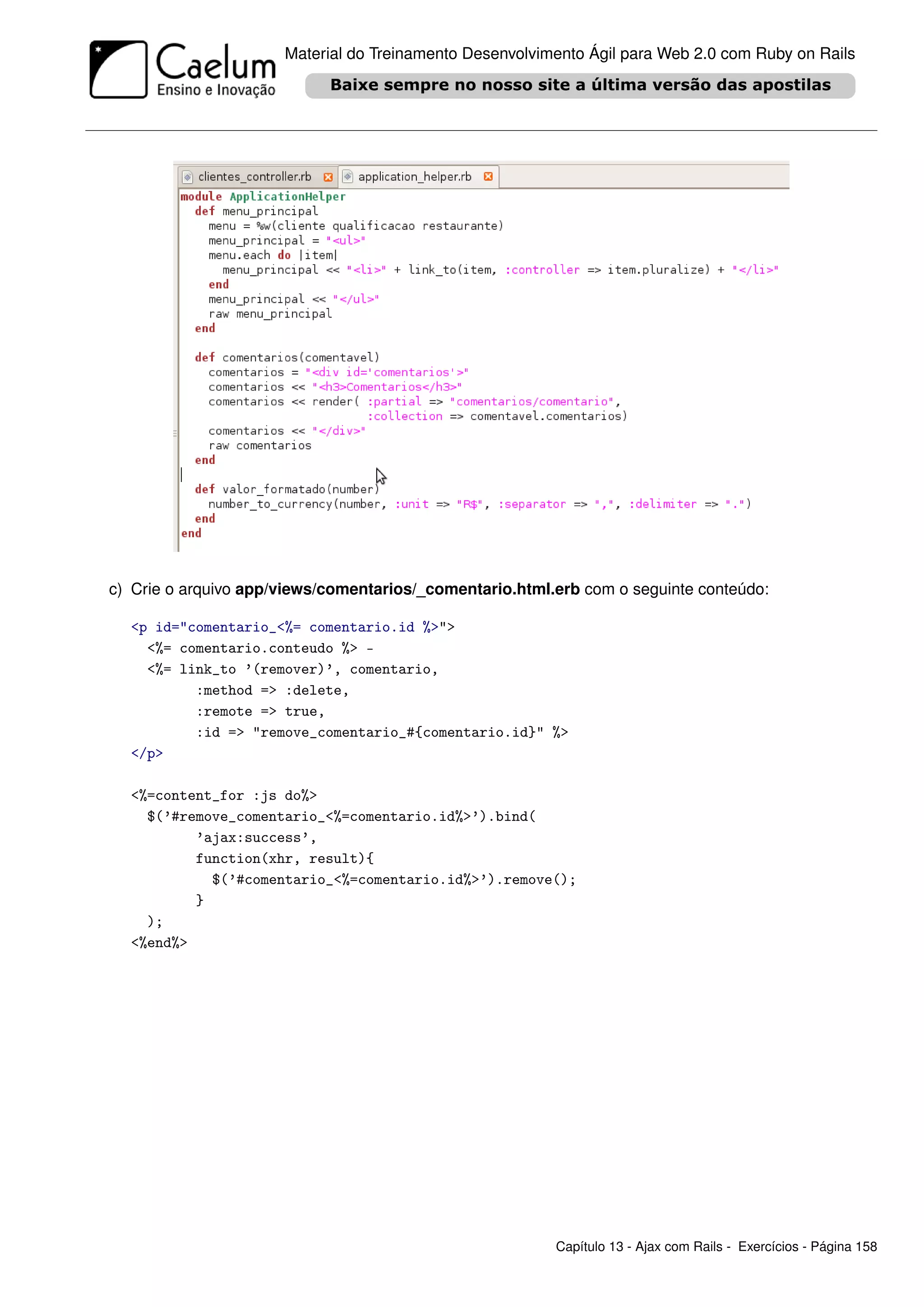 Material do Treinamento Desenvolvimento Ágil para Web 2.0 com Ruby on Rails




c) Crie o arquivo app/views/comentarios/_comentario.html.erb com o seguinte conteúdo:

  <p id="comentario_<%= comentario.id %>">
    <%= comentario.conteudo %> -
    <%= link_to ’(remover)’, comentario,
          :method => :delete,
          :remote => true,
          :id => "remove_comentario_#{comentario.id}" %>
  </p>

  <%=content_for :js do%>
    $(’#remove_comentario_<%=comentario.id%>’).bind(
          ’ajax:success’,
          function(xhr, result){
            $(’#comentario_<%=comentario.id%>’).remove();
          }
    );
  <%end%>




                                                         Capítulo 13 - Ajax com Rails - Exercícios - Página 158
 