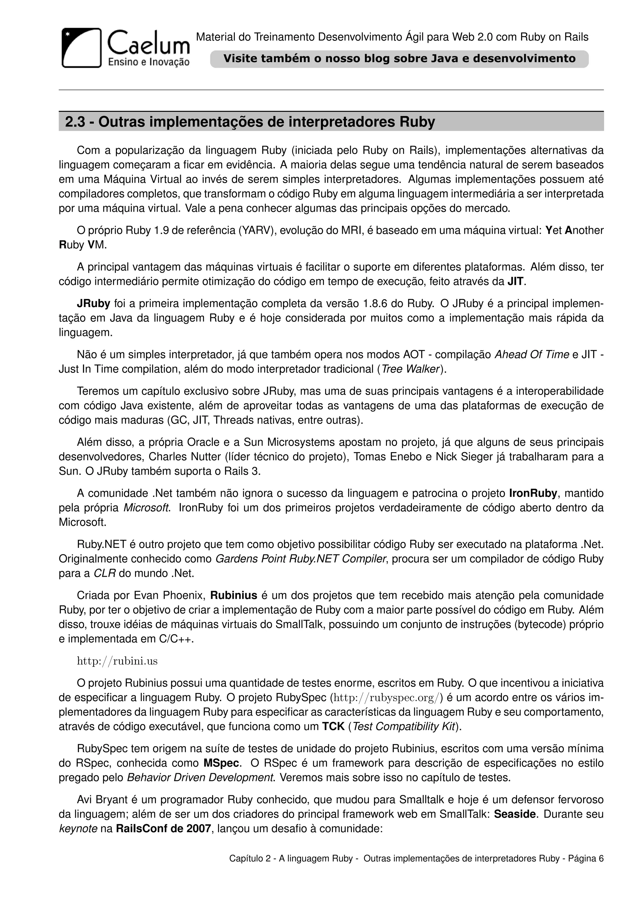 Material do Treinamento Desenvolvimento Ágil para Web 2.0 com Ruby on Rails




 2.3 - Outras implementações de interpretadores Ruby
    Com a popularização da linguagem Ruby (iniciada pelo Ruby on Rails), implementações alternativas da
linguagem começaram a ﬁcar em evidência. A maioria delas segue uma tendência natural de serem baseados
em uma Máquina Virtual ao invés de serem simples interpretadores. Algumas implementações possuem até
compiladores completos, que transformam o código Ruby em alguma linguagem intermediária a ser interpretada
por uma máquina virtual. Vale a pena conhecer algumas das principais opções do mercado.
   O próprio Ruby 1.9 de referência (YARV), evolução do MRI, é baseado em uma máquina virtual: Yet Another
Ruby VM.
   A principal vantagem das máquinas virtuais é facilitar o suporte em diferentes plataformas. Além disso, ter
código intermediário permite otimização do código em tempo de execução, feito através da JIT.
    JRuby foi a primeira implementação completa da versão 1.8.6 do Ruby. O JRuby é a principal implemen-
tação em Java da linguagem Ruby e é hoje considerada por muitos como a implementação mais rápida da
linguagem.
   Não é um simples interpretador, já que também opera nos modos AOT - compilação Ahead Of Time e JIT -
Just In Time compilation, além do modo interpretador tradicional (Tree Walker ).
   Teremos um capítulo exclusivo sobre JRuby, mas uma de suas principais vantagens é a interoperabilidade
com código Java existente, além de aproveitar todas as vantagens de uma das plataformas de execução de
código mais maduras (GC, JIT, Threads nativas, entre outras).
   Além disso, a própria Oracle e a Sun Microsystems apostam no projeto, já que alguns de seus principais
desenvolvedores, Charles Nutter (líder técnico do projeto), Tomas Enebo e Nick Sieger já trabalharam para a
Sun. O JRuby também suporta o Rails 3.
    A comunidade .Net também não ignora o sucesso da linguagem e patrocina o projeto IronRuby, mantido
pela própria Microsoft. IronRuby foi um dos primeiros projetos verdadeiramente de código aberto dentro da
Microsoft.
    Ruby.NET é outro projeto que tem como objetivo possibilitar código Ruby ser executado na plataforma .Net.
Originalmente conhecido como Gardens Point Ruby.NET Compiler, procura ser um compilador de código Ruby
para a CLR do mundo .Net.
    Criada por Evan Phoenix, Rubinius é um dos projetos que tem recebido mais atenção pela comunidade
Ruby, por ter o objetivo de criar a implementação de Ruby com a maior parte possível do código em Ruby. Além
disso, trouxe idéias de máquinas virtuais do SmallTalk, possuindo um conjunto de instruções (bytecode) próprio
e implementada em C/C++.
   http://rubini.us
    O projeto Rubinius possui uma quantidade de testes enorme, escritos em Ruby. O que incentivou a iniciativa
de especiﬁcar a linguagem Ruby. O projeto RubySpec (http://rubyspec.org/) é um acordo entre os vários im-
plementadores da linguagem Ruby para especiﬁcar as características da linguagem Ruby e seu comportamento,
através de código executável, que funciona como um TCK (Test Compatibility Kit).
   RubySpec tem origem na suíte de testes de unidade do projeto Rubinius, escritos com uma versão mínima
do RSpec, conhecida como MSpec. O RSpec é um framework para descrição de especiﬁcações no estilo
pregado pelo Behavior Driven Development. Veremos mais sobre isso no capítulo de testes.
    Avi Bryant é um programador Ruby conhecido, que mudou para Smalltalk e hoje é um defensor fervoroso
da linguagem; além de ser um dos criadores do principal framework web em SmallTalk: Seaside. Durante seu
keynote na RailsConf de 2007, lançou um desaﬁo à comunidade:

                                  Capítulo 2 - A linguagem Ruby - Outras implementações de interpretadores Ruby - Página 6
 