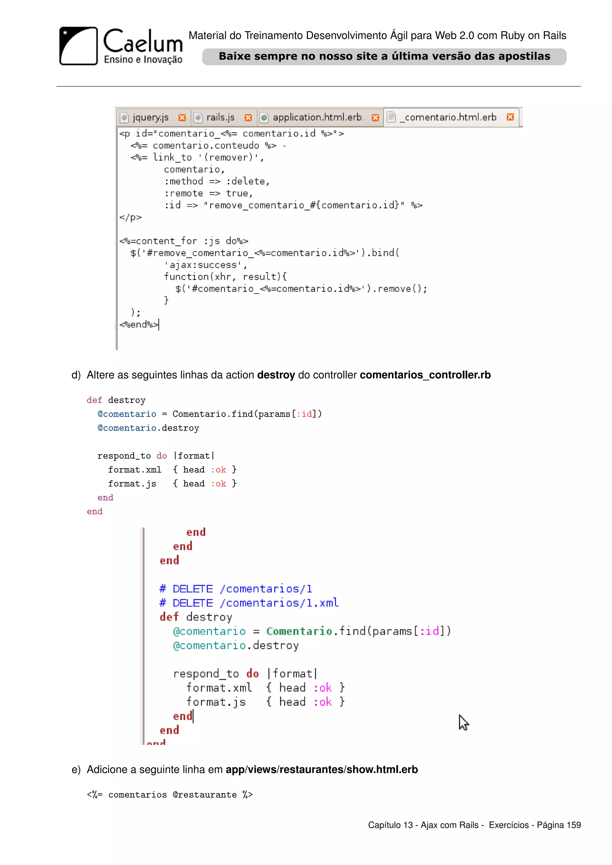 Material do Treinamento Desenvolvimento Ágil para Web 2.0 com Ruby on Rails




d) Altere as seguintes linhas da action destroy do controller comentarios_controller.rb

   def destroy
     @comentario = Comentario.find(params[:id])
     @comentario.destroy

     respond_to do |format|
       format.xml { head :ok }
       format.js   { head :ok }
     end
   end




e) Adicione a seguinte linha em app/views/restaurantes/show.html.erb

   <%= comentarios @restaurante %>

                                                             Capítulo 13 - Ajax com Rails - Exercícios - Página 159
 