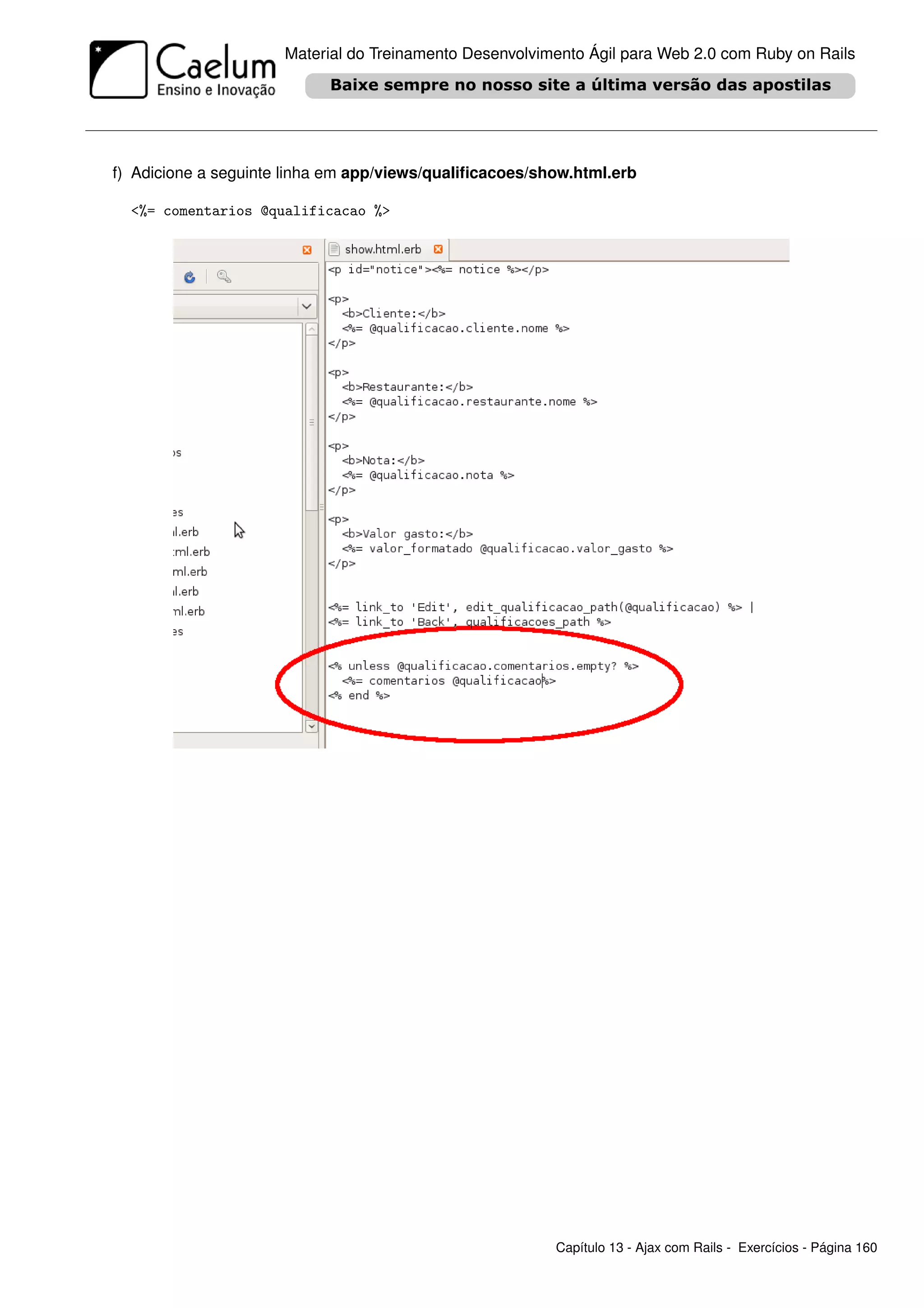 Material do Treinamento Desenvolvimento Ágil para Web 2.0 com Ruby on Rails




f) Adicione a seguinte linha em app/views/qualiﬁcacoes/show.html.erb

  <%= comentarios @qualificacao %>




                                                         Capítulo 13 - Ajax com Rails - Exercícios - Página 160
 