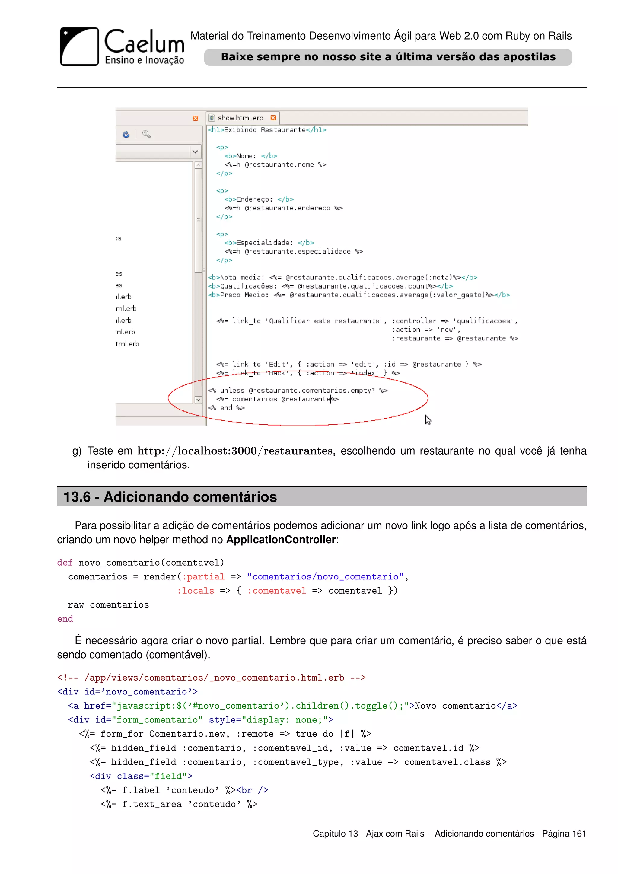 Material do Treinamento Desenvolvimento Ágil para Web 2.0 com Ruby on Rails




   g) Teste em http://localhost:3000/restaurantes, escolhendo um restaurante no qual você já tenha
      inserido comentários.


 13.6 - Adicionando comentários
    Para possibilitar a adição de comentários podemos adicionar um novo link logo após a lista de comentários,
criando um novo helper method no ApplicationController:

def novo_comentario(comentavel)
  comentarios = render(:partial => "comentarios/novo_comentario",
                      :locals => { :comentavel => comentavel })
  raw comentarios
end

   É necessário agora criar o novo partial. Lembre que para criar um comentário, é preciso saber o que está
sendo comentado (comentável).

<!-- /app/views/comentarios/_novo_comentario.html.erb -->
<div id=’novo_comentario’>
  <a href="javascript:$(’#novo_comentario’).children().toggle();">Novo comentario</a>
  <div id="form_comentario" style="display: none;">
    <%= form_for Comentario.new, :remote => true do |f| %>
      <%= hidden_field :comentario, :comentavel_id, :value => comentavel.id %>
      <%= hidden_field :comentario, :comentavel_type, :value => comentavel.class %>
      <div class="field">
        <%= f.label ’conteudo’ %><br />
        <%= f.text_area ’conteudo’ %>

                                                     Capítulo 13 - Ajax com Rails - Adicionando comentários - Página 161
 