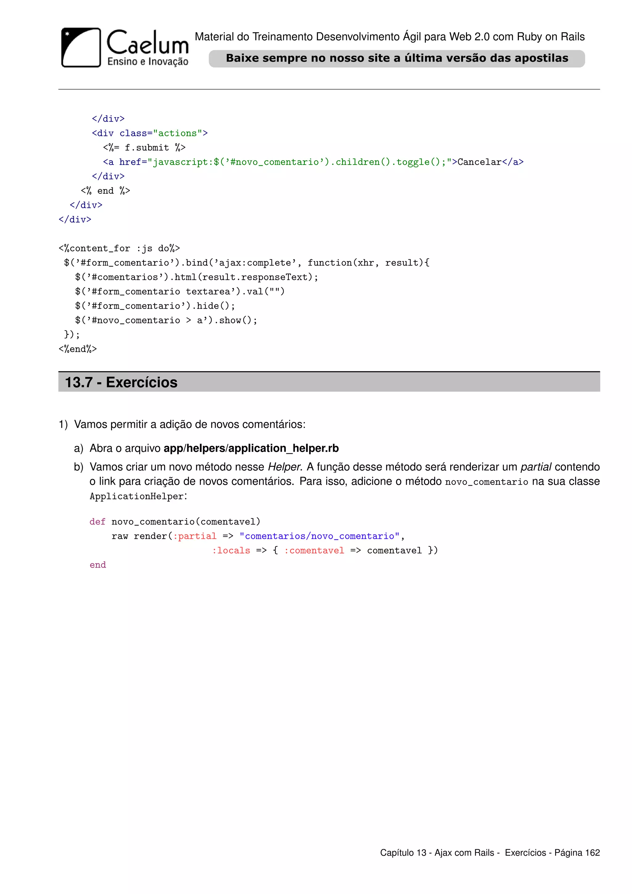 Material do Treinamento Desenvolvimento Ágil para Web 2.0 com Ruby on Rails




      </div>
      <div class="actions">
        <%= f.submit %>
        <a href="javascript:$(’#novo_comentario’).children().toggle();">Cancelar</a>
      </div>
    <% end %>
  </div>
</div>

<%content_for :js do%>
 $(’#form_comentario’).bind(’ajax:complete’, function(xhr, result){
   $(’#comentarios’).html(result.responseText);
   $(’#form_comentario textarea’).val("")
   $(’#form_comentario’).hide();
   $(’#novo_comentario > a’).show();
 });
<%end%>


 13.7 - Exercícios

1) Vamos permitir a adição de novos comentários:

   a) Abra o arquivo app/helpers/application_helper.rb
   b) Vamos criar um novo método nesse Helper. A função desse método será renderizar um partial contendo
      o link para criação de novos comentários. Para isso, adicione o método novo_comentario na sua classe
      ApplicationHelper:

      def novo_comentario(comentavel)
          raw render(:partial => "comentarios/novo_comentario",
                            :locals => { :comentavel => comentavel })
      end




                                                              Capítulo 13 - Ajax com Rails - Exercícios - Página 162
 