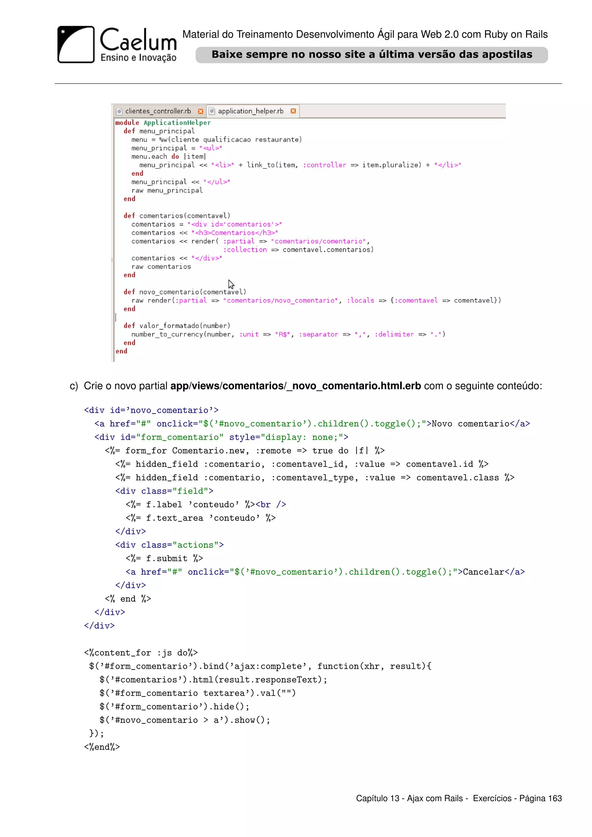 Material do Treinamento Desenvolvimento Ágil para Web 2.0 com Ruby on Rails




c) Crie o novo partial app/views/comentarios/_novo_comentario.html.erb com o seguinte conteúdo:

  <div id=’novo_comentario’>
    <a href="#" onclick="$(’#novo_comentario’).children().toggle();">Novo comentario</a>
    <div id="form_comentario" style="display: none;">
      <%= form_for Comentario.new, :remote => true do |f| %>
        <%= hidden_field :comentario, :comentavel_id, :value => comentavel.id %>
        <%= hidden_field :comentario, :comentavel_type, :value => comentavel.class %>
        <div class="field">
          <%= f.label ’conteudo’ %><br />
          <%= f.text_area ’conteudo’ %>
        </div>
        <div class="actions">
          <%= f.submit %>
          <a href="#" onclick="$(’#novo_comentario’).children().toggle();">Cancelar</a>
        </div>
      <% end %>
    </div>
  </div>

  <%content_for :js do%>
   $(’#form_comentario’).bind(’ajax:complete’, function(xhr, result){
     $(’#comentarios’).html(result.responseText);
     $(’#form_comentario textarea’).val("")
     $(’#form_comentario’).hide();
     $(’#novo_comentario > a’).show();
   });
  <%end%>




                                                         Capítulo 13 - Ajax com Rails - Exercícios - Página 163
 