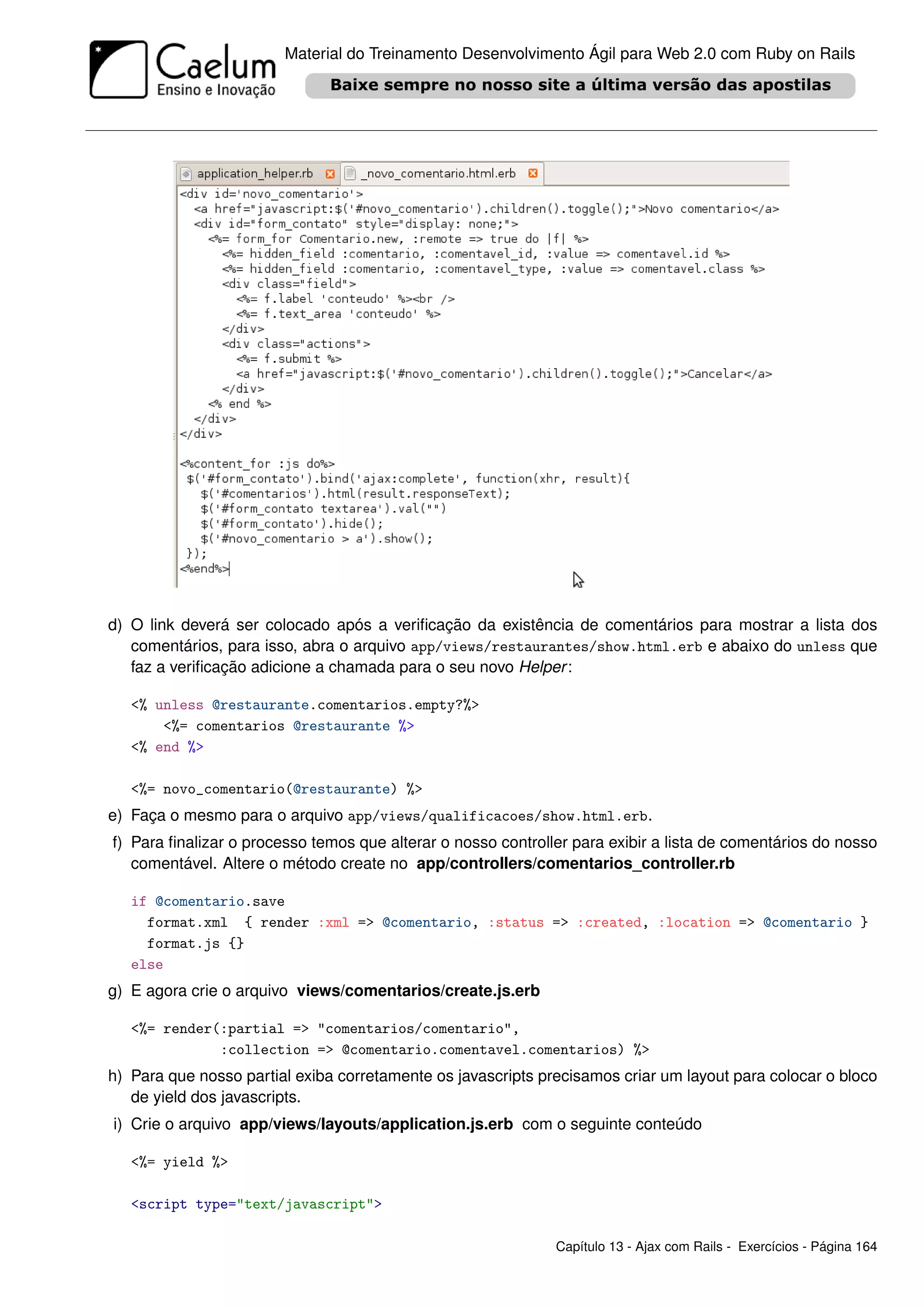 Material do Treinamento Desenvolvimento Ágil para Web 2.0 com Ruby on Rails




d) O link deverá ser colocado após a veriﬁcação da existência de comentários para mostrar a lista dos
   comentários, para isso, abra o arquivo app/views/restaurantes/show.html.erb e abaixo do unless que
   faz a veriﬁcação adicione a chamada para o seu novo Helper :

   <% unless @restaurante.comentarios.empty?%>
       <%= comentarios @restaurante %>
   <% end %>

   <%= novo_comentario(@restaurante) %>
e) Faça o mesmo para o arquivo app/views/qualificacoes/show.html.erb.
f) Para ﬁnalizar o processo temos que alterar o nosso controller para exibir a lista de comentários do nosso
   comentável. Altere o método create no app/controllers/comentarios_controller.rb

   if @comentario.save
     format.xml { render :xml => @comentario, :status => :created, :location => @comentario }
     format.js {}
   else
g) E agora crie o arquivo views/comentarios/create.js.erb

   <%= render(:partial => "comentarios/comentario",
              :collection => @comentario.comentavel.comentarios) %>
h) Para que nosso partial exiba corretamente os javascripts precisamos criar um layout para colocar o bloco
   de yield dos javascripts.
i) Crie o arquivo app/views/layouts/application.js.erb com o seguinte conteúdo

   <%= yield %>

   <script type="text/javascript">

                                                              Capítulo 13 - Ajax com Rails - Exercícios - Página 164
 