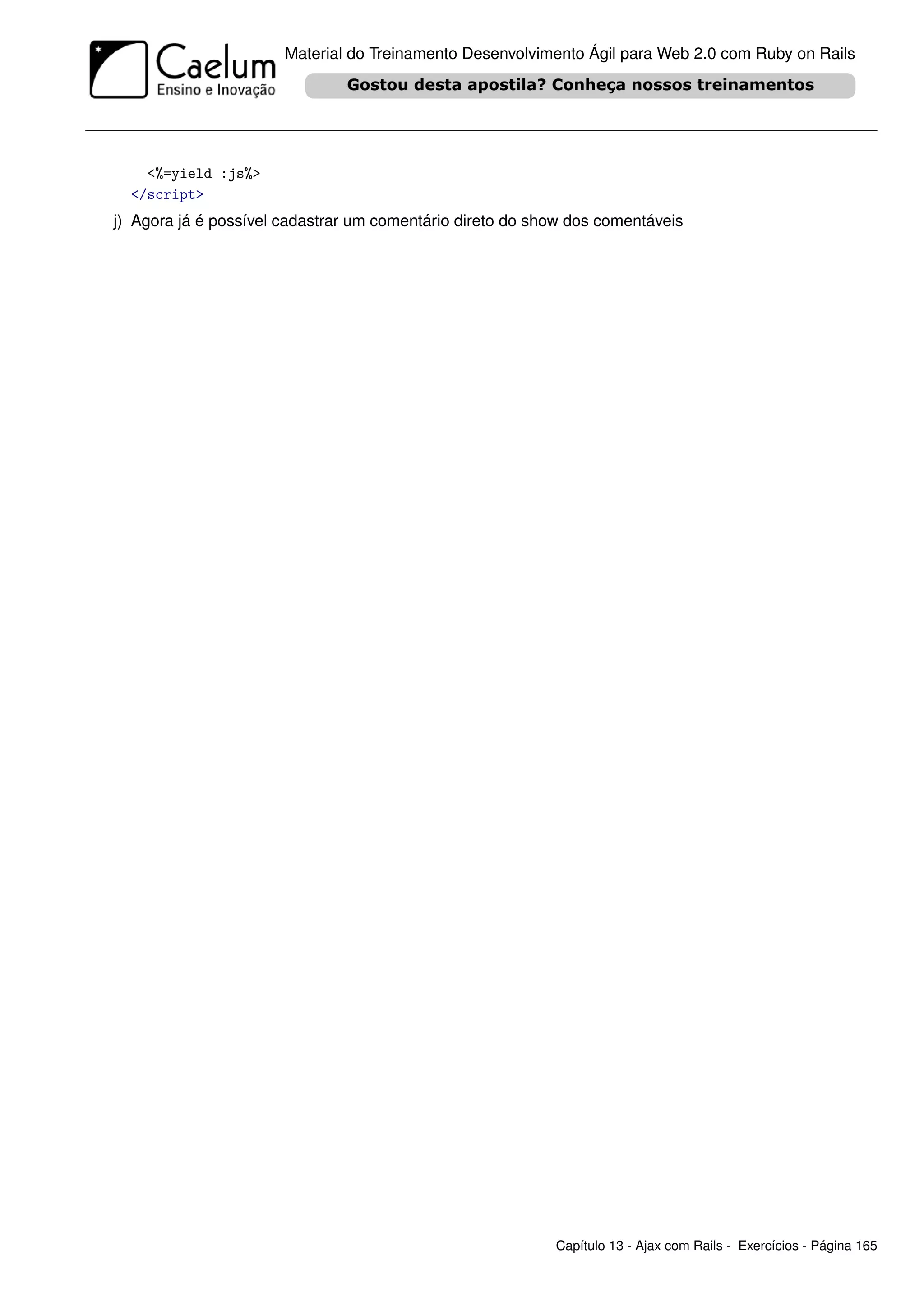 Material do Treinamento Desenvolvimento Ágil para Web 2.0 com Ruby on Rails




    <%=yield :js%>
  </script>
j) Agora já é possível cadastrar um comentário direto do show dos comentáveis




                                                           Capítulo 13 - Ajax com Rails - Exercícios - Página 165
 