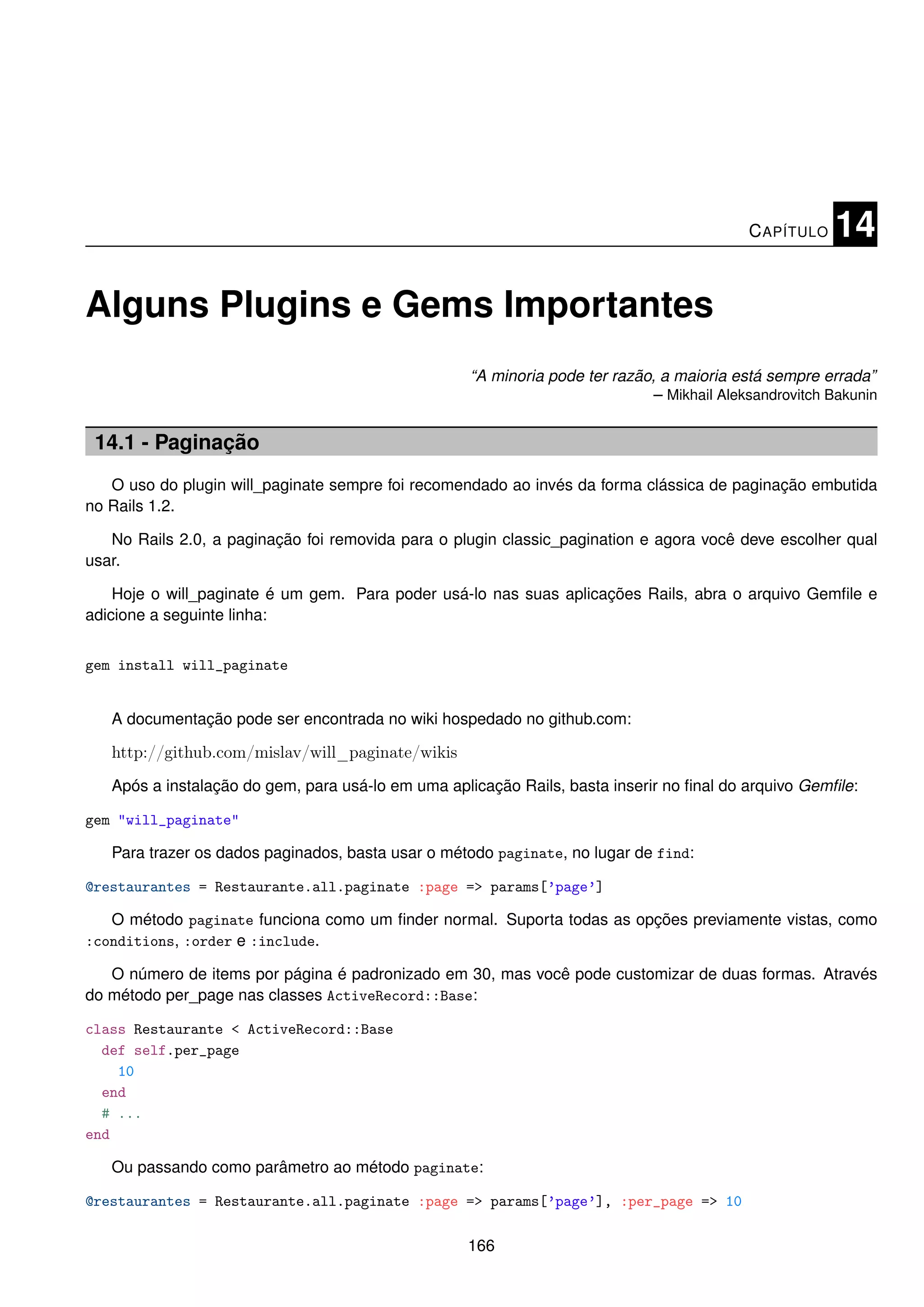 C APÍTULO   14

Alguns Plugins e Gems Importantes
                                                   “A minoria pode ter razão, a maioria está sempre errada”
                                                                             – Mikhail Aleksandrovitch Bakunin


 14.1 - Paginação
   O uso do plugin will_paginate sempre foi recomendado ao invés da forma clássica de paginação embutida
no Rails 1.2.

   No Rails 2.0, a paginação foi removida para o plugin classic_pagination e agora você deve escolher qual
usar.

    Hoje o will_paginate é um gem. Para poder usá-lo nas suas aplicações Rails, abra o arquivo Gemﬁle e
adicione a seguinte linha:


gem install will_paginate


   A documentação pode ser encontrada no wiki hospedado no github.com:

   http://github.com/mislav/will_paginate/wikis
   Após a instalação do gem, para usá-lo em uma aplicação Rails, basta inserir no ﬁnal do arquivo Gemﬁle:

gem "will_paginate"

   Para trazer os dados paginados, basta usar o método paginate, no lugar de find:

@restaurantes = Restaurante.all.paginate :page => params[’page’]

   O método paginate funciona como um ﬁnder normal. Suporta todas as opções previamente vistas, como
:conditions, :order e :include.

   O número de items por página é padronizado em 30, mas você pode customizar de duas formas. Através
do método per_page nas classes ActiveRecord::Base:

class Restaurante < ActiveRecord::Base
  def self.per_page
    10
  end
  # ...
end

   Ou passando como parâmetro ao método paginate:

@restaurantes = Restaurante.all.paginate :page => params[’page’], :per_page => 10

                                                   166
 