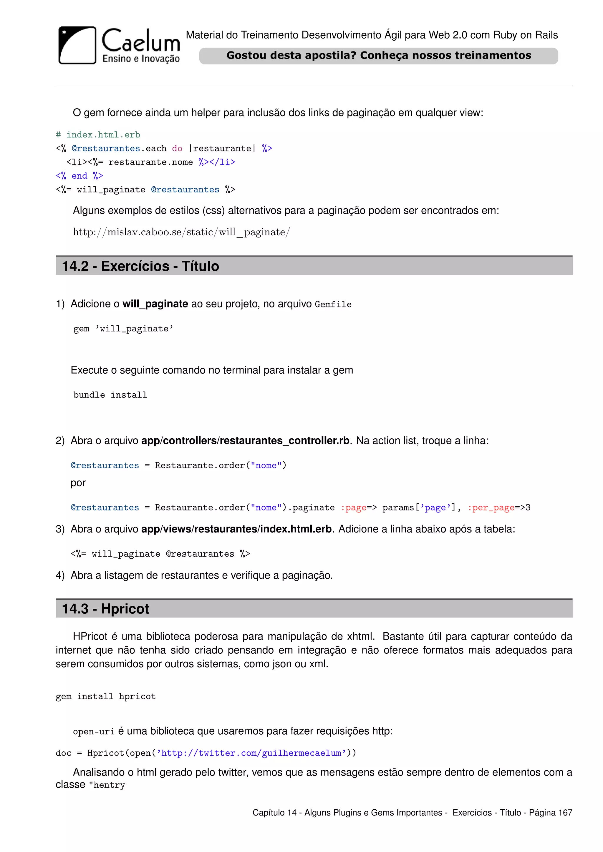 Material do Treinamento Desenvolvimento Ágil para Web 2.0 com Ruby on Rails




   O gem fornece ainda um helper para inclusão dos links de paginação em qualquer view:

# index.html.erb
<% @restaurantes.each do |restaurante| %>
  <li><%= restaurante.nome %></li>
<% end %>
<%= will_paginate @restaurantes %>

   Alguns exemplos de estilos (css) alternativos para a paginação podem ser encontrados em:

   http://mislav.caboo.se/static/will_paginate/


 14.2 - Exercícios - Título

1) Adicione o will_paginate ao seu projeto, no arquivo Gemfile

   gem ’will_paginate’



   Execute o seguinte comando no terminal para instalar a gem

   bundle install



2) Abra o arquivo app/controllers/restaurantes_controller.rb. Na action list, troque a linha:

   @restaurantes = Restaurante.order("nome")
   por

   @restaurantes = Restaurante.order("nome").paginate :page=> params[’page’], :per_page=>3

3) Abra o arquivo app/views/restaurantes/index.html.erb. Adicione a linha abaixo após a tabela:

   <%= will_paginate @restaurantes %>

4) Abra a listagem de restaurantes e veriﬁque a paginação.


 14.3 - Hpricot
    HPricot é uma biblioteca poderosa para manipulação de xhtml. Bastante útil para capturar conteúdo da
internet que não tenha sido criado pensando em integração e não oferece formatos mais adequados para
serem consumidos por outros sistemas, como json ou xml.


gem install hpricot


   open-uri é uma biblioteca que usaremos para fazer requisições http:

doc = Hpricot(open(’http://twitter.com/guilhermecaelum’))
    Analisando o html gerado pelo twitter, vemos que as mensagens estão sempre dentro de elementos com a
classe "hentry

                                          Capítulo 14 - Alguns Plugins e Gems Importantes - Exercícios - Título - Página 167
 