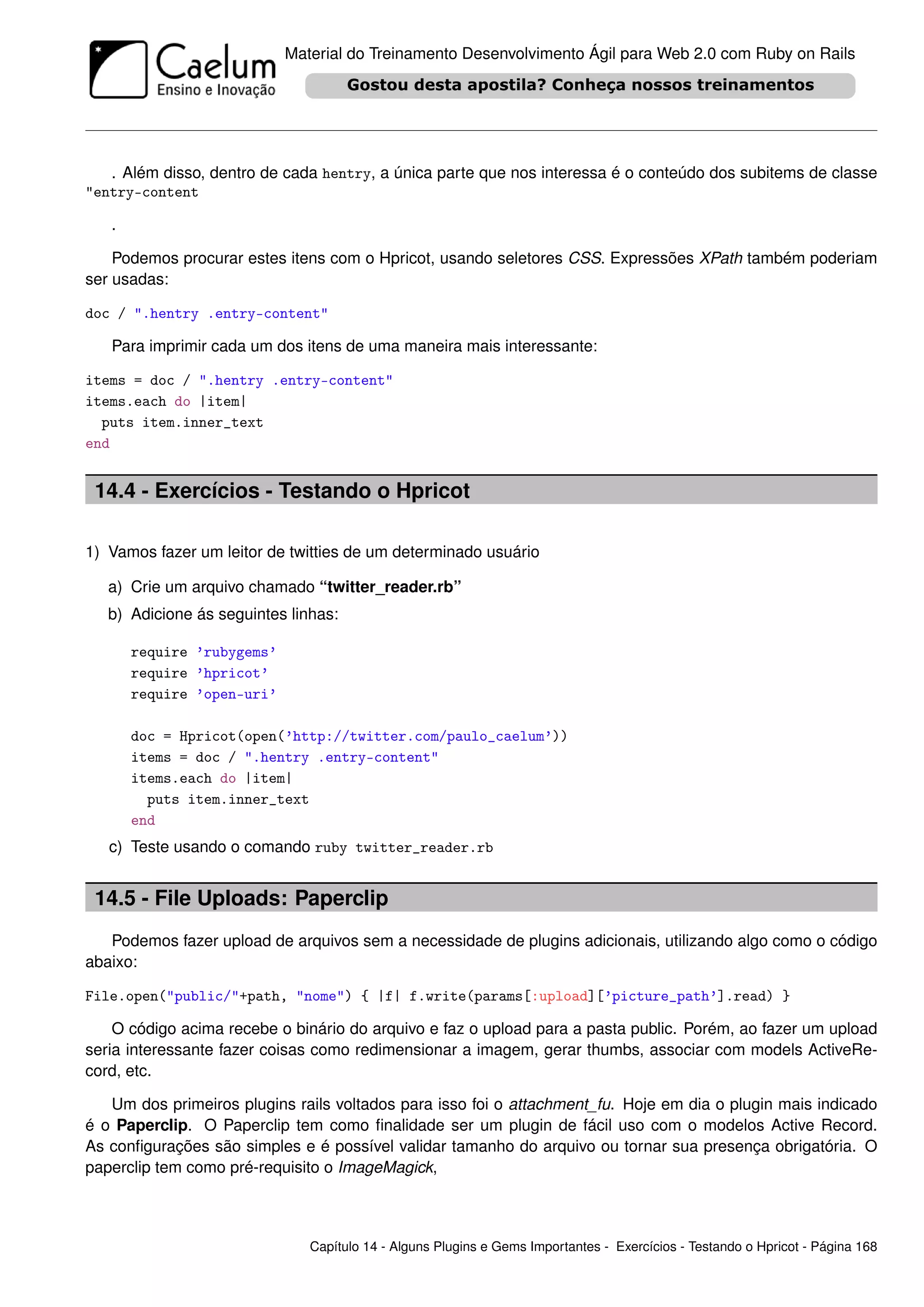 Material do Treinamento Desenvolvimento Ágil para Web 2.0 com Ruby on Rails




   . Além disso, dentro de cada hentry, a única parte que nos interessa é o conteúdo dos subitems de classe
"entry-content

   .

    Podemos procurar estes itens com o Hpricot, usando seletores CSS. Expressões XPath também poderiam
ser usadas:

doc / ".hentry .entry-content"

   Para imprimir cada um dos itens de uma maneira mais interessante:

items = doc / ".hentry .entry-content"
items.each do |item|
  puts item.inner_text
end


 14.4 - Exercícios - Testando o Hpricot

1) Vamos fazer um leitor de twitties de um determinado usuário

   a) Crie um arquivo chamado “twitter_reader.rb”
   b) Adicione ás seguintes linhas:

       require ’rubygems’
       require ’hpricot’
       require ’open-uri’

       doc = Hpricot(open(’http://twitter.com/paulo_caelum’))
       items = doc / ".hentry .entry-content"
       items.each do |item|
         puts item.inner_text
       end
   c) Teste usando o comando ruby twitter_reader.rb


 14.5 - File Uploads: Paperclip
   Podemos fazer upload de arquivos sem a necessidade de plugins adicionais, utilizando algo como o código
abaixo:

File.open("public/"+path, "nome") { |f| f.write(params[:upload][’picture_path’].read) }

    O código acima recebe o binário do arquivo e faz o upload para a pasta public. Porém, ao fazer um upload
seria interessante fazer coisas como redimensionar a imagem, gerar thumbs, associar com models ActiveRe-
cord, etc.

   Um dos primeiros plugins rails voltados para isso foi o attachment_fu. Hoje em dia o plugin mais indicado
é o Paperclip. O Paperclip tem como ﬁnalidade ser um plugin de fácil uso com o modelos Active Record.
As conﬁgurações são simples e é possível validar tamanho do arquivo ou tornar sua presença obrigatória. O
paperclip tem como pré-requisito o ImageMagick,



                               Capítulo 14 - Alguns Plugins e Gems Importantes - Exercícios - Testando o Hpricot - Página 168
 