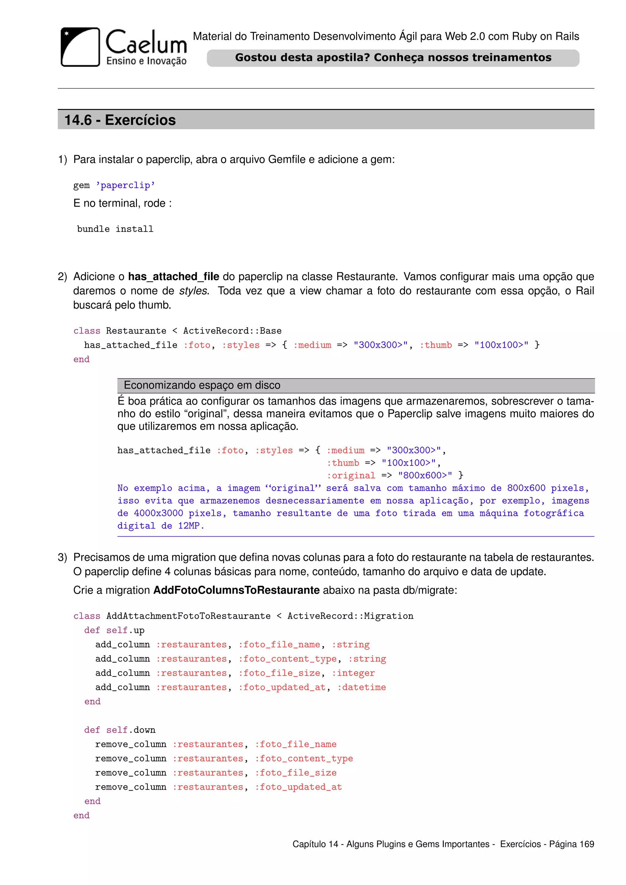 Material do Treinamento Desenvolvimento Ágil para Web 2.0 com Ruby on Rails




 14.6 - Exercícios

1) Para instalar o paperclip, abra o arquivo Gemﬁle e adicione a gem:

   gem ’paperclip’
   E no terminal, rode :

   bundle install



2) Adicione o has_attached_ﬁle do paperclip na classe Restaurante. Vamos conﬁgurar mais uma opção que
   daremos o nome de styles. Toda vez que a view chamar a foto do restaurante com essa opção, o Rail
   buscará pelo thumb.

   class Restaurante < ActiveRecord::Base
     has_attached_file :foto, :styles => { :medium => "300x300>", :thumb => "100x100>" }
   end

             Economizando espaço em disco
            É boa prática ao conﬁgurar os tamanhos das imagens que armazenaremos, sobrescrever o tama-
            nho do estilo “original”, dessa maneira evitamos que o Paperclip salve imagens muito maiores do
            que utilizaremos em nossa aplicação.

            has_attached_file :foto, :styles => { :medium => "300x300>",
                                                  :thumb => "100x100>",
                                                  :original => "800x600>" }
            No exemplo acima, a imagem “original” será salva com tamanho máximo de 800x600 pixels,
            isso evita que armazenemos desnecessariamente em nossa aplicação, por exemplo, imagens
            de 4000x3000 pixels, tamanho resultante de uma foto tirada em uma máquina fotográfica
            digital de 12MP.


3) Precisamos de uma migration que deﬁna novas colunas para a foto do restaurante na tabela de restaurantes.
   O paperclip deﬁne 4 colunas básicas para nome, conteúdo, tamanho do arquivo e data de update.
   Crie a migration AddFotoColumnsToRestaurante abaixo na pasta db/migrate:

   class AddAttachmentFotoToRestaurante < ActiveRecord::Migration
     def self.up
       add_column :restaurantes, :foto_file_name, :string
       add_column :restaurantes, :foto_content_type, :string
       add_column :restaurantes, :foto_file_size, :integer
       add_column :restaurantes, :foto_updated_at, :datetime
     end

     def self.down
       remove_column       :restaurantes,   :foto_file_name
       remove_column       :restaurantes,   :foto_content_type
       remove_column       :restaurantes,   :foto_file_size
       remove_column       :restaurantes,   :foto_updated_at
     end
   end

                                                  Capítulo 14 - Alguns Plugins e Gems Importantes - Exercícios - Página 169
 