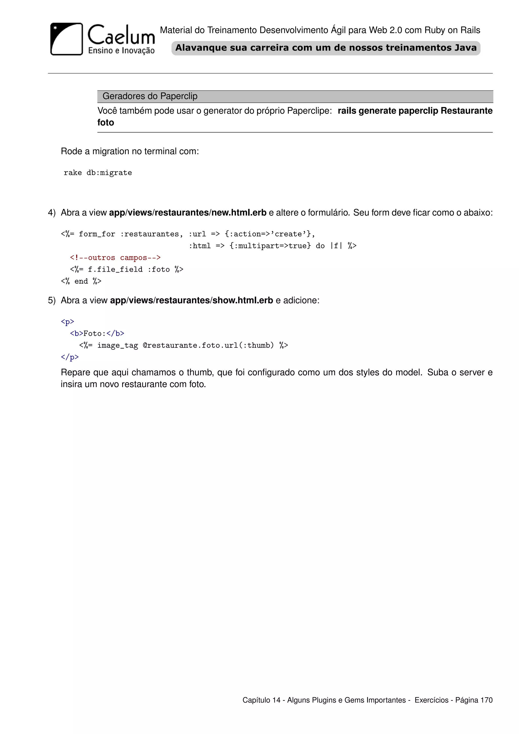 Material do Treinamento Desenvolvimento Ágil para Web 2.0 com Ruby on Rails




             Geradores do Paperclip
           Você também pode usar o generator do próprio Paperclipe: rails generate paperclip Restaurante
           foto


   Rode a migration no terminal com:

   rake db:migrate



4) Abra a view app/views/restaurantes/new.html.erb e altere o formulário. Seu form deve ﬁcar como o abaixo:

   <%= form_for :restaurantes, :url => {:action=>’create’},
                               :html => {:multipart=>true} do |f| %>
     <!--outros campos-->
     <%= f.file_field :foto %>
   <% end %>

5) Abra a view app/views/restaurantes/show.html.erb e adicione:

   <p>
     <b>Foto:</b>
       <%= image_tag @restaurante.foto.url(:thumb) %>
   </p>
   Repare que aqui chamamos o thumb, que foi conﬁgurado como um dos styles do model. Suba o server e
   insira um novo restaurante com foto.




                                              Capítulo 14 - Alguns Plugins e Gems Importantes - Exercícios - Página 170
 
