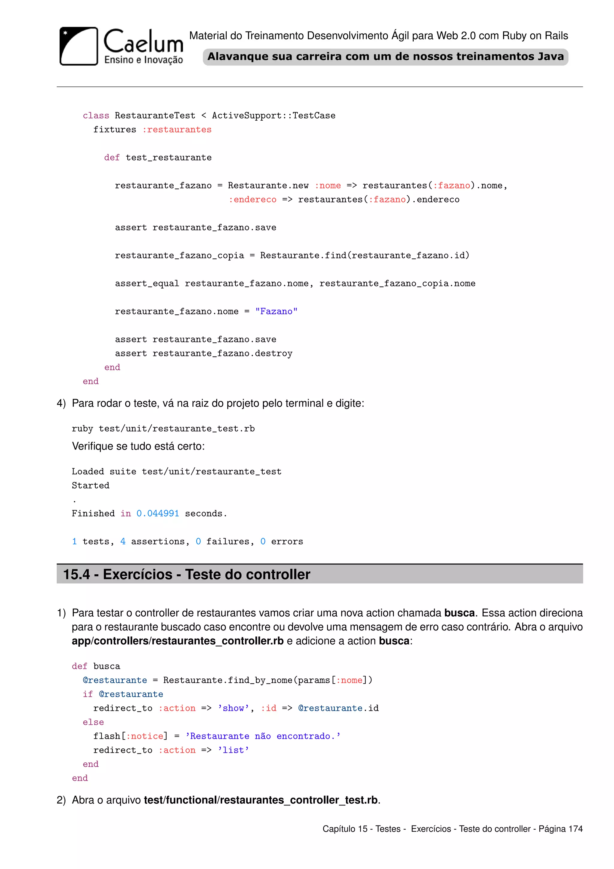Material do Treinamento Desenvolvimento Ágil para Web 2.0 com Ruby on Rails




     class RestauranteTest < ActiveSupport::TestCase
       fixtures :restaurantes

           def test_restaurante

             restaurante_fazano = Restaurante.new :nome => restaurantes(:fazano).nome,
                                  :endereco => restaurantes(:fazano).endereco

             assert restaurante_fazano.save

             restaurante_fazano_copia = Restaurante.find(restaurante_fazano.id)

             assert_equal restaurante_fazano.nome, restaurante_fazano_copia.nome

             restaurante_fazano.nome = "Fazano"

             assert restaurante_fazano.save
             assert restaurante_fazano.destroy
           end
     end

4) Para rodar o teste, vá na raiz do projeto pelo terminal e digite:

   ruby test/unit/restaurante_test.rb
   Veriﬁque se tudo está certo:

   Loaded suite test/unit/restaurante_test
   Started
   .
   Finished in 0.044991 seconds.

   1 tests, 4 assertions, 0 failures, 0 errors


 15.4 - Exercícios - Teste do controller

1) Para testar o controller de restaurantes vamos criar uma nova action chamada busca. Essa action direciona
   para o restaurante buscado caso encontre ou devolve uma mensagem de erro caso contrário. Abra o arquivo
   app/controllers/restaurantes_controller.rb e adicione a action busca:

   def busca
     @restaurante = Restaurante.find_by_nome(params[:nome])
     if @restaurante
       redirect_to :action => ’show’, :id => @restaurante.id
     else
       flash[:notice] = ’Restaurante não encontrado.’
       redirect_to :action => ’list’
     end
   end

2) Abra o arquivo test/functional/restaurantes_controller_test.rb.

                                                          Capítulo 15 - Testes - Exercícios - Teste do controller - Página 174
 