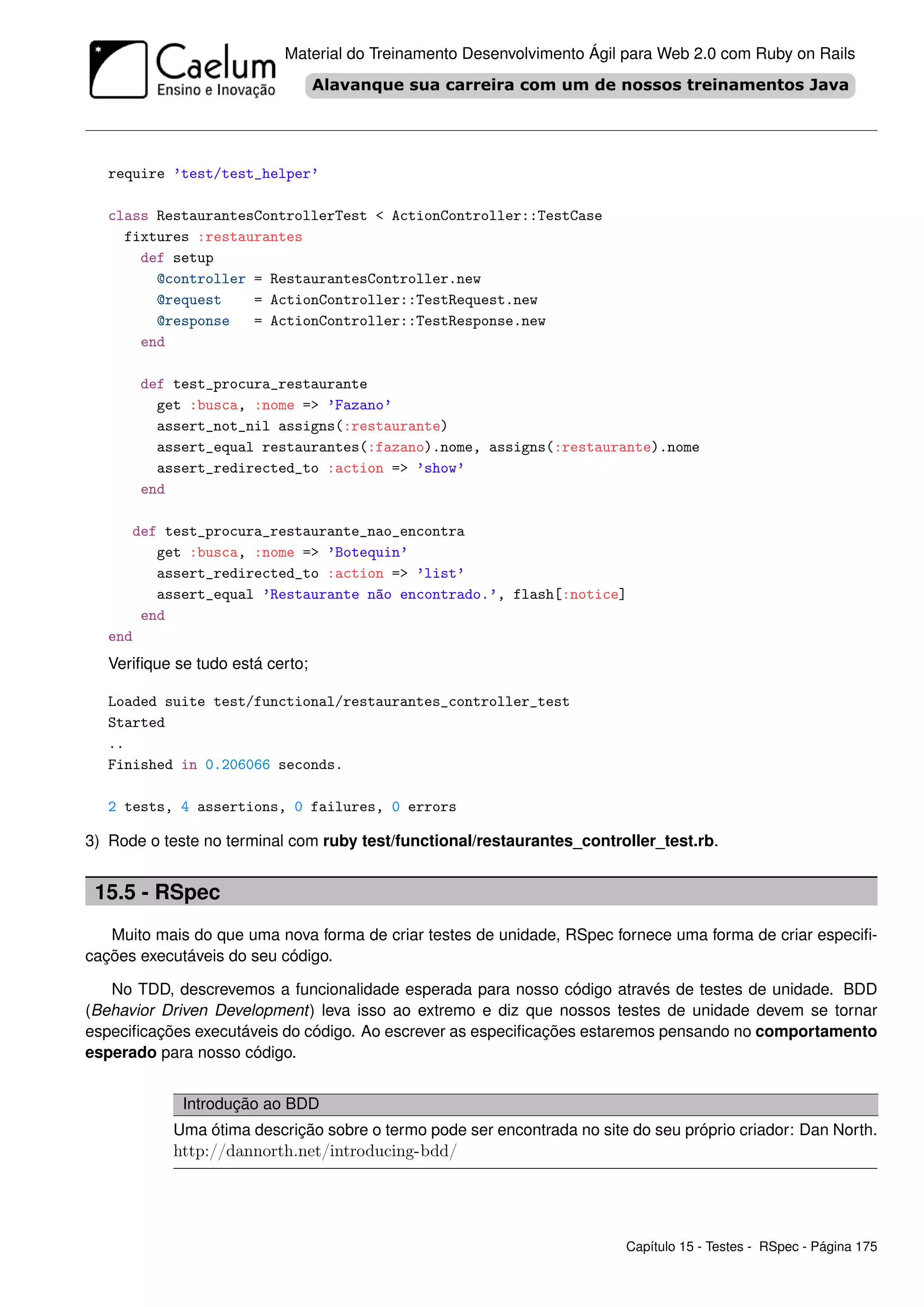 Material do Treinamento Desenvolvimento Ágil para Web 2.0 com Ruby on Rails




   require ’test/test_helper’

   class RestaurantesControllerTest < ActionController::TestCase
     fixtures :restaurantes
       def setup
         @controller = RestaurantesController.new
         @request    = ActionController::TestRequest.new
         @response   = ActionController::TestResponse.new
       end

       def test_procura_restaurante
         get :busca, :nome => ’Fazano’
         assert_not_nil assigns(:restaurante)
         assert_equal restaurantes(:fazano).nome, assigns(:restaurante).nome
         assert_redirected_to :action => ’show’
       end

      def test_procura_restaurante_nao_encontra
         get :busca, :nome => ’Botequin’
         assert_redirected_to :action => ’list’
         assert_equal ’Restaurante não encontrado.’, flash[:notice]
       end
   end
   Veriﬁque se tudo está certo;

   Loaded suite test/functional/restaurantes_controller_test
   Started
   ..
   Finished in 0.206066 seconds.

   2 tests, 4 assertions, 0 failures, 0 errors

3) Rode o teste no terminal com ruby test/functional/restaurantes_controller_test.rb.


 15.5 - RSpec
   Muito mais do que uma nova forma de criar testes de unidade, RSpec fornece uma forma de criar especiﬁ-
cações executáveis do seu código.

   No TDD, descrevemos a funcionalidade esperada para nosso código através de testes de unidade. BDD
(Behavior Driven Development) leva isso ao extremo e diz que nossos testes de unidade devem se tornar
especiﬁcações executáveis do código. Ao escrever as especiﬁcações estaremos pensando no comportamento
esperado para nosso código.


             Introdução ao BDD
            Uma ótima descrição sobre o termo pode ser encontrada no site do seu próprio criador: Dan North.
            http://dannorth.net/introducing-bdd/




                                                                         Capítulo 15 - Testes - RSpec - Página 175
 