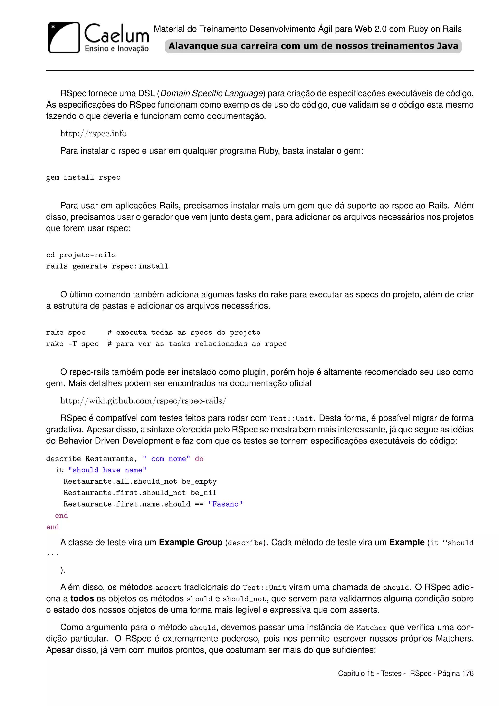 Material do Treinamento Desenvolvimento Ágil para Web 2.0 com Ruby on Rails




    RSpec fornece uma DSL (Domain Speciﬁc Language) para criação de especiﬁcações executáveis de código.
As especiﬁcações do RSpec funcionam como exemplos de uso do código, que validam se o código está mesmo
fazendo o que deveria e funcionam como documentação.
      http://rspec.info
      Para instalar o rspec e usar em qualquer programa Ruby, basta instalar o gem:

gem install rspec


    Para usar em aplicações Rails, precisamos instalar mais um gem que dá suporte ao rspec ao Rails. Além
disso, precisamos usar o gerador que vem junto desta gem, para adicionar os arquivos necessários nos projetos
que forem usar rspec:

cd projeto-rails
rails generate rspec:install


   O último comando também adiciona algumas tasks do rake para executar as specs do projeto, além de criar
a estrutura de pastas e adicionar os arquivos necessários.

rake spec         # executa todas as specs do projeto
rake -T spec      # para ver as tasks relacionadas ao rspec


   O rspec-rails também pode ser instalado como plugin, porém hoje é altamente recomendado seu uso como
gem. Mais detalhes podem ser encontrados na documentação oﬁcial
      http://wiki.github.com/rspec/rspec-rails/
   RSpec é compatível com testes feitos para rodar com Test::Unit. Desta forma, é possível migrar de forma
gradativa. Apesar disso, a sintaxe oferecida pelo RSpec se mostra bem mais interessante, já que segue as idéias
do Behavior Driven Development e faz com que os testes se tornem especiﬁcações executáveis do código:
describe Restaurante, " com nome" do
  it "should have name"
    Restaurante.all.should_not be_empty
    Restaurante.first.should_not be_nil
    Restaurante.first.name.should == "Fasano"
  end
end
      A classe de teste vira um Example Group (describe). Cada método de teste vira um Example (it “should
...

      ).
   Além disso, os métodos assert tradicionais do Test::Unit viram uma chamada de should. O RSpec adici-
ona a todos os objetos os métodos should e should_not, que servem para validarmos alguma condição sobre
o estado dos nossos objetos de uma forma mais legível e expressiva que com asserts.
    Como argumento para o método should, devemos passar uma instância de Matcher que veriﬁca uma con-
dição particular. O RSpec é extremamente poderoso, pois nos permite escrever nossos próprios Matchers.
Apesar disso, já vem com muitos prontos, que costumam ser mais do que suﬁcientes:

                                                                            Capítulo 15 - Testes - RSpec - Página 176
 