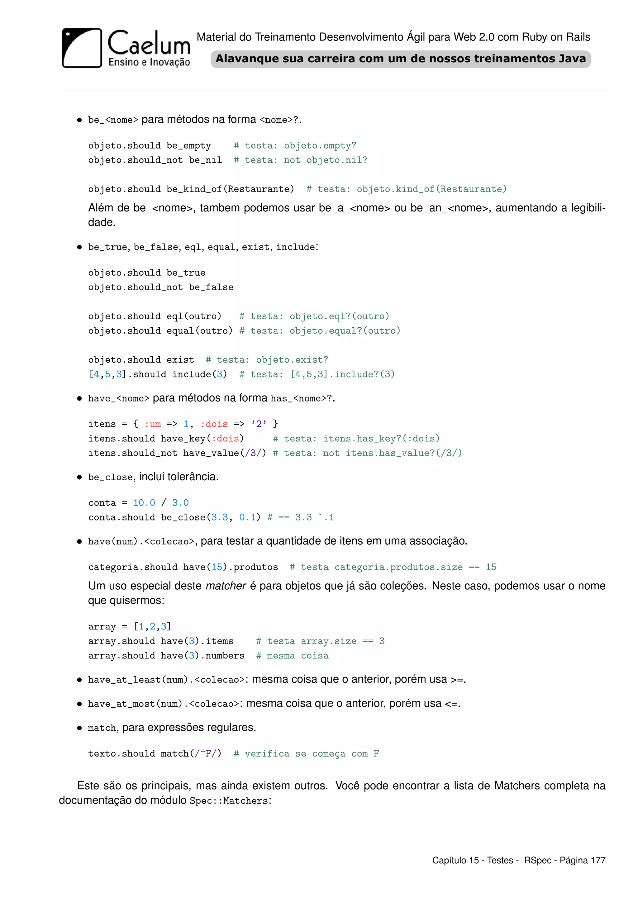 Material do Treinamento Desenvolvimento Ágil para Web 2.0 com Ruby on Rails




   • be_<nome> para métodos na forma <nome>?.

     objeto.should be_empty         # testa: objeto.empty?
     objeto.should_not be_nil       # testa: not objeto.nil?

     objeto.should be_kind_of(Restaurante)       # testa: objeto.kind_of(Restaurante)
     Além de be_<nome>, tambem podemos usar be_a_<nome> ou be_an_<nome>, aumentando a legibili-
     dade.

   • be_true, be_false, eql, equal, exist, include:

     objeto.should be_true
     objeto.should_not be_false

     objeto.should eql(outro)   # testa: objeto.eql?(outro)
     objeto.should equal(outro) # testa: objeto.equal?(outro)

     objeto.should exist # testa: objeto.exist?
     [4,5,3].should include(3) # testa: [4,5,3].include?(3)

   • have_<nome> para métodos na forma has_<nome>?.

     itens = { :um => 1, :dois => ’2’ }
     itens.should have_key(:dois)     # testa: itens.has_key?(:dois)
     itens.should_not have_value(/3/) # testa: not itens.has_value?(/3/)

   • be_close, inclui tolerância.

     conta = 10.0 / 3.0
     conta.should be_close(3.3, 0.1) # == 3.3 `.1

   • have(num).<colecao>, para testar a quantidade de itens em uma associação.

     categoria.should have(15).produtos       # testa categoria.produtos.size == 15
     Um uso especial deste matcher é para objetos que já são coleções. Neste caso, podemos usar o nome
     que quisermos:

     array = [1,2,3]
     array.should have(3).items         # testa array.size == 3
     array.should have(3).numbers       # mesma coisa

   • have_at_least(num).<colecao>: mesma coisa que o anterior, porém usa >=.

   • have_at_most(num).<colecao>: mesma coisa que o anterior, porém usa <=.

   • match, para expressões regulares.

     texto.should match(/^F/)       # verifica se começa com F


   Este são os principais, mas ainda existem outros. Você pode encontrar a lista de Matchers completa na
documentação do módulo Spec::Matchers:




                                                                        Capítulo 15 - Testes - RSpec - Página 177
 