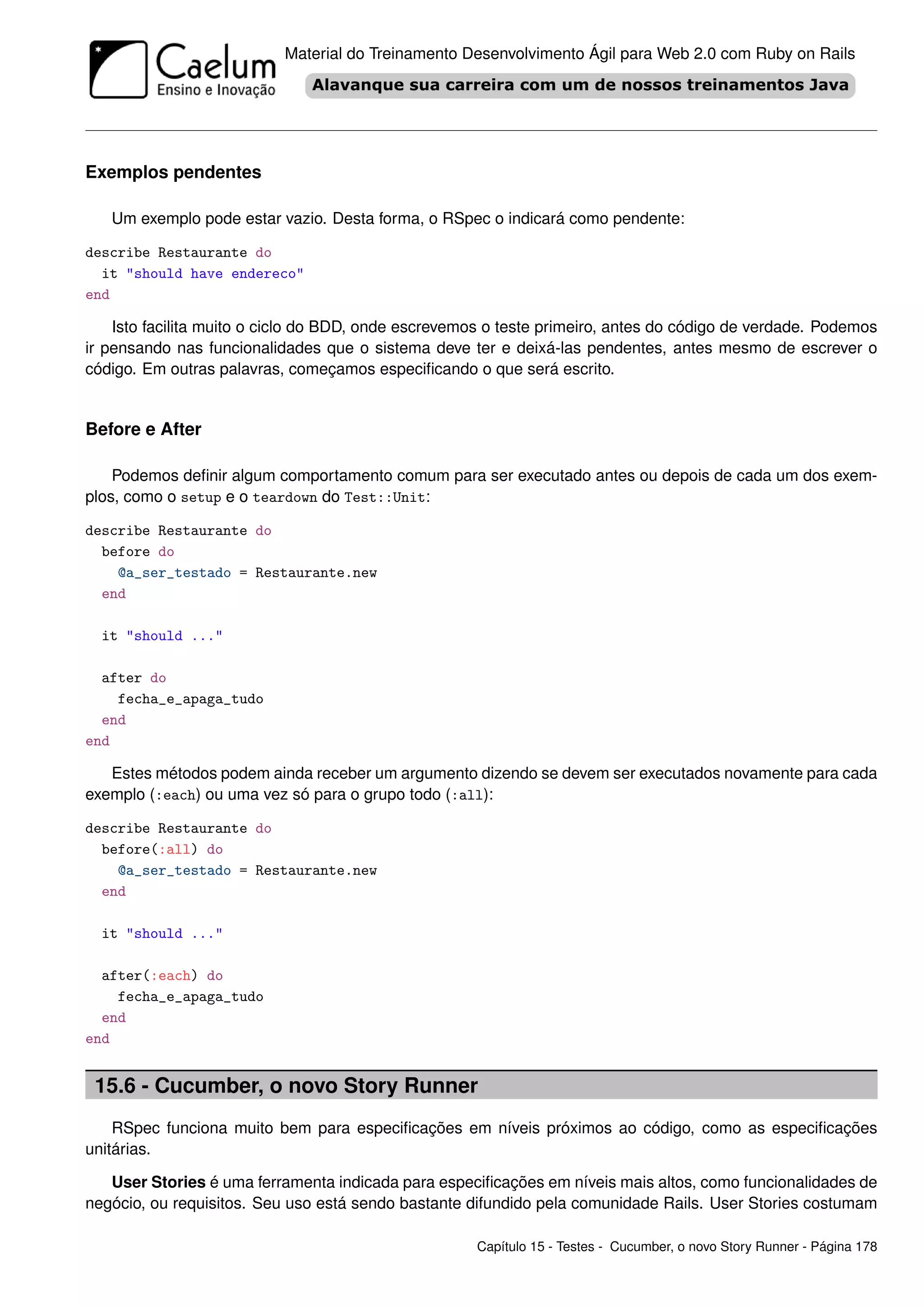 Material do Treinamento Desenvolvimento Ágil para Web 2.0 com Ruby on Rails




Exemplos pendentes

   Um exemplo pode estar vazio. Desta forma, o RSpec o indicará como pendente:

describe Restaurante do
  it "should have endereco"
end

    Isto facilita muito o ciclo do BDD, onde escrevemos o teste primeiro, antes do código de verdade. Podemos
ir pensando nas funcionalidades que o sistema deve ter e deixá-las pendentes, antes mesmo de escrever o
código. Em outras palavras, começamos especiﬁcando o que será escrito.


Before e After

    Podemos deﬁnir algum comportamento comum para ser executado antes ou depois de cada um dos exem-
plos, como o setup e o teardown do Test::Unit:

describe Restaurante do
  before do
    @a_ser_testado = Restaurante.new
  end

  it "should ..."

  after do
    fecha_e_apaga_tudo
  end
end

   Estes métodos podem ainda receber um argumento dizendo se devem ser executados novamente para cada
exemplo (:each) ou uma vez só para o grupo todo (:all):

describe Restaurante do
  before(:all) do
    @a_ser_testado = Restaurante.new
  end

  it "should ..."

  after(:each) do
    fecha_e_apaga_tudo
  end
end


 15.6 - Cucumber, o novo Story Runner
    RSpec funciona muito bem para especiﬁcações em níveis próximos ao código, como as especiﬁcações
unitárias.

   User Stories é uma ferramenta indicada para especiﬁcações em níveis mais altos, como funcionalidades de
negócio, ou requisitos. Seu uso está sendo bastante difundido pela comunidade Rails. User Stories costumam

                                                     Capítulo 15 - Testes - Cucumber, o novo Story Runner - Página 178
 