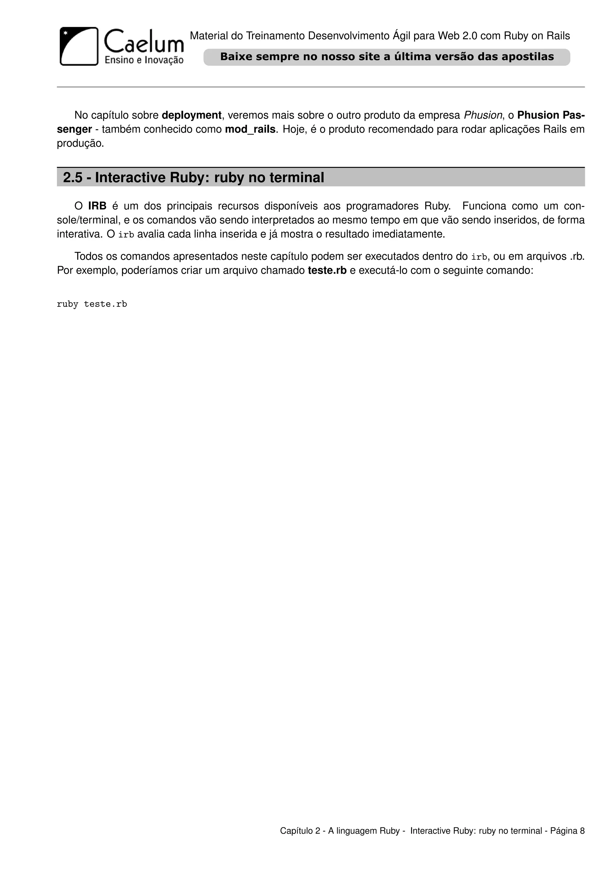 Material do Treinamento Desenvolvimento Ágil para Web 2.0 com Ruby on Rails




   No capítulo sobre deployment, veremos mais sobre o outro produto da empresa Phusion, o Phusion Pas-
senger - também conhecido como mod_rails. Hoje, é o produto recomendado para rodar aplicações Rails em
produção.


 2.5 - Interactive Ruby: ruby no terminal
    O IRB é um dos principais recursos disponíveis aos programadores Ruby. Funciona como um con-
sole/terminal, e os comandos vão sendo interpretados ao mesmo tempo em que vão sendo inseridos, de forma
interativa. O irb avalia cada linha inserida e já mostra o resultado imediatamente.

   Todos os comandos apresentados neste capítulo podem ser executados dentro do irb, ou em arquivos .rb.
Por exemplo, poderíamos criar um arquivo chamado teste.rb e executá-lo com o seguinte comando:


ruby teste.rb




                                           Capítulo 2 - A linguagem Ruby - Interactive Ruby: ruby no terminal - Página 8
 