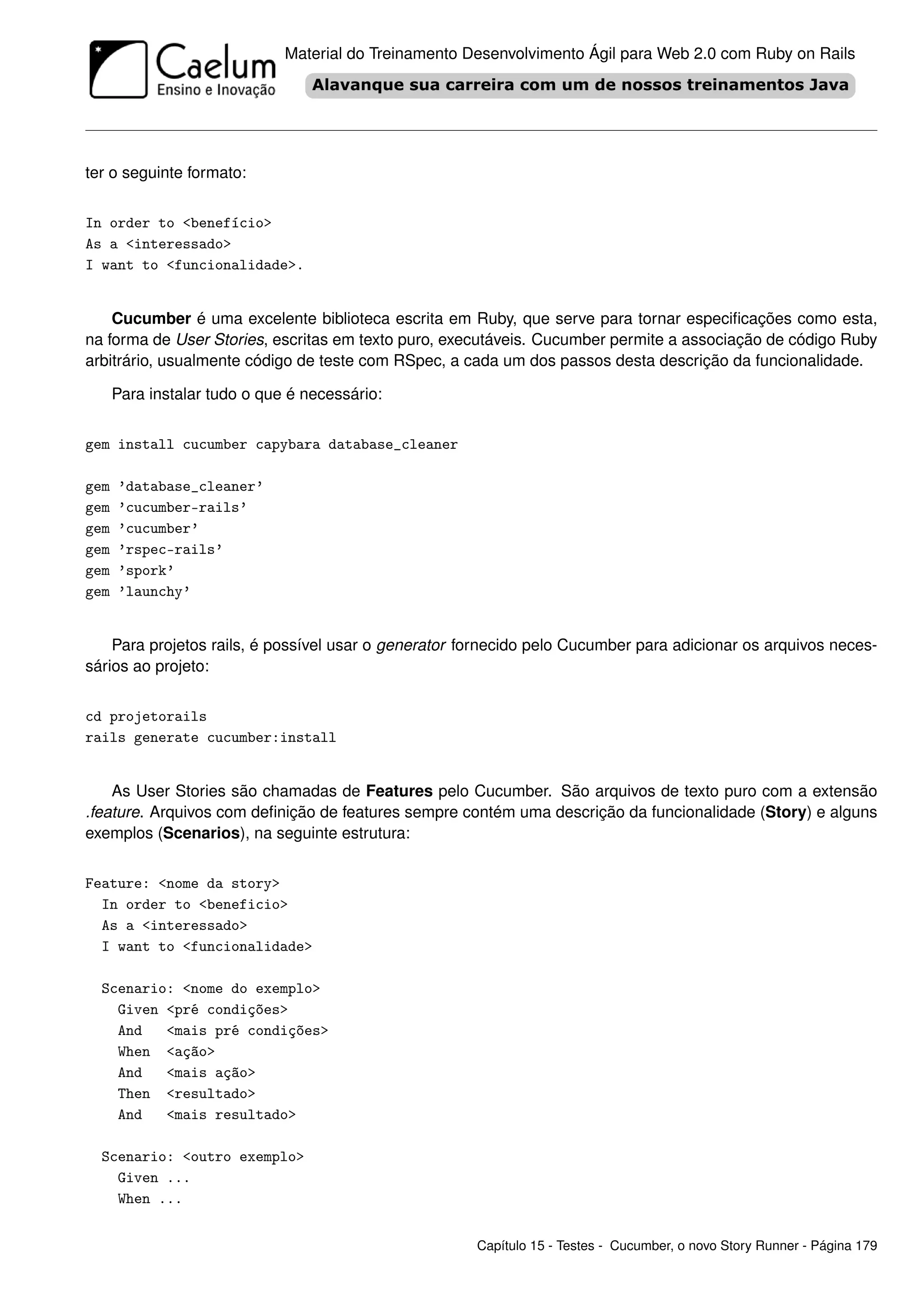 Material do Treinamento Desenvolvimento Ágil para Web 2.0 com Ruby on Rails




ter o seguinte formato:


In order to <benefício>
As a <interessado>
I want to <funcionalidade>.


    Cucumber é uma excelente biblioteca escrita em Ruby, que serve para tornar especiﬁcações como esta,
na forma de User Stories, escritas em texto puro, executáveis. Cucumber permite a associação de código Ruby
arbitrário, usualmente código de teste com RSpec, a cada um dos passos desta descrição da funcionalidade.

      Para instalar tudo o que é necessário:


gem install cucumber capybara database_cleaner

gem   ’database_cleaner’
gem   ’cucumber-rails’
gem   ’cucumber’
gem   ’rspec-rails’
gem   ’spork’
gem   ’launchy’


    Para projetos rails, é possível usar o generator fornecido pelo Cucumber para adicionar os arquivos neces-
sários ao projeto:


cd projetorails
rails generate cucumber:install


    As User Stories são chamadas de Features pelo Cucumber. São arquivos de texto puro com a extensão
.feature. Arquivos com deﬁnição de features sempre contém uma descrição da funcionalidade (Story) e alguns
exemplos (Scenarios), na seguinte estrutura:


Feature: <nome da story>
  In order to <beneficio>
  As a <interessado>
  I want to <funcionalidade>

  Scenario: <nome do exemplo>
    Given <pré condições>
    And   <mais pré condições>
    When <ação>
    And   <mais ação>
    Then <resultado>
    And   <mais resultado>

  Scenario: <outro exemplo>
    Given ...
    When ...


                                                       Capítulo 15 - Testes - Cucumber, o novo Story Runner - Página 179
 