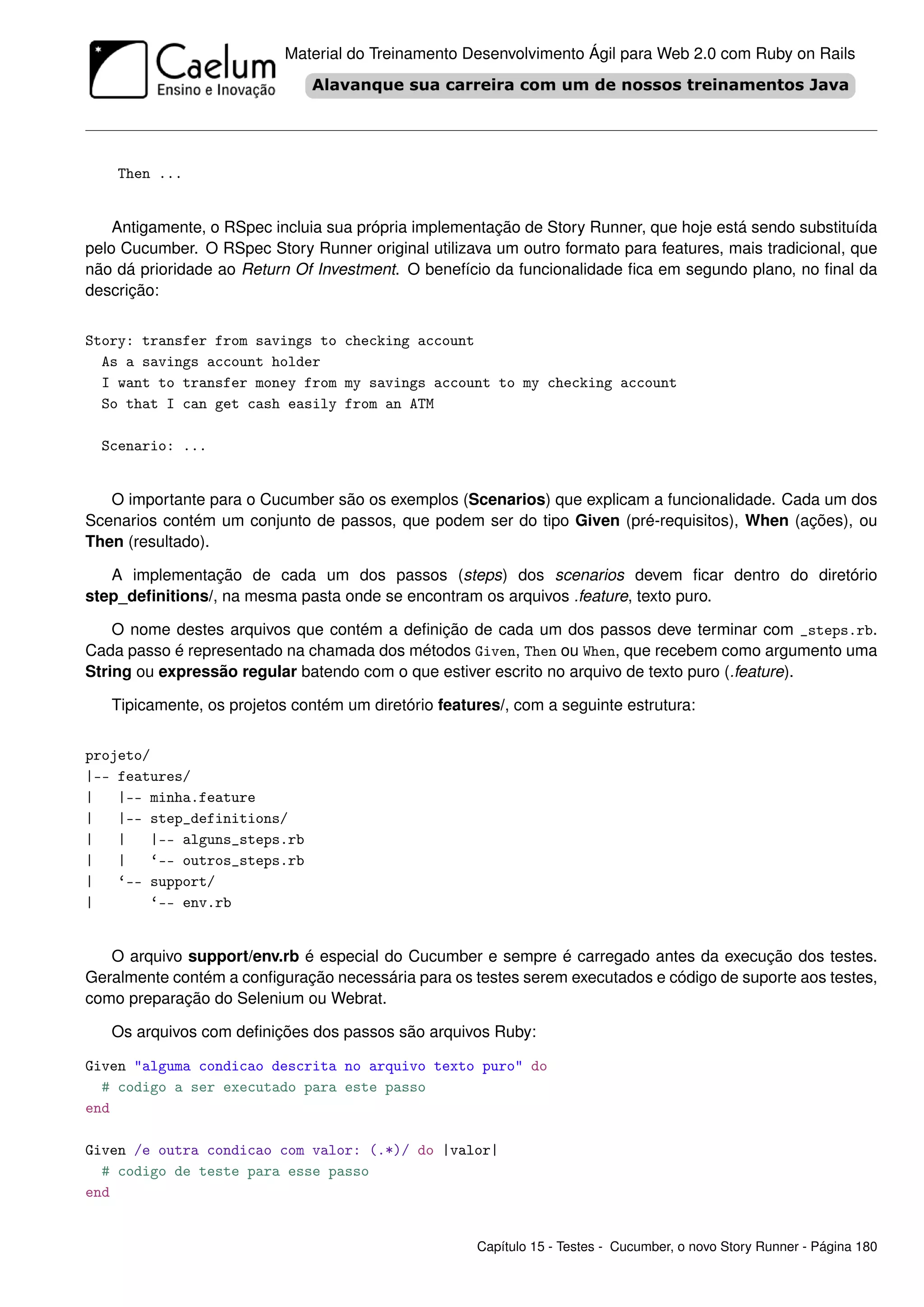 Material do Treinamento Desenvolvimento Ágil para Web 2.0 com Ruby on Rails




    Then ...


    Antigamente, o RSpec incluia sua própria implementação de Story Runner, que hoje está sendo substituída
pelo Cucumber. O RSpec Story Runner original utilizava um outro formato para features, mais tradicional, que
não dá prioridade ao Return Of Investment. O benefício da funcionalidade ﬁca em segundo plano, no ﬁnal da
descrição:


Story: transfer from savings to checking account
  As a savings account holder
  I want to transfer money from my savings account to my checking account
  So that I can get cash easily from an ATM

  Scenario: ...


   O importante para o Cucumber são os exemplos (Scenarios) que explicam a funcionalidade. Cada um dos
Scenarios contém um conjunto de passos, que podem ser do tipo Given (pré-requisitos), When (ações), ou
Then (resultado).

   A implementação de cada um dos passos (steps) dos scenarios devem ﬁcar dentro do diretório
step_deﬁnitions/, na mesma pasta onde se encontram os arquivos .feature, texto puro.

    O nome destes arquivos que contém a deﬁnição de cada um dos passos deve terminar com _steps.rb.
Cada passo é representado na chamada dos métodos Given, Then ou When, que recebem como argumento uma
String ou expressão regular batendo com o que estiver escrito no arquivo de texto puro (.feature).

   Tipicamente, os projetos contém um diretório features/, com a seguinte estrutura:


projeto/
|-- features/
|   |-- minha.feature
|   |-- step_definitions/
|   |   |-- alguns_steps.rb
|   |   ‘-- outros_steps.rb
|   ‘-- support/
|       ‘-- env.rb


   O arquivo support/env.rb é especial do Cucumber e sempre é carregado antes da execução dos testes.
Geralmente contém a conﬁguração necessária para os testes serem executados e código de suporte aos testes,
como preparação do Selenium ou Webrat.

   Os arquivos com deﬁnições dos passos são arquivos Ruby:

Given "alguma condicao descrita no arquivo texto puro" do
  # codigo a ser executado para este passo
end

Given /e outra condicao com valor: (.*)/ do |valor|
  # codigo de teste para esse passo
end


                                                     Capítulo 15 - Testes - Cucumber, o novo Story Runner - Página 180
 