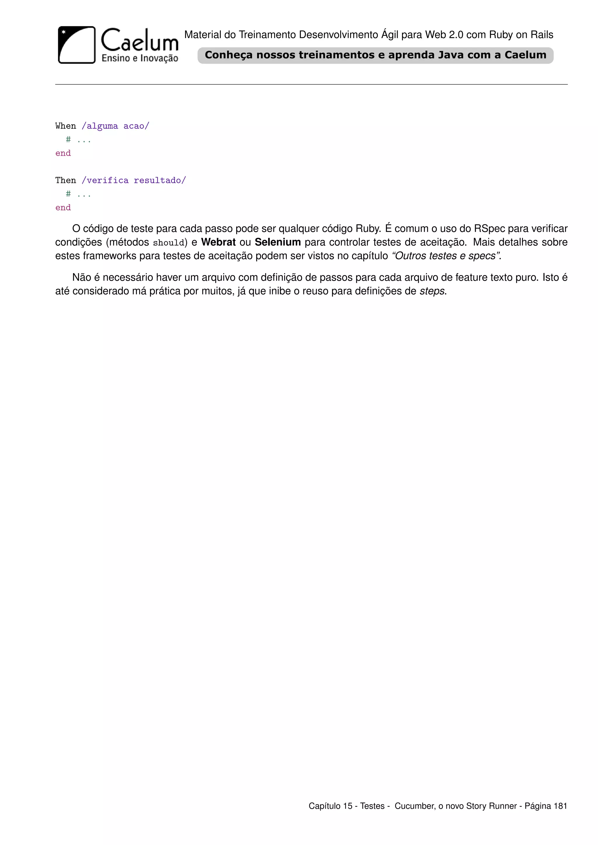 Material do Treinamento Desenvolvimento Ágil para Web 2.0 com Ruby on Rails




When /alguma acao/
  # ...
end

Then /verifica resultado/
  # ...
end

    O código de teste para cada passo pode ser qualquer código Ruby. É comum o uso do RSpec para veriﬁcar
condições (métodos should) e Webrat ou Selenium para controlar testes de aceitação. Mais detalhes sobre
estes frameworks para testes de aceitação podem ser vistos no capítulo “Outros testes e specs”.

    Não é necessário haver um arquivo com deﬁnição de passos para cada arquivo de feature texto puro. Isto é
até considerado má prática por muitos, já que inibe o reuso para deﬁnições de steps.




                                                     Capítulo 15 - Testes - Cucumber, o novo Story Runner - Página 181
 