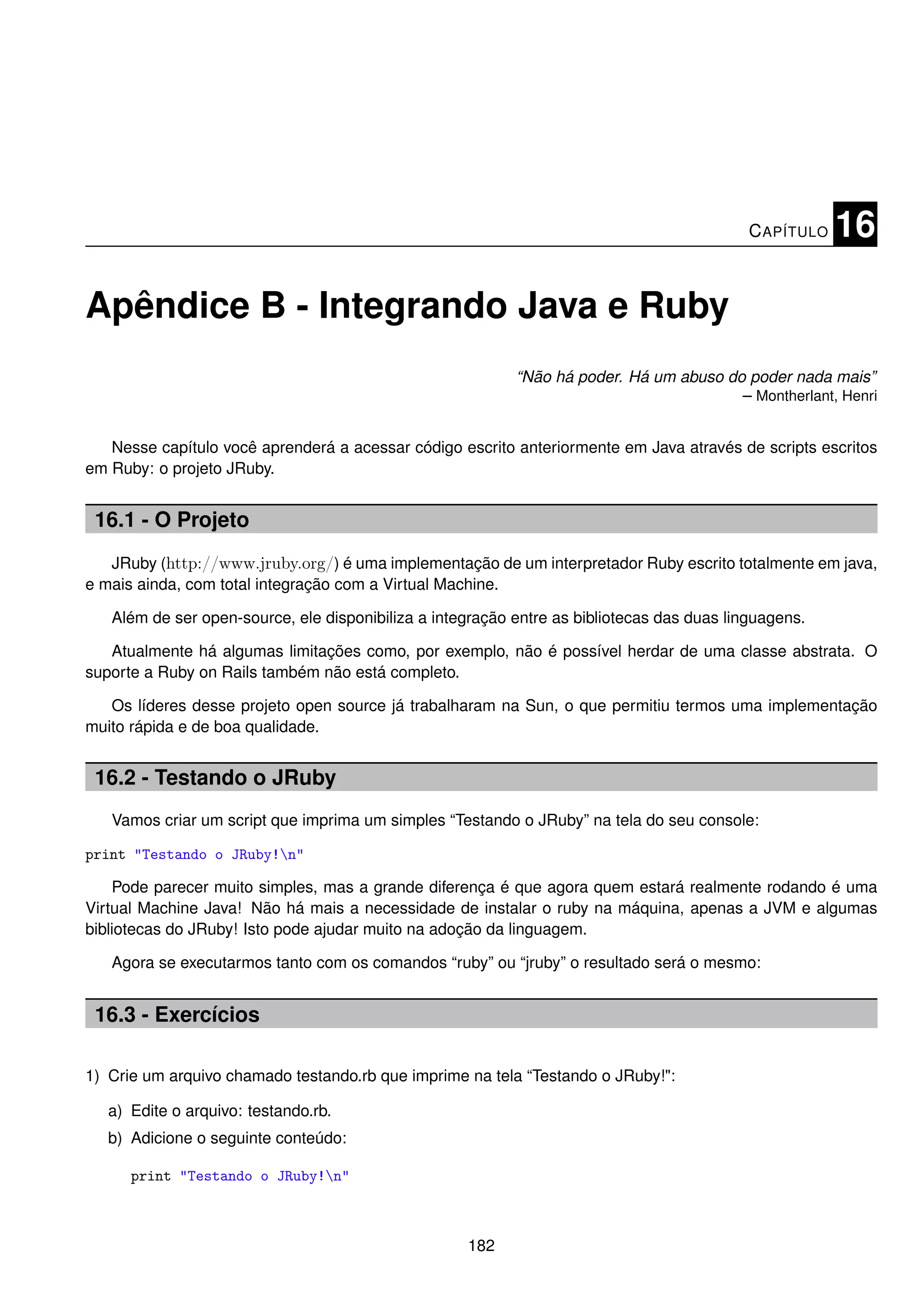 C APÍTULO   16

Apêndice B - Integrando Java e Ruby
                                                           “Não há poder. Há um abuso do poder nada mais”
                                                                                        – Montherlant, Henri


   Nesse capítulo você aprenderá a acessar código escrito anteriormente em Java através de scripts escritos
em Ruby: o projeto JRuby.


 16.1 - O Projeto
   JRuby (http://www.jruby.org/) é uma implementação de um interpretador Ruby escrito totalmente em java,
e mais ainda, com total integração com a Virtual Machine.

   Além de ser open-source, ele disponibiliza a integração entre as bibliotecas das duas linguagens.

   Atualmente há algumas limitações como, por exemplo, não é possível herdar de uma classe abstrata. O
suporte a Ruby on Rails também não está completo.

   Os líderes desse projeto open source já trabalharam na Sun, o que permitiu termos uma implementação
muito rápida e de boa qualidade.


 16.2 - Testando o JRuby
   Vamos criar um script que imprima um simples “Testando o JRuby” na tela do seu console:

print "Testando o JRuby!n"

    Pode parecer muito simples, mas a grande diferença é que agora quem estará realmente rodando é uma
Virtual Machine Java! Não há mais a necessidade de instalar o ruby na máquina, apenas a JVM e algumas
bibliotecas do JRuby! Isto pode ajudar muito na adoção da linguagem.

   Agora se executarmos tanto com os comandos “ruby” ou “jruby” o resultado será o mesmo:


 16.3 - Exercícios

1) Crie um arquivo chamado testando.rb que imprime na tela “Testando o JRuby!":

   a) Edite o arquivo: testando.rb.
   b) Adicione o seguinte conteúdo:

      print "Testando o JRuby!n"



                                                    182
 