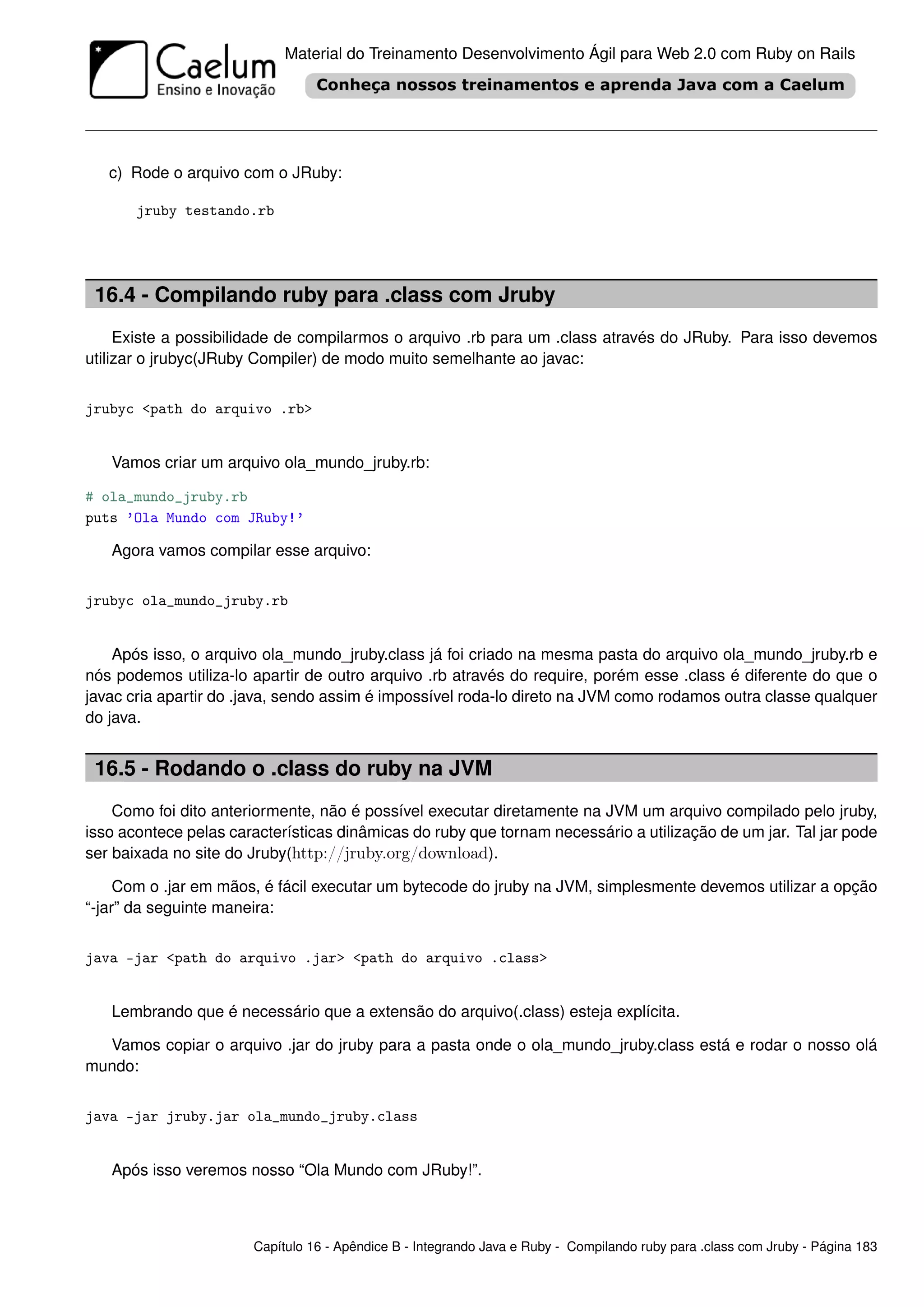 Material do Treinamento Desenvolvimento Ágil para Web 2.0 com Ruby on Rails




   c) Rode o arquivo com o JRuby:

       jruby testando.rb




 16.4 - Compilando ruby para .class com Jruby
     Existe a possibilidade de compilarmos o arquivo .rb para um .class através do JRuby. Para isso devemos
utilizar o jrubyc(JRuby Compiler) de modo muito semelhante ao javac:


jrubyc <path do arquivo .rb>


   Vamos criar um arquivo ola_mundo_jruby.rb:

# ola_mundo_jruby.rb
puts ’Ola Mundo com JRuby!’

   Agora vamos compilar esse arquivo:


jrubyc ola_mundo_jruby.rb


    Após isso, o arquivo ola_mundo_jruby.class já foi criado na mesma pasta do arquivo ola_mundo_jruby.rb e
nós podemos utiliza-lo apartir de outro arquivo .rb através do require, porém esse .class é diferente do que o
javac cria apartir do .java, sendo assim é impossível roda-lo direto na JVM como rodamos outra classe qualquer
do java.


 16.5 - Rodando o .class do ruby na JVM
    Como foi dito anteriormente, não é possível executar diretamente na JVM um arquivo compilado pelo jruby,
isso acontece pelas características dinâmicas do ruby que tornam necessário a utilização de um jar. Tal jar pode
ser baixada no site do Jruby(http://jruby.org/download).

     Com o .jar em mãos, é fácil executar um bytecode do jruby na JVM, simplesmente devemos utilizar a opção
“-jar” da seguinte maneira:


java -jar <path do arquivo .jar> <path do arquivo .class>


   Lembrando que é necessário que a extensão do arquivo(.class) esteja explícita.

  Vamos copiar o arquivo .jar do jruby para a pasta onde o ola_mundo_jruby.class está e rodar o nosso olá
mundo:


java -jar jruby.jar ola_mundo_jruby.class


   Após isso veremos nosso “Ola Mundo com JRuby!”.



                       Capítulo 16 - Apêndice B - Integrando Java e Ruby - Compilando ruby para .class com Jruby - Página 183
 