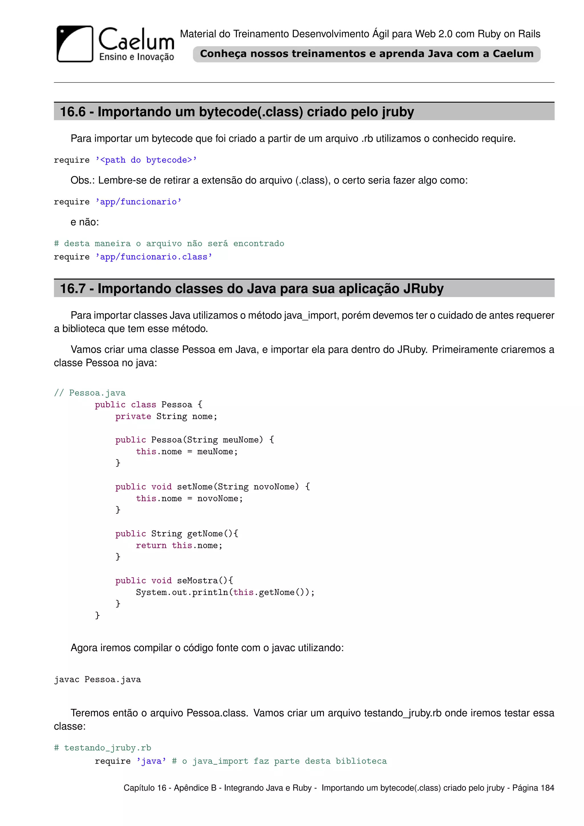 Material do Treinamento Desenvolvimento Ágil para Web 2.0 com Ruby on Rails




 16.6 - Importando um bytecode(.class) criado pelo jruby
   Para importar um bytecode que foi criado a partir de um arquivo .rb utilizamos o conhecido require.

require ’<path do bytecode>’

   Obs.: Lembre-se de retirar a extensão do arquivo (.class), o certo seria fazer algo como:

require ’app/funcionario’

   e não:

# desta maneira o arquivo não será encontrado
require ’app/funcionario.class’


 16.7 - Importando classes do Java para sua aplicação JRuby
    Para importar classes Java utilizamos o método java_import, porém devemos ter o cuidado de antes requerer
a biblioteca que tem esse método.

    Vamos criar uma classe Pessoa em Java, e importar ela para dentro do JRuby. Primeiramente criaremos a
classe Pessoa no java:

// Pessoa.java
        public class Pessoa {
            private String nome;

             public Pessoa(String meuNome) {
                 this.nome = meuNome;
             }

             public void setNome(String novoNome) {
                 this.nome = novoNome;
             }

             public String getNome(){
                 return this.nome;
             }

             public void seMostra(){
                 System.out.println(this.getNome());
             }
        }


   Agora iremos compilar o código fonte com o javac utilizando:


javac Pessoa.java


    Teremos então o arquivo Pessoa.class. Vamos criar um arquivo testando_jruby.rb onde iremos testar essa
classe:

# testando_jruby.rb
        require ’java’ # o java_import faz parte desta biblioteca

               Capítulo 16 - Apêndice B - Integrando Java e Ruby - Importando um bytecode(.class) criado pelo jruby - Página 184
 