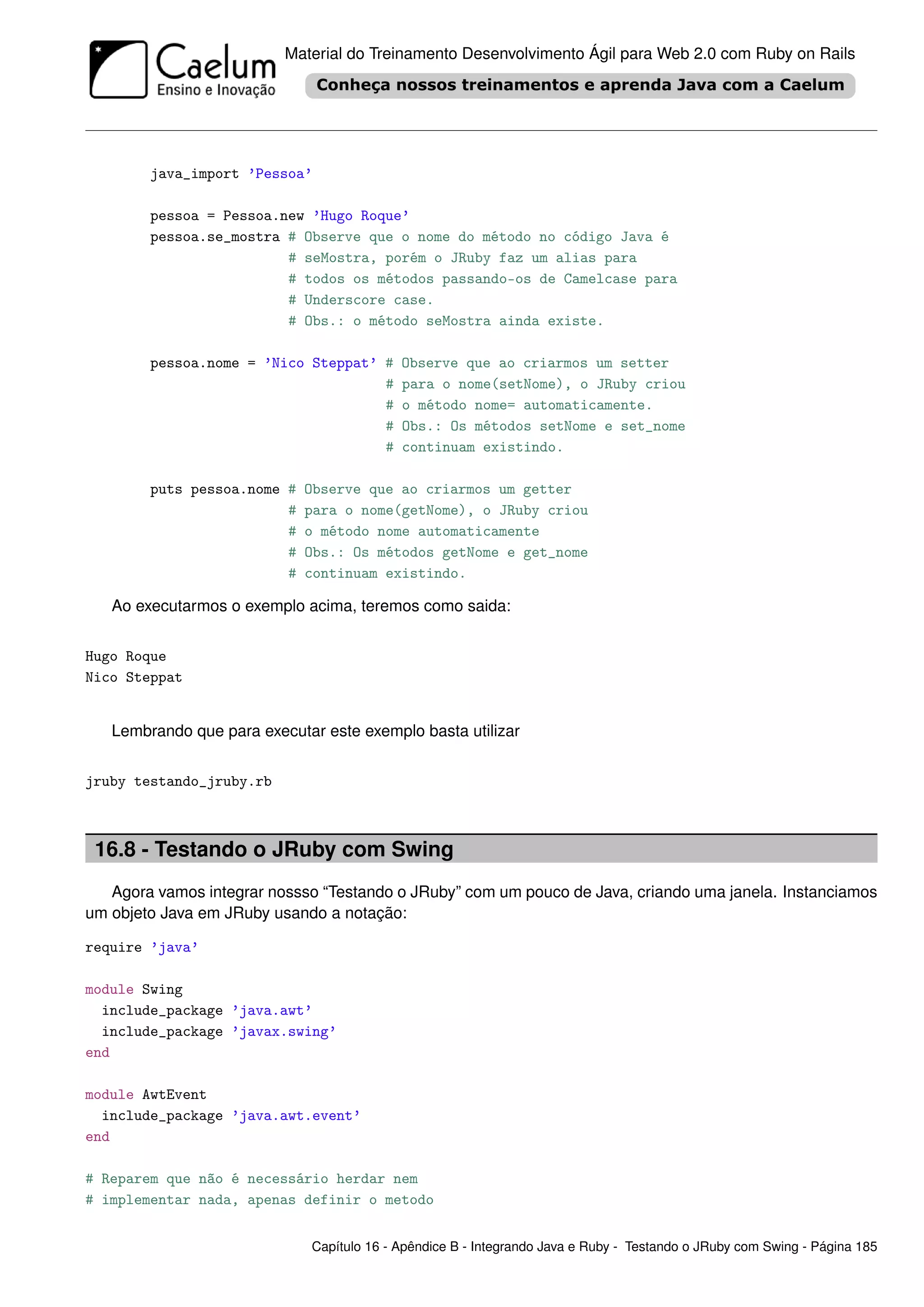 Material do Treinamento Desenvolvimento Ágil para Web 2.0 com Ruby on Rails




        java_import ’Pessoa’

        pessoa = Pessoa.new ’Hugo Roque’
        pessoa.se_mostra # Observe que o nome do método no código Java é
                         # seMostra, porém o JRuby faz um alias para
                         # todos os métodos passando-os de Camelcase para
                         # Underscore case.
                         # Obs.: o método seMostra ainda existe.

        pessoa.nome = ’Nico Steppat’ #     Observe que ao criarmos um setter
                                     #     para o nome(setNome), o JRuby criou
                                     #     o método nome= automaticamente.
                                     #     Obs.: Os métodos setNome e set_nome
                                     #     continuam existindo.

        puts pessoa.nome #   Observe que ao criarmos um getter
                         #   para o nome(getNome), o JRuby criou
                         #   o método nome automaticamente
                         #   Obs.: Os métodos getNome e get_nome
                         #   continuam existindo.

   Ao executarmos o exemplo acima, teremos como saida:


Hugo Roque
Nico Steppat


   Lembrando que para executar este exemplo basta utilizar


jruby testando_jruby.rb



 16.8 - Testando o JRuby com Swing
   Agora vamos integrar nossso “Testando o JRuby” com um pouco de Java, criando uma janela. Instanciamos
um objeto Java em JRuby usando a notação:

require ’java’

module Swing
  include_package ’java.awt’
  include_package ’javax.swing’
end

module AwtEvent
  include_package ’java.awt.event’
end

# Reparem que não é necessário herdar nem
# implementar nada, apenas definir o metodo


                             Capítulo 16 - Apêndice B - Integrando Java e Ruby - Testando o JRuby com Swing - Página 185
 