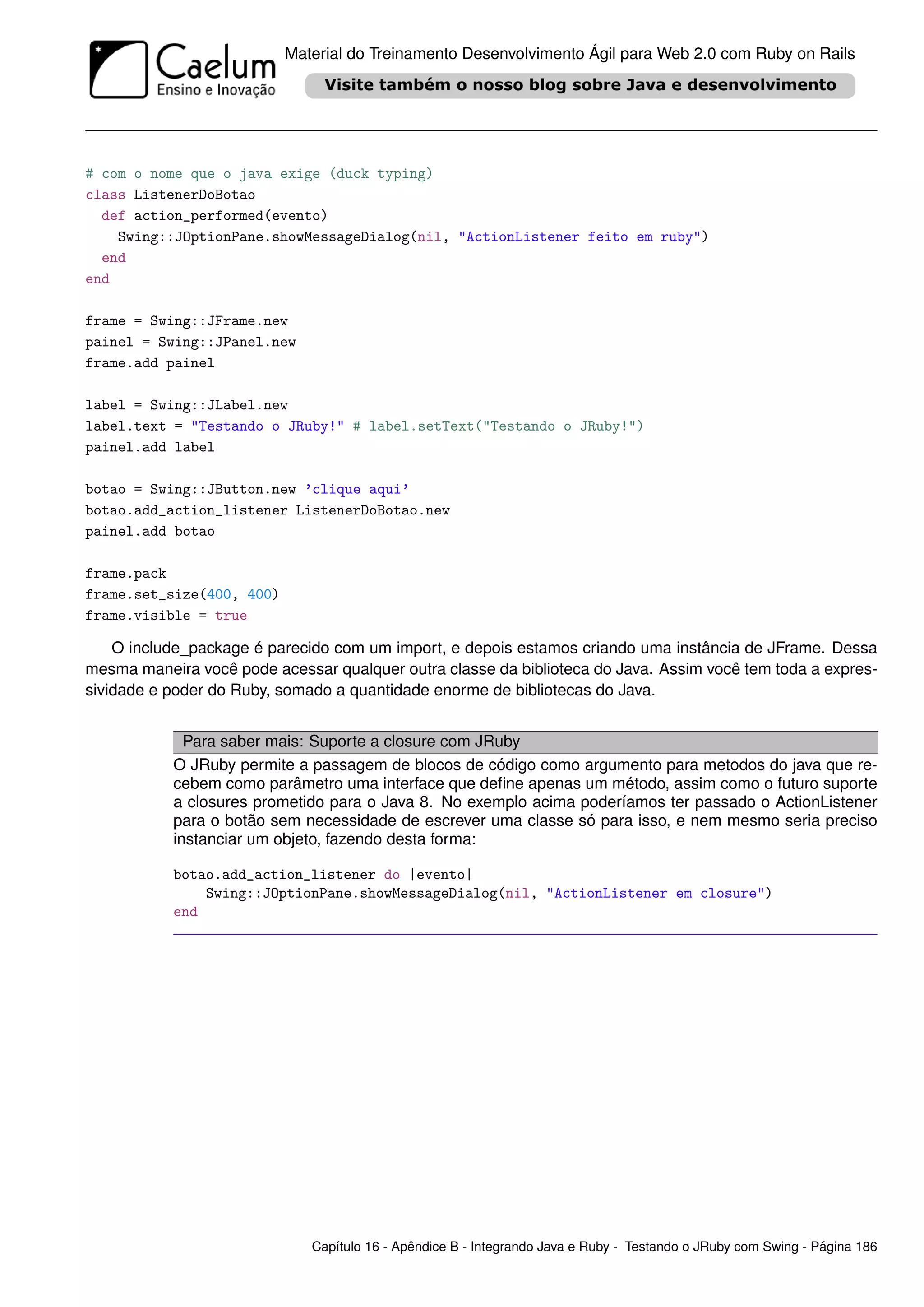 Material do Treinamento Desenvolvimento Ágil para Web 2.0 com Ruby on Rails




# com o nome que o java exige (duck typing)
class ListenerDoBotao
  def action_performed(evento)
    Swing::JOptionPane.showMessageDialog(nil, "ActionListener feito em ruby")
  end
end

frame = Swing::JFrame.new
painel = Swing::JPanel.new
frame.add painel

label = Swing::JLabel.new
label.text = "Testando o JRuby!" # label.setText("Testando o JRuby!")
painel.add label

botao = Swing::JButton.new ’clique aqui’
botao.add_action_listener ListenerDoBotao.new
painel.add botao

frame.pack
frame.set_size(400, 400)
frame.visible = true

    O include_package é parecido com um import, e depois estamos criando uma instância de JFrame. Dessa
mesma maneira você pode acessar qualquer outra classe da biblioteca do Java. Assim você tem toda a expres-
sividade e poder do Ruby, somado a quantidade enorme de bibliotecas do Java.


             Para saber mais: Suporte a closure com JRuby
           O JRuby permite a passagem de blocos de código como argumento para metodos do java que re-
           cebem como parâmetro uma interface que deﬁne apenas um método, assim como o futuro suporte
           a closures prometido para o Java 8. No exemplo acima poderíamos ter passado o ActionListener
           para o botão sem necessidade de escrever uma classe só para isso, e nem mesmo seria preciso
           instanciar um objeto, fazendo desta forma:

           botao.add_action_listener do |evento|
               Swing::JOptionPane.showMessageDialog(nil, "ActionListener em closure")
           end




                              Capítulo 16 - Apêndice B - Integrando Java e Ruby - Testando o JRuby com Swing - Página 186
 
