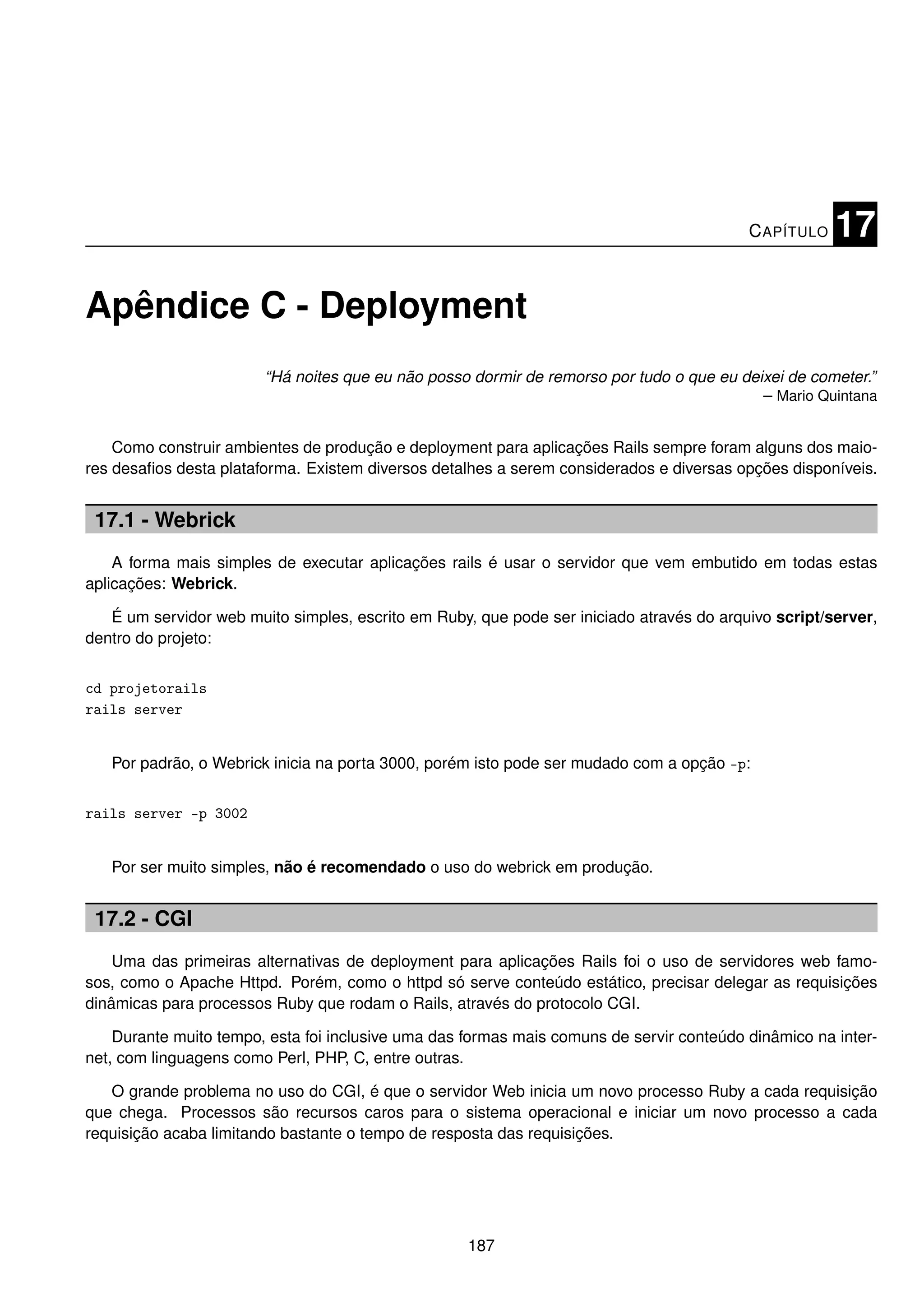 C APÍTULO   17

Apêndice C - Deployment
                        “Há noites que eu não posso dormir de remorso por tudo o que eu deixei de cometer.”
                                                                                           – Mario Quintana


    Como construir ambientes de produção e deployment para aplicações Rails sempre foram alguns dos maio-
res desaﬁos desta plataforma. Existem diversos detalhes a serem considerados e diversas opções disponíveis.


 17.1 - Webrick
    A forma mais simples de executar aplicações rails é usar o servidor que vem embutido em todas estas
aplicações: Webrick.

   É um servidor web muito simples, escrito em Ruby, que pode ser iniciado através do arquivo script/server,
dentro do projeto:


cd projetorails
rails server


   Por padrão, o Webrick inicia na porta 3000, porém isto pode ser mudado com a opção -p:


rails server -p 3002


   Por ser muito simples, não é recomendado o uso do webrick em produção.


 17.2 - CGI
    Uma das primeiras alternativas de deployment para aplicações Rails foi o uso de servidores web famo-
sos, como o Apache Httpd. Porém, como o httpd só serve conteúdo estático, precisar delegar as requisições
dinâmicas para processos Ruby que rodam o Rails, através do protocolo CGI.

    Durante muito tempo, esta foi inclusive uma das formas mais comuns de servir conteúdo dinâmico na inter-
net, com linguagens como Perl, PHP, C, entre outras.

   O grande problema no uso do CGI, é que o servidor Web inicia um novo processo Ruby a cada requisição
que chega. Processos são recursos caros para o sistema operacional e iniciar um novo processo a cada
requisição acaba limitando bastante o tempo de resposta das requisições.




                                                    187
 