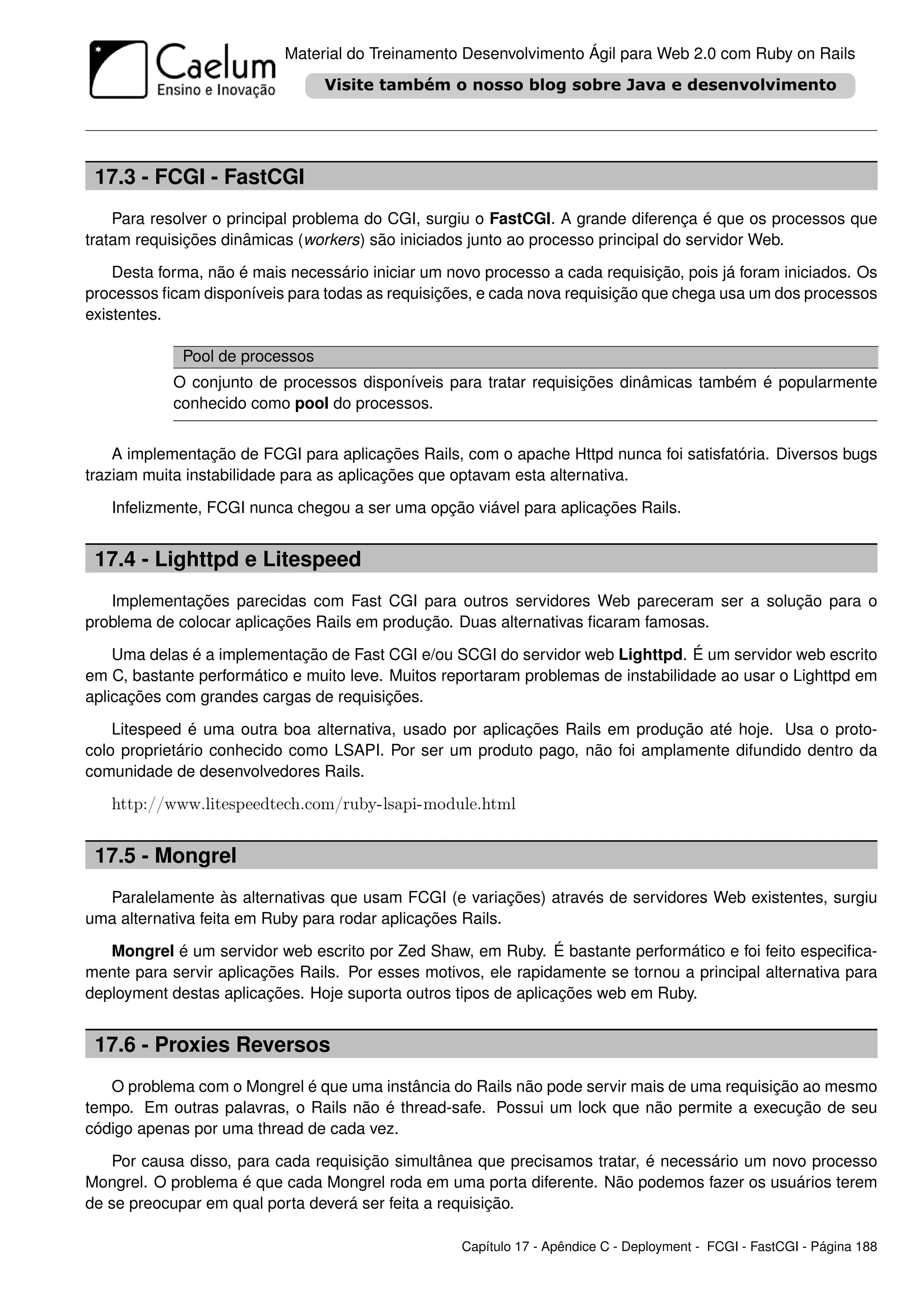 Material do Treinamento Desenvolvimento Ágil para Web 2.0 com Ruby on Rails




 17.3 - FCGI - FastCGI
    Para resolver o principal problema do CGI, surgiu o FastCGI. A grande diferença é que os processos que
tratam requisições dinâmicas (workers) são iniciados junto ao processo principal do servidor Web.

    Desta forma, não é mais necessário iniciar um novo processo a cada requisição, pois já foram iniciados. Os
processos ﬁcam disponíveis para todas as requisições, e cada nova requisição que chega usa um dos processos
existentes.

             Pool de processos
            O conjunto de processos disponíveis para tratar requisições dinâmicas também é popularmente
            conhecido como pool do processos.


    A implementação de FCGI para aplicações Rails, com o apache Httpd nunca foi satisfatória. Diversos bugs
traziam muita instabilidade para as aplicações que optavam esta alternativa.

   Infelizmente, FCGI nunca chegou a ser uma opção viável para aplicações Rails.


 17.4 - Lighttpd e Litespeed
   Implementações parecidas com Fast CGI para outros servidores Web pareceram ser a solução para o
problema de colocar aplicações Rails em produção. Duas alternativas ﬁcaram famosas.

    Uma delas é a implementação de Fast CGI e/ou SCGI do servidor web Lighttpd. É um servidor web escrito
em C, bastante performático e muito leve. Muitos reportaram problemas de instabilidade ao usar o Lighttpd em
aplicações com grandes cargas de requisições.

    Litespeed é uma outra boa alternativa, usado por aplicações Rails em produção até hoje. Usa o proto-
colo proprietário conhecido como LSAPI. Por ser um produto pago, não foi amplamente difundido dentro da
comunidade de desenvolvedores Rails.

   http://www.litespeedtech.com/ruby-lsapi-module.html


 17.5 - Mongrel
  Paralelamente às alternativas que usam FCGI (e variações) através de servidores Web existentes, surgiu
uma alternativa feita em Ruby para rodar aplicações Rails.

   Mongrel é um servidor web escrito por Zed Shaw, em Ruby. É bastante performático e foi feito especiﬁca-
mente para servir aplicações Rails. Por esses motivos, ele rapidamente se tornou a principal alternativa para
deployment destas aplicações. Hoje suporta outros tipos de aplicações web em Ruby.


 17.6 - Proxies Reversos
   O problema com o Mongrel é que uma instância do Rails não pode servir mais de uma requisição ao mesmo
tempo. Em outras palavras, o Rails não é thread-safe. Possui um lock que não permite a execução de seu
código apenas por uma thread de cada vez.

   Por causa disso, para cada requisição simultânea que precisamos tratar, é necessário um novo processo
Mongrel. O problema é que cada Mongrel roda em uma porta diferente. Não podemos fazer os usuários terem
de se preocupar em qual porta deverá ser feita a requisição.

                                                    Capítulo 17 - Apêndice C - Deployment - FCGI - FastCGI - Página 188
 