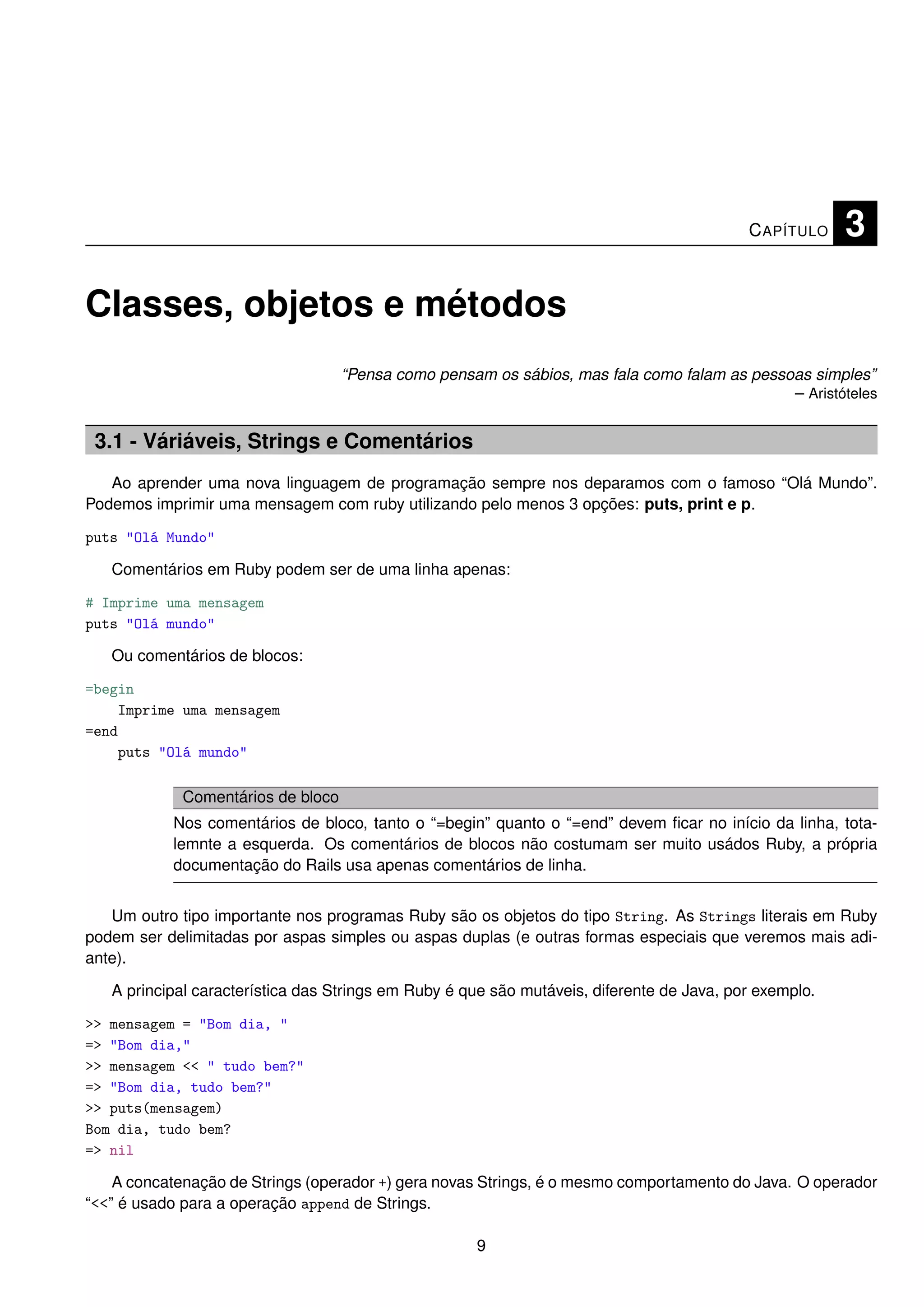 C APÍTULO    3

Classes, objetos e métodos
                                    “Pensa como pensam os sábios, mas fala como falam as pessoas simples”
                                                                                              – Aristóteles


 3.1 - Váriáveis, Strings e Comentários
   Ao aprender uma nova linguagem de programação sempre nos deparamos com o famoso “Olá Mundo”.
Podemos imprimir uma mensagem com ruby utilizando pelo menos 3 opções: puts, print e p.

puts "Olá Mundo"

   Comentários em Ruby podem ser de uma linha apenas:

# Imprime uma mensagem
puts "Olá mundo"

   Ou comentários de blocos:

=begin
    Imprime uma mensagem
=end
    puts "Olá mundo"

             Comentários de bloco
           Nos comentários de bloco, tanto o “=begin” quanto o “=end” devem ﬁcar no início da linha, tota-
           lemnte a esquerda. Os comentários de blocos não costumam ser muito usádos Ruby, a própria
           documentação do Rails usa apenas comentários de linha.


   Um outro tipo importante nos programas Ruby são os objetos do tipo String. As Strings literais em Ruby
podem ser delimitadas por aspas simples ou aspas duplas (e outras formas especiais que veremos mais adi-
ante).

   A principal característica das Strings em Ruby é que são mutáveis, diferente de Java, por exemplo.

>> mensagem = "Bom dia, "
=> "Bom dia,"
>> mensagem << " tudo bem?"
=> "Bom dia, tudo bem?"
>> puts(mensagem)
Bom dia, tudo bem?
=> nil

    A concatenação de Strings (operador +) gera novas Strings, é o mesmo comportamento do Java. O operador
“<<” é usado para a operação append de Strings.

                                                     9
 