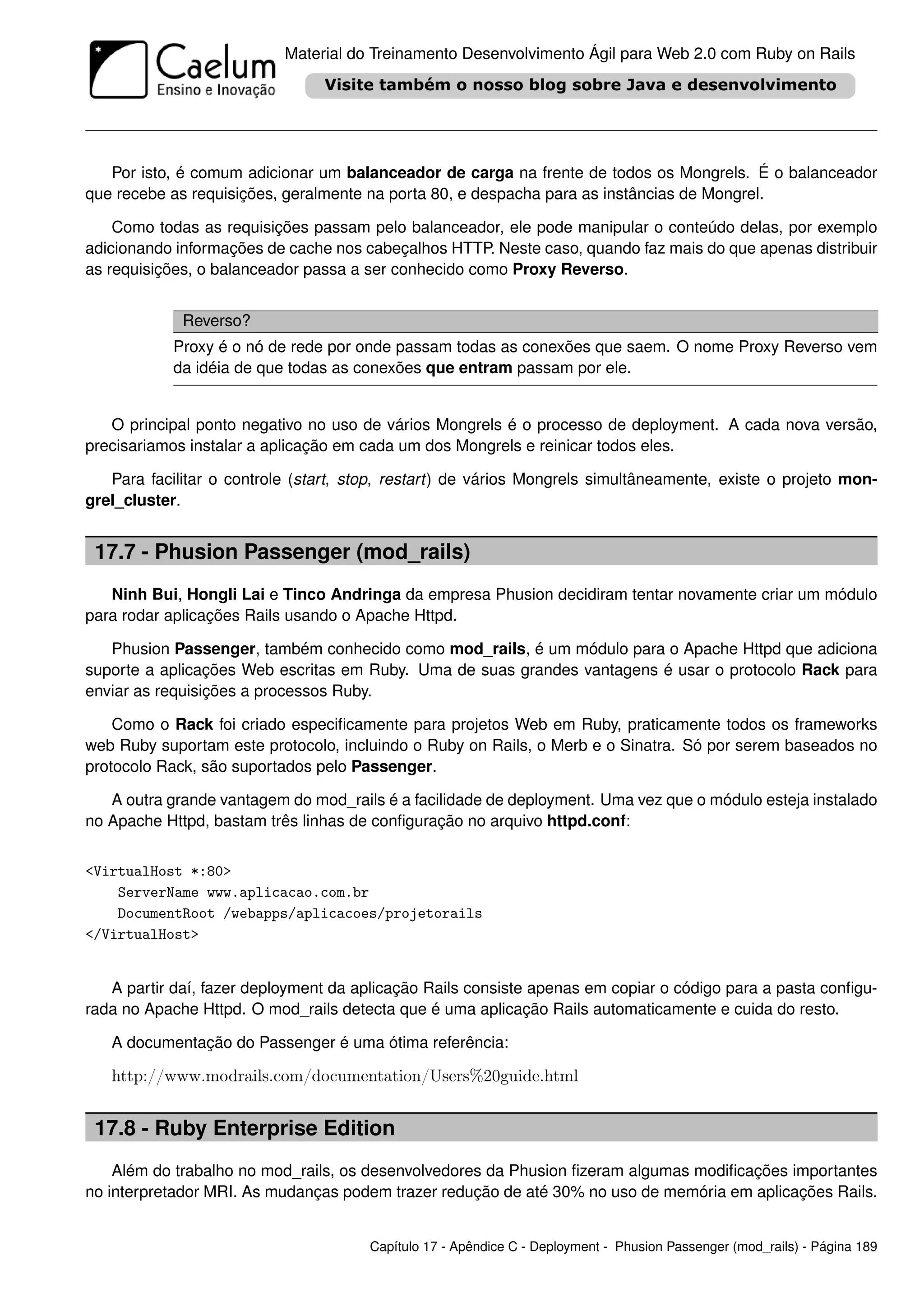 Material do Treinamento Desenvolvimento Ágil para Web 2.0 com Ruby on Rails




   Por isto, é comum adicionar um balanceador de carga na frente de todos os Mongrels. É o balanceador
que recebe as requisições, geralmente na porta 80, e despacha para as instâncias de Mongrel.

    Como todas as requisições passam pelo balanceador, ele pode manipular o conteúdo delas, por exemplo
adicionando informações de cache nos cabeçalhos HTTP. Neste caso, quando faz mais do que apenas distribuir
as requisições, o balanceador passa a ser conhecido como Proxy Reverso.


             Reverso?
            Proxy é o nó de rede por onde passam todas as conexões que saem. O nome Proxy Reverso vem
            da idéia de que todas as conexões que entram passam por ele.


   O principal ponto negativo no uso de vários Mongrels é o processo de deployment. A cada nova versão,
precisariamos instalar a aplicação em cada um dos Mongrels e reinicar todos eles.

   Para facilitar o controle (start, stop, restart) de vários Mongrels simultâneamente, existe o projeto mon-
grel_cluster.


 17.7 - Phusion Passenger (mod_rails)
   Ninh Bui, Hongli Lai e Tinco Andringa da empresa Phusion decidiram tentar novamente criar um módulo
para rodar aplicações Rails usando o Apache Httpd.

   Phusion Passenger, também conhecido como mod_rails, é um módulo para o Apache Httpd que adiciona
suporte a aplicações Web escritas em Ruby. Uma de suas grandes vantagens é usar o protocolo Rack para
enviar as requisições a processos Ruby.

    Como o Rack foi criado especiﬁcamente para projetos Web em Ruby, praticamente todos os frameworks
web Ruby suportam este protocolo, incluindo o Ruby on Rails, o Merb e o Sinatra. Só por serem baseados no
protocolo Rack, são suportados pelo Passenger.

   A outra grande vantagem do mod_rails é a facilidade de deployment. Uma vez que o módulo esteja instalado
no Apache Httpd, bastam três linhas de conﬁguração no arquivo httpd.conf:


<VirtualHost *:80>
    ServerName www.aplicacao.com.br
    DocumentRoot /webapps/aplicacoes/projetorails
</VirtualHost>


   A partir daí, fazer deployment da aplicação Rails consiste apenas em copiar o código para a pasta conﬁgu-
rada no Apache Httpd. O mod_rails detecta que é uma aplicação Rails automaticamente e cuida do resto.

   A documentação do Passenger é uma ótima referência:

   http://www.modrails.com/documentation/Users%20guide.html


 17.8 - Ruby Enterprise Edition
    Além do trabalho no mod_rails, os desenvolvedores da Phusion ﬁzeram algumas modiﬁcações importantes
no interpretador MRI. As mudanças podem trazer redução de até 30% no uso de memória em aplicações Rails.


                                       Capítulo 17 - Apêndice C - Deployment - Phusion Passenger (mod_rails) - Página 189
 