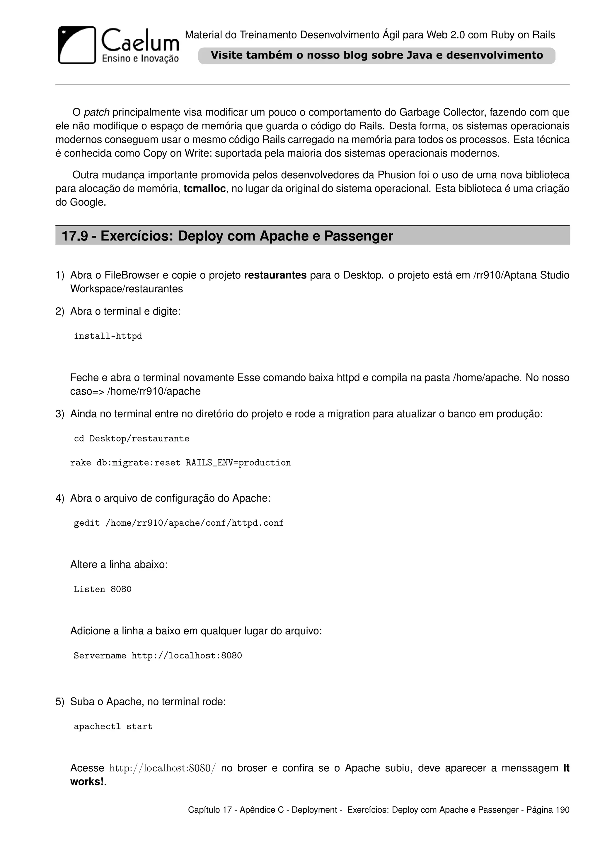 Material do Treinamento Desenvolvimento Ágil para Web 2.0 com Ruby on Rails




    O patch principalmente visa modiﬁcar um pouco o comportamento do Garbage Collector, fazendo com que
ele não modiﬁque o espaço de memória que guarda o código do Rails. Desta forma, os sistemas operacionais
modernos conseguem usar o mesmo código Rails carregado na memória para todos os processos. Esta técnica
é conhecida como Copy on Write; suportada pela maioria dos sistemas operacionais modernos.

   Outra mudança importante promovida pelos desenvolvedores da Phusion foi o uso de uma nova biblioteca
para alocação de memória, tcmalloc, no lugar da original do sistema operacional. Esta biblioteca é uma criação
do Google.


 17.9 - Exercícios: Deploy com Apache e Passenger

1) Abra o FileBrowser e copie o projeto restaurantes para o Desktop. o projeto está em /rr910/Aptana Studio
   Workspace/restaurantes

2) Abra o terminal e digite:

    install-httpd



   Feche e abra o terminal novamente Esse comando baixa httpd e compila na pasta /home/apache. No nosso
   caso=> /home/rr910/apache

3) Ainda no terminal entre no diretório do projeto e rode a migration para atualizar o banco em produção:

    cd Desktop/restaurante

   rake db:migrate:reset RAILS_ENV=production


4) Abra o arquivo de conﬁguração do Apache:

    gedit /home/rr910/apache/conf/httpd.conf



   Altere a linha abaixo:

    Listen 8080



   Adicione a linha a baixo em qualquer lugar do arquivo:

    Servername http://localhost:8080



5) Suba o Apache, no terminal rode:

    apachectl start



   Acesse http://localhost:8080/ no broser e conﬁra se o Apache subiu, deve aparecer a menssagem It
   works!.

                               Capítulo 17 - Apêndice C - Deployment - Exercícios: Deploy com Apache e Passenger - Página 190
 