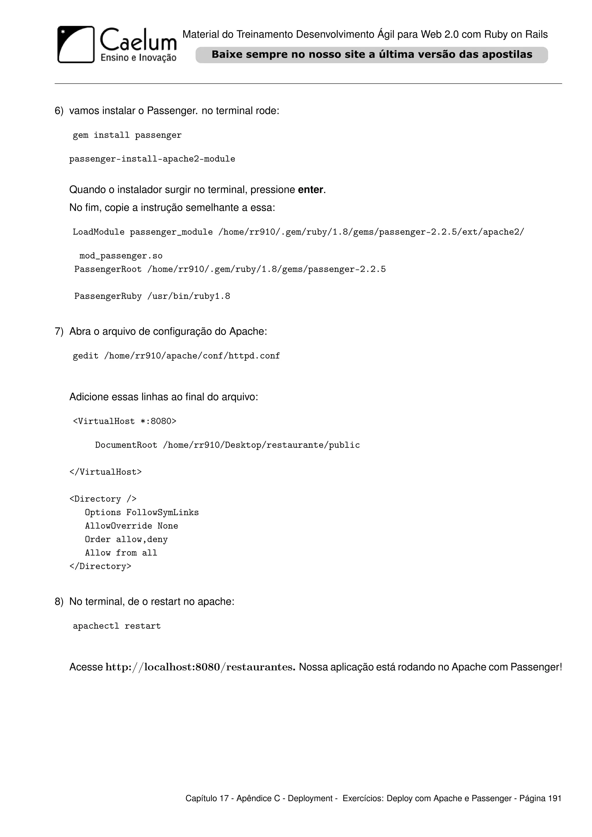 Material do Treinamento Desenvolvimento Ágil para Web 2.0 com Ruby on Rails




6) vamos instalar o Passenger. no terminal rode:

   gem install passenger

   passenger-install-apache2-module


   Quando o instalador surgir no terminal, pressione enter.
   No ﬁm, copie a instrução semelhante a essa:

   LoadModule passenger_module /home/rr910/.gem/ruby/1.8/gems/passenger-2.2.5/ext/apache2/

     mod_passenger.so
    PassengerRoot /home/rr910/.gem/ruby/1.8/gems/passenger-2.2.5

    PassengerRuby /usr/bin/ruby1.8


7) Abra o arquivo de conﬁguração do Apache:

   gedit /home/rr910/apache/conf/httpd.conf



   Adicione essas linhas ao ﬁnal do arquivo:

   <VirtualHost *:8080>

        DocumentRoot /home/rr910/Desktop/restaurante/public

   </VirtualHost>

   <Directory />
      Options FollowSymLinks
      AllowOverride None
      Order allow,deny
      Allow from all
   </Directory>


8) No terminal, de o restart no apache:

   apachectl restart



   Acesse http://localhost:8080/restaurantes. Nossa aplicação está rodando no Apache com Passenger!




                            Capítulo 17 - Apêndice C - Deployment - Exercícios: Deploy com Apache e Passenger - Página 191
 