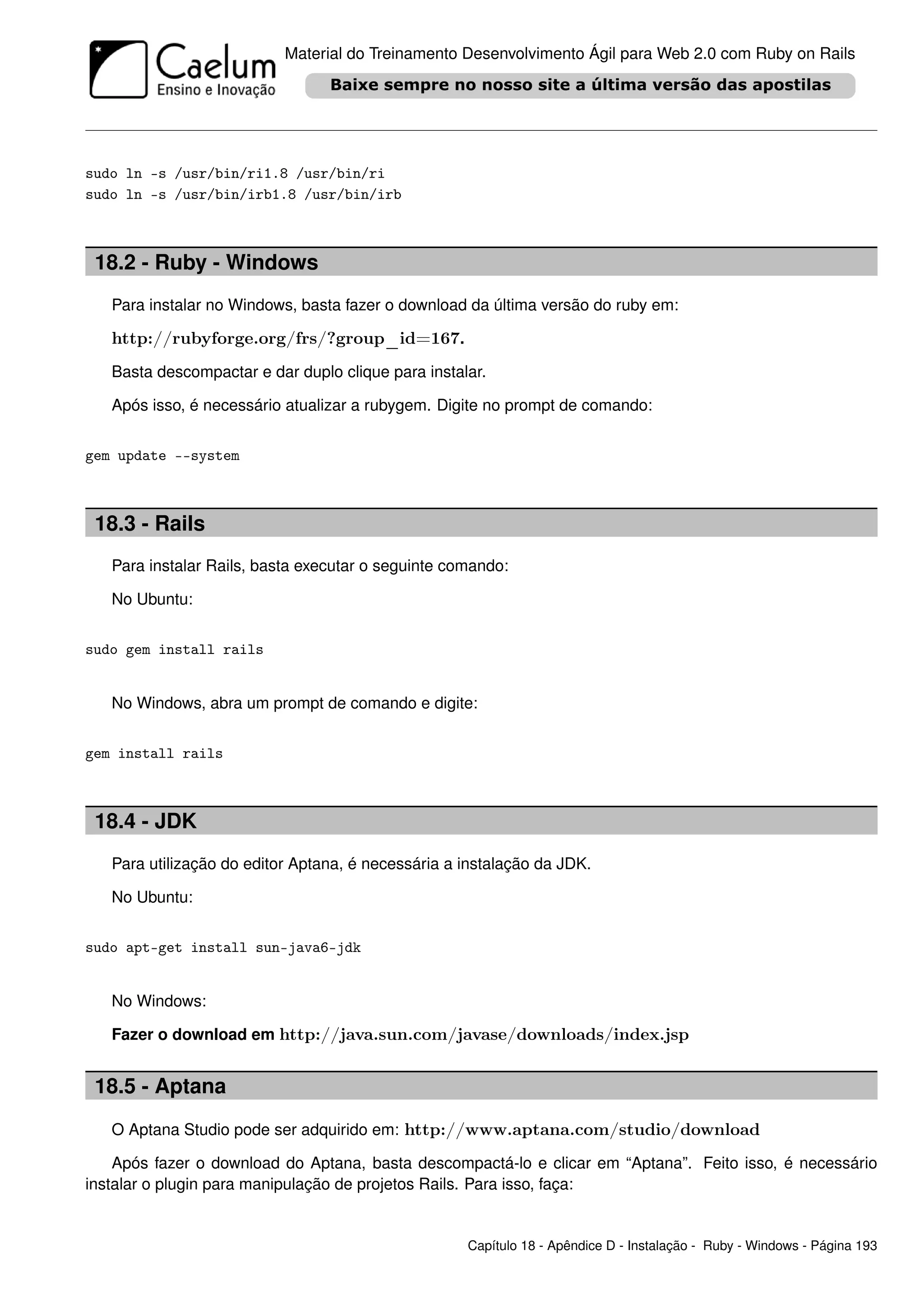 Material do Treinamento Desenvolvimento Ágil para Web 2.0 com Ruby on Rails




sudo ln -s /usr/bin/ri1.8 /usr/bin/ri
sudo ln -s /usr/bin/irb1.8 /usr/bin/irb



 18.2 - Ruby - Windows
   Para instalar no Windows, basta fazer o download da última versão do ruby em:

   http://rubyforge.org/frs/?group_id=167.
   Basta descompactar e dar duplo clique para instalar.

   Após isso, é necessário atualizar a rubygem. Digite no prompt de comando:


gem update --system



 18.3 - Rails
   Para instalar Rails, basta executar o seguinte comando:

   No Ubuntu:


sudo gem install rails


   No Windows, abra um prompt de comando e digite:


gem install rails



 18.4 - JDK
   Para utilização do editor Aptana, é necessária a instalação da JDK.

   No Ubuntu:


sudo apt-get install sun-java6-jdk


   No Windows:

   Fazer o download em http://java.sun.com/javase/downloads/index.jsp


 18.5 - Aptana
   O Aptana Studio pode ser adquirido em: http://www.aptana.com/studio/download

    Após fazer o download do Aptana, basta descompactá-lo e clicar em “Aptana”. Feito isso, é necessário
instalar o plugin para manipulação de projetos Rails. Para isso, faça:


                                                    Capítulo 18 - Apêndice D - Instalação - Ruby - Windows - Página 193
 