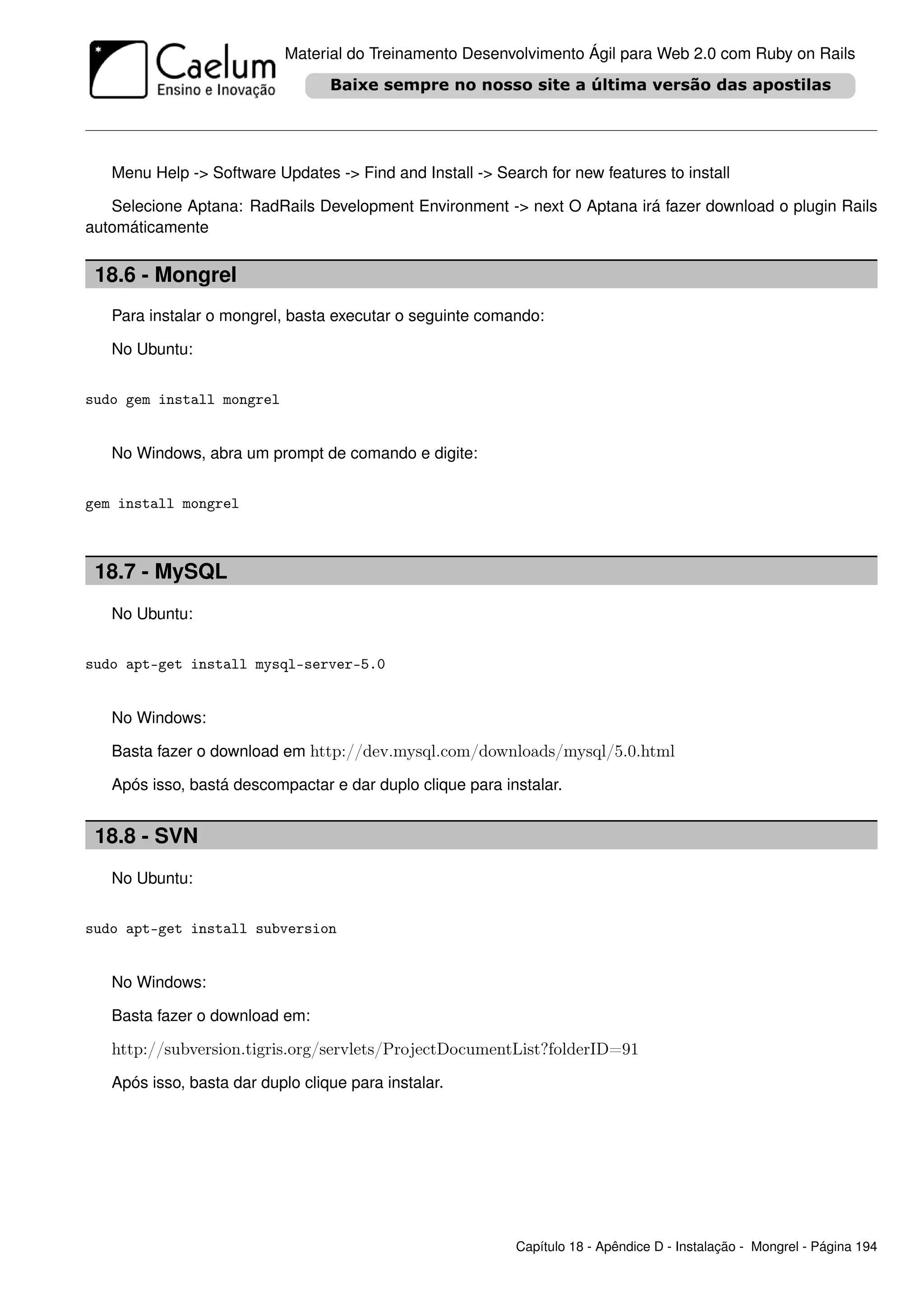 Material do Treinamento Desenvolvimento Ágil para Web 2.0 com Ruby on Rails




   Menu Help -> Software Updates -> Find and Install -> Search for new features to install

   Selecione Aptana: RadRails Development Environment -> next O Aptana irá fazer download o plugin Rails
automáticamente


 18.6 - Mongrel
   Para instalar o mongrel, basta executar o seguinte comando:

   No Ubuntu:


sudo gem install mongrel


   No Windows, abra um prompt de comando e digite:


gem install mongrel



 18.7 - MySQL
   No Ubuntu:


sudo apt-get install mysql-server-5.0


   No Windows:

   Basta fazer o download em http://dev.mysql.com/downloads/mysql/5.0.html

   Após isso, bastá descompactar e dar duplo clique para instalar.


 18.8 - SVN
   No Ubuntu:


sudo apt-get install subversion


   No Windows:

   Basta fazer o download em:

   http://subversion.tigris.org/servlets/ProjectDocumentList?folderID=91
   Após isso, basta dar duplo clique para instalar.




                                                           Capítulo 18 - Apêndice D - Instalação - Mongrel - Página 194
 