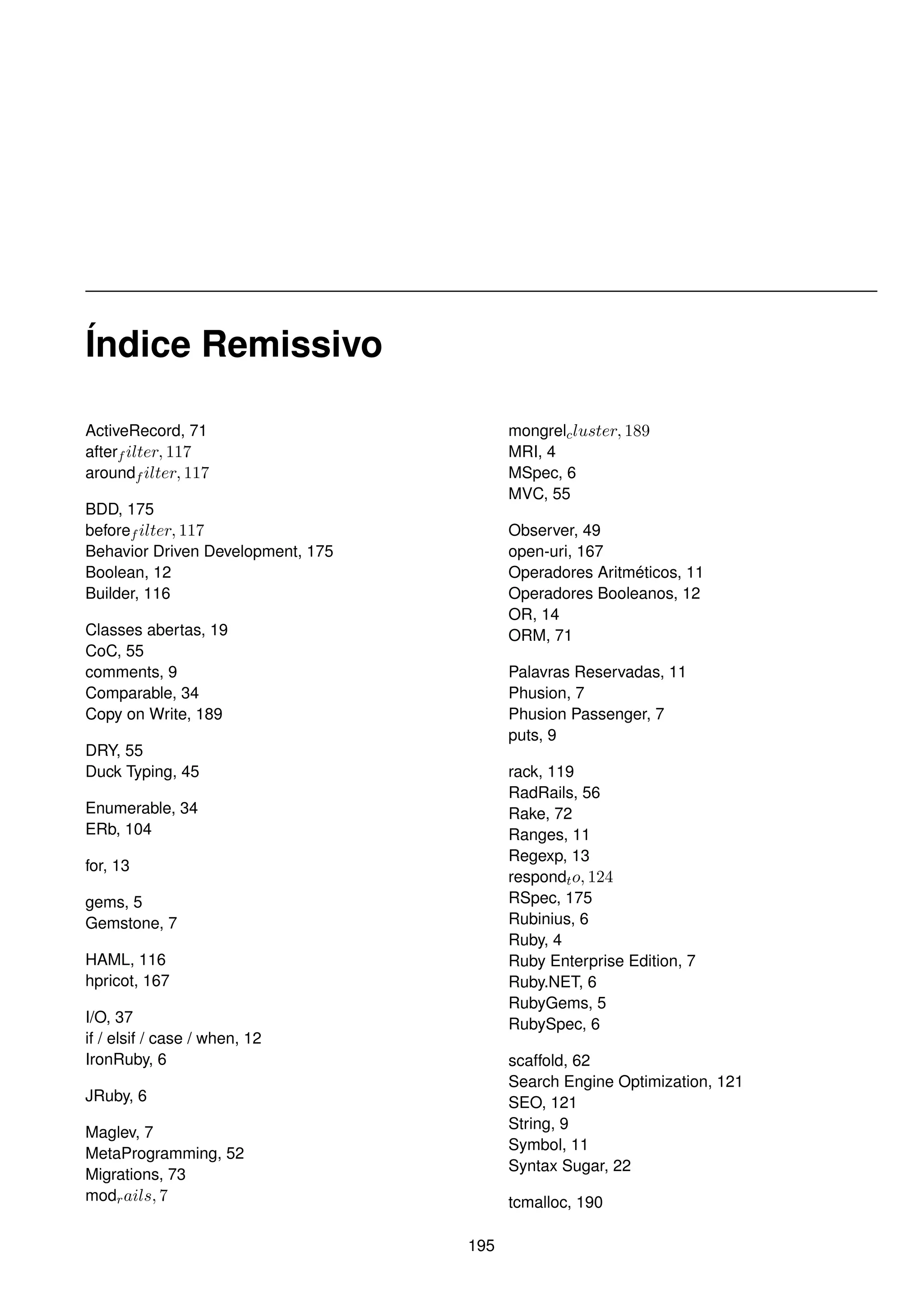 Índice Remissivo

ActiveRecord, 71                         mongrelc luster, 189
afterf ilter, 117                        MRI, 4
aroundf ilter, 117                       MSpec, 6
                                         MVC, 55
BDD, 175
beforef ilter, 117                       Observer, 49
Behavior Driven Development, 175         open-uri, 167
Boolean, 12                              Operadores Aritméticos, 11
Builder, 116                             Operadores Booleanos, 12
                                         OR, 14
Classes abertas, 19                      ORM, 71
CoC, 55
comments, 9                              Palavras Reservadas, 11
Comparable, 34                           Phusion, 7
Copy on Write, 189                       Phusion Passenger, 7
                                         puts, 9
DRY, 55
Duck Typing, 45                          rack, 119
                                         RadRails, 56
Enumerable, 34                           Rake, 72
ERb, 104                                 Ranges, 11
                                         Regexp, 13
for, 13
                                         respondt o, 124
gems, 5                                  RSpec, 175
Gemstone, 7                              Rubinius, 6
                                         Ruby, 4
HAML, 116                                Ruby Enterprise Edition, 7
hpricot, 167                             Ruby.NET, 6
                                         RubyGems, 5
I/O, 37                                  RubySpec, 6
if / elsif / case / when, 12
IronRuby, 6                              scaffold, 62
                                         Search Engine Optimization, 121
JRuby, 6                                 SEO, 121
                                         String, 9
Maglev, 7
                                         Symbol, 11
MetaProgramming, 52
                                         Syntax Sugar, 22
Migrations, 73
modr ails, 7                             tcmalloc, 190

                                   195
 
