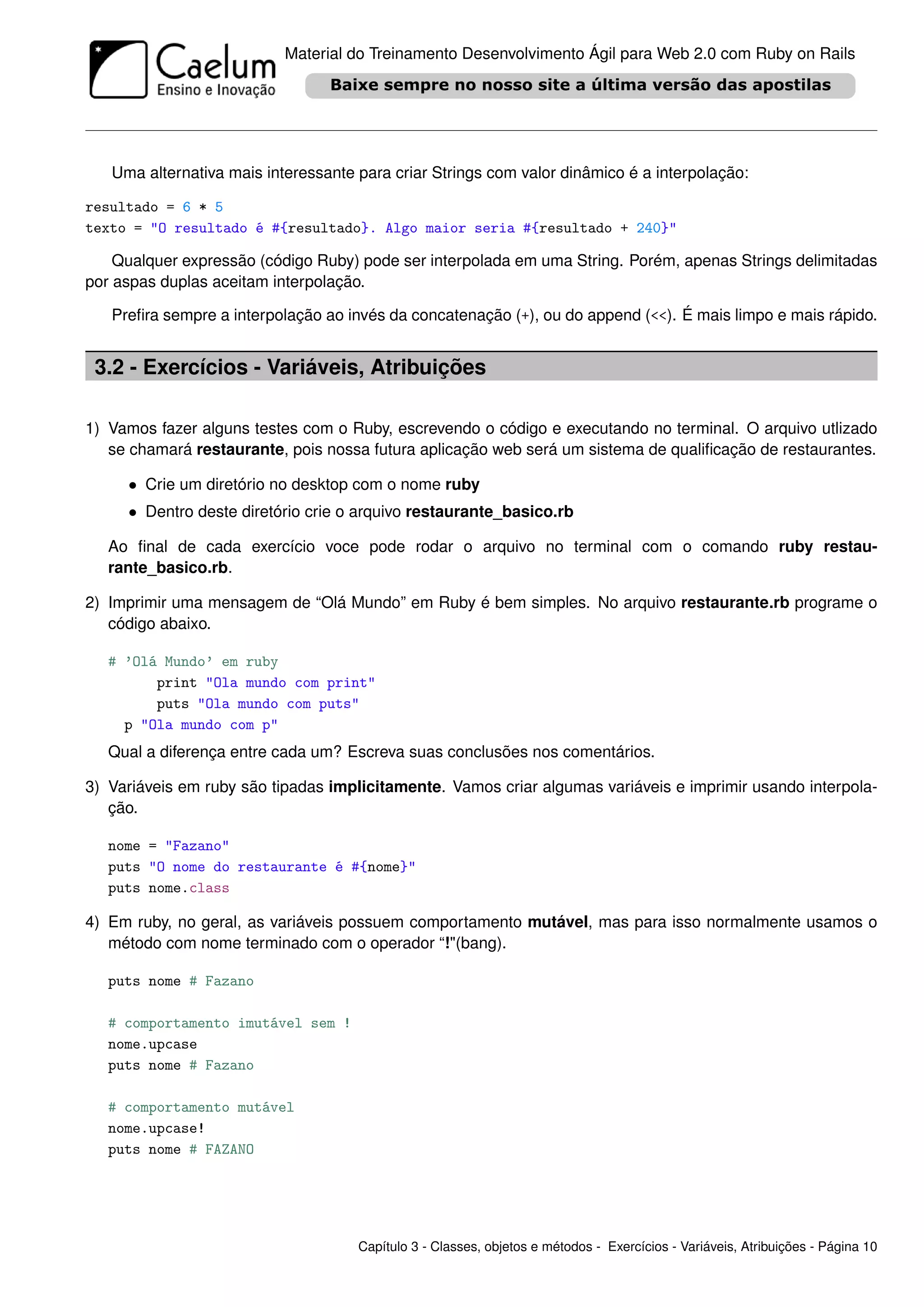 Material do Treinamento Desenvolvimento Ágil para Web 2.0 com Ruby on Rails




   Uma alternativa mais interessante para criar Strings com valor dinâmico é a interpolação:

resultado = 6 * 5
texto = "O resultado é #{resultado}. Algo maior seria #{resultado + 240}"

    Qualquer expressão (código Ruby) pode ser interpolada em uma String. Porém, apenas Strings delimitadas
por aspas duplas aceitam interpolação.

   Preﬁra sempre a interpolação ao invés da concatenação (+), ou do append (<<). É mais limpo e mais rápido.


 3.2 - Exercícios - Variáveis, Atribuições

1) Vamos fazer alguns testes com o Ruby, escrevendo o código e executando no terminal. O arquivo utlizado
   se chamará restaurante, pois nossa futura aplicação web será um sistema de qualiﬁcação de restaurantes.

     • Crie um diretório no desktop com o nome ruby
     • Dentro deste diretório crie o arquivo restaurante_basico.rb

   Ao ﬁnal de cada exercício voce pode rodar o arquivo no terminal com o comando ruby restau-
   rante_basico.rb.

2) Imprimir uma mensagem de “Olá Mundo” em Ruby é bem simples. No arquivo restaurante.rb programe o
   código abaixo.

   # ’Olá Mundo’ em ruby
         print "Ola mundo com print"
         puts "Ola mundo com puts"
     p "Ola mundo com p"
   Qual a diferença entre cada um? Escreva suas conclusões nos comentários.

3) Variáveis em ruby são tipadas implicitamente. Vamos criar algumas variáveis e imprimir usando interpola-
   ção.

   nome = "Fazano"
   puts "O nome do restaurante é #{nome}"
   puts nome.class

4) Em ruby, no geral, as variáveis possuem comportamento mutável, mas para isso normalmente usamos o
   método com nome terminado com o operador “!"(bang).

   puts nome # Fazano

   # comportamento imutável sem !
   nome.upcase
   puts nome # Fazano

   # comportamento mutável
   nome.upcase!
   puts nome # FAZANO




                                     Capítulo 3 - Classes, objetos e métodos - Exercícios - Variáveis, Atribuições - Página 10
 