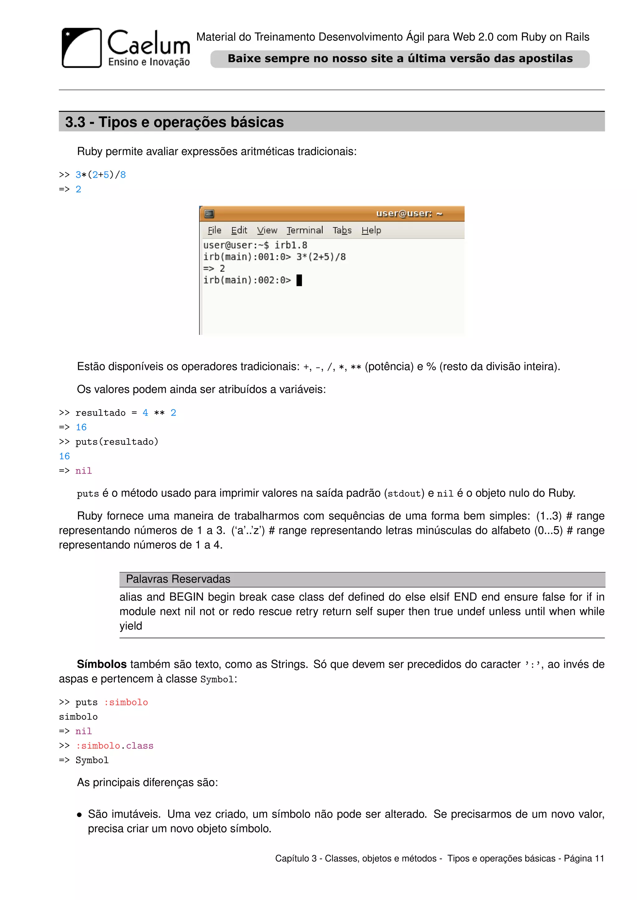 Material do Treinamento Desenvolvimento Ágil para Web 2.0 com Ruby on Rails




 3.3 - Tipos e operações básicas
     Ruby permite avaliar expressões aritméticas tradicionais:

>> 3*(2+5)/8
=> 2




     Estão disponíveis os operadores tradicionais: +, -, /, *, ** (potência) e % (resto da divisão inteira).

     Os valores podem ainda ser atribuídos a variáveis:

>>   resultado = 4 ** 2
=>   16
>>   puts(resultado)
16
=>   nil

     puts é o método usado para imprimir valores na saída padrão (stdout) e nil é o objeto nulo do Ruby.

    Ruby fornece uma maneira de trabalharmos com sequências de uma forma bem simples: (1..3) # range
representando números de 1 a 3. (‘a’..’z’) # range representando letras minúsculas do alfabeto (0...5) # range
representando números de 1 a 4.


               Palavras Reservadas
              alias and BEGIN begin break case class def deﬁned do else elsif END end ensure false for if in
              module next nil not or redo rescue retry return self super then true undef unless until when while
              yield


   Símbolos também são texto, como as Strings. Só que devem ser precedidos do caracter ’:’, ao invés de
aspas e pertencem à classe Symbol:

>> puts :simbolo
simbolo
=> nil
>> :simbolo.class
=> Symbol

     As principais diferenças são:

     • São imutáveis. Uma vez criado, um símbolo não pode ser alterado. Se precisarmos de um novo valor,
       precisa criar um novo objeto símbolo.

                                               Capítulo 3 - Classes, objetos e métodos - Tipos e operações básicas - Página 11
 