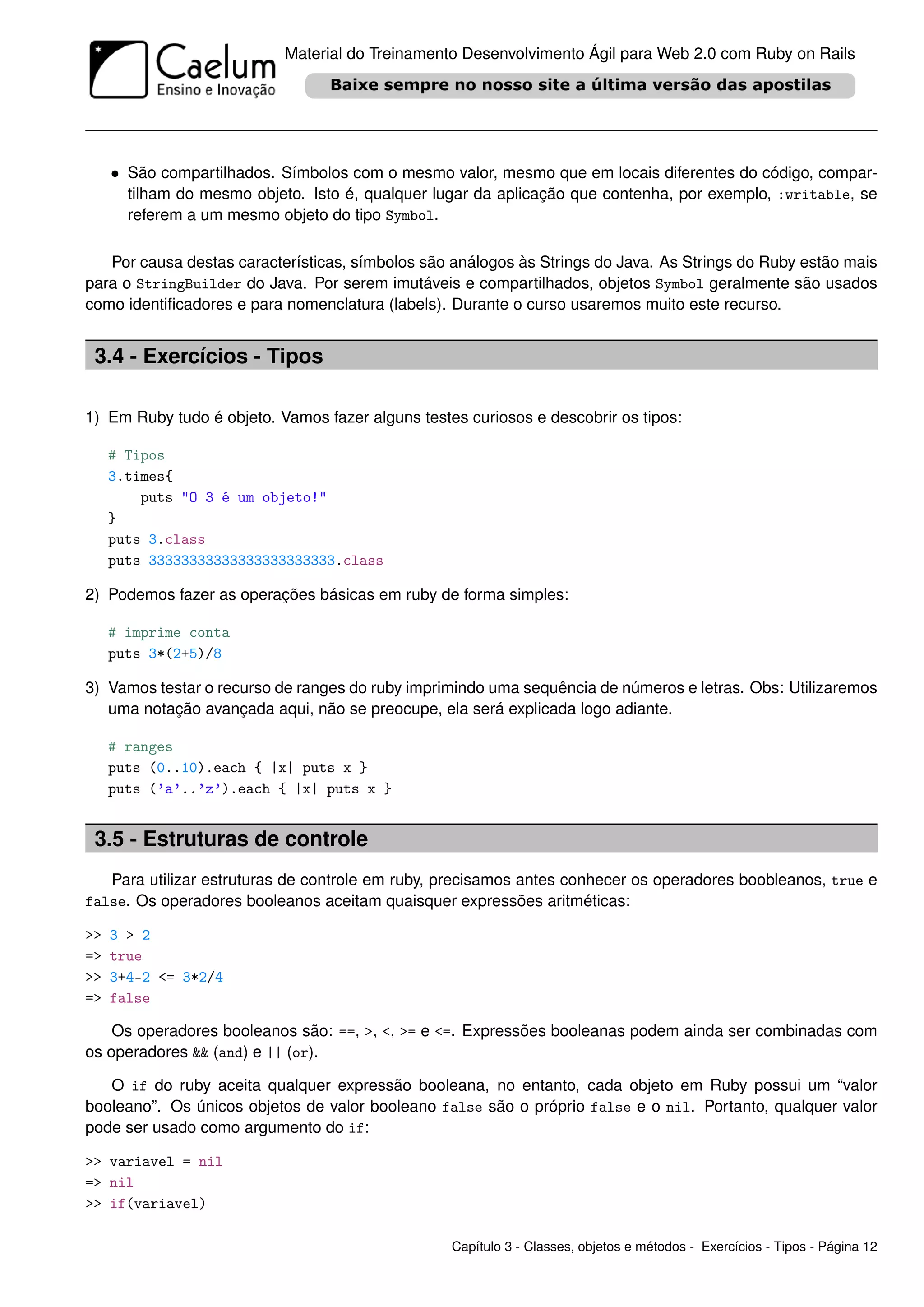 Material do Treinamento Desenvolvimento Ágil para Web 2.0 com Ruby on Rails




     • São compartilhados. Símbolos com o mesmo valor, mesmo que em locais diferentes do código, compar-
       tilham do mesmo objeto. Isto é, qualquer lugar da aplicação que contenha, por exemplo, :writable, se
       referem a um mesmo objeto do tipo Symbol.

   Por causa destas características, símbolos são análogos às Strings do Java. As Strings do Ruby estão mais
para o StringBuilder do Java. Por serem imutáveis e compartilhados, objetos Symbol geralmente são usados
como identiﬁcadores e para nomenclatura (labels). Durante o curso usaremos muito este recurso.


 3.4 - Exercícios - Tipos

1) Em Ruby tudo é objeto. Vamos fazer alguns testes curiosos e descobrir os tipos:

     # Tipos
     3.times{
         puts "O 3 é um objeto!"
     }
     puts 3.class
     puts 33333333333333333333333.class

2) Podemos fazer as operações básicas em ruby de forma simples:

     # imprime conta
     puts 3*(2+5)/8

3) Vamos testar o recurso de ranges do ruby imprimindo uma sequência de números e letras. Obs: Utilizaremos
   uma notação avançada aqui, não se preocupe, ela será explicada logo adiante.

     # ranges
     puts (0..10).each { |x| puts x }
     puts (’a’..’z’).each { |x| puts x }


 3.5 - Estruturas de controle
   Para utilizar estruturas de controle em ruby, precisamos antes conhecer os operadores boobleanos, true e
false. Os operadores booleanos aceitam quaisquer expressões aritméticas:

>>   3 > 2
=>   true
>>   3+4-2 <= 3*2/4
=>   false

    Os operadores booleanos são: ==, >, <, >= e <=. Expressões booleanas podem ainda ser combinadas com
os operadores && (and) e || (or).

   O if do ruby aceita qualquer expressão booleana, no entanto, cada objeto em Ruby possui um “valor
booleano”. Os únicos objetos de valor booleano false são o próprio false e o nil. Portanto, qualquer valor
pode ser usado como argumento do if:

>> variavel = nil
=> nil
>> if(variavel)

                                                  Capítulo 3 - Classes, objetos e métodos - Exercícios - Tipos - Página 12
 