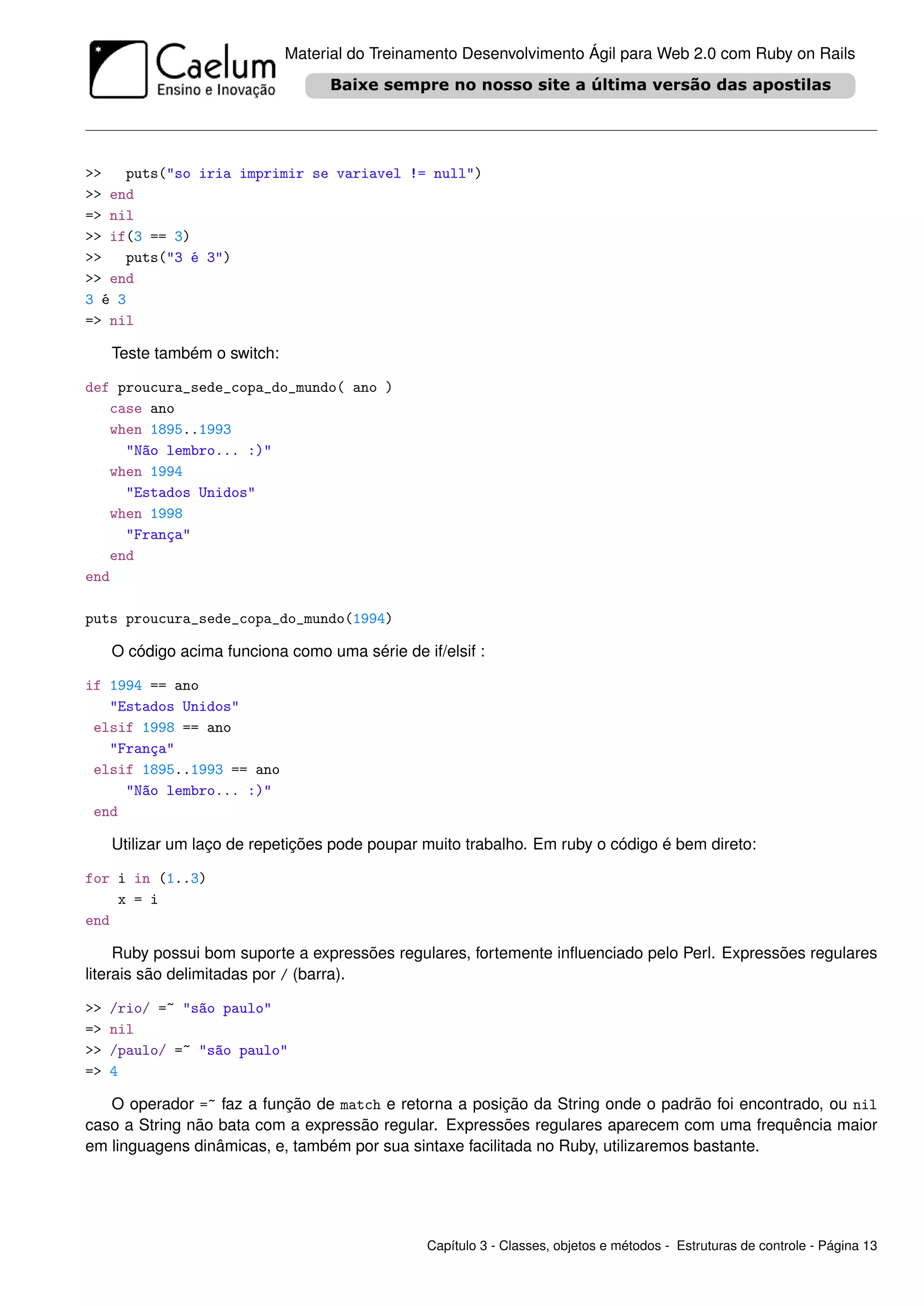 Material do Treinamento Desenvolvimento Ágil para Web 2.0 com Ruby on Rails




>>    puts("so iria imprimir se variavel != null")
>> end
=> nil
>> if(3 == 3)
>>    puts("3 é 3")
>> end
3 é 3
=> nil

     Teste também o switch:

def proucura_sede_copa_do_mundo( ano )
   case ano
   when 1895..1993
     "Não lembro... :)"
   when 1994
     "Estados Unidos"
   when 1998
     "França"
   end
end

puts proucura_sede_copa_do_mundo(1994)

     O código acima funciona como uma série de if/elsif :

if 1994 == ano
   "Estados Unidos"
 elsif 1998 == ano
   "França"
 elsif 1895..1993 == ano
     "Não lembro... :)"
 end

     Utilizar um laço de repetições pode poupar muito trabalho. Em ruby o código é bem direto:

for i in (1..3)
    x = i
end

     Ruby possui bom suporte a expressões regulares, fortemente inﬂuenciado pelo Perl. Expressões regulares
literais são delimitadas por / (barra).

>>   /rio/ =~ "são paulo"
=>   nil
>>   /paulo/ =~ "são paulo"
=>   4

   O operador =~ faz a função de match e retorna a posição da String onde o padrão foi encontrado, ou nil
caso a String não bata com a expressão regular. Expressões regulares aparecem com uma frequência maior
em linguagens dinâmicas, e, também por sua sintaxe facilitada no Ruby, utilizaremos bastante.




                                                Capítulo 3 - Classes, objetos e métodos - Estruturas de controle - Página 13
 