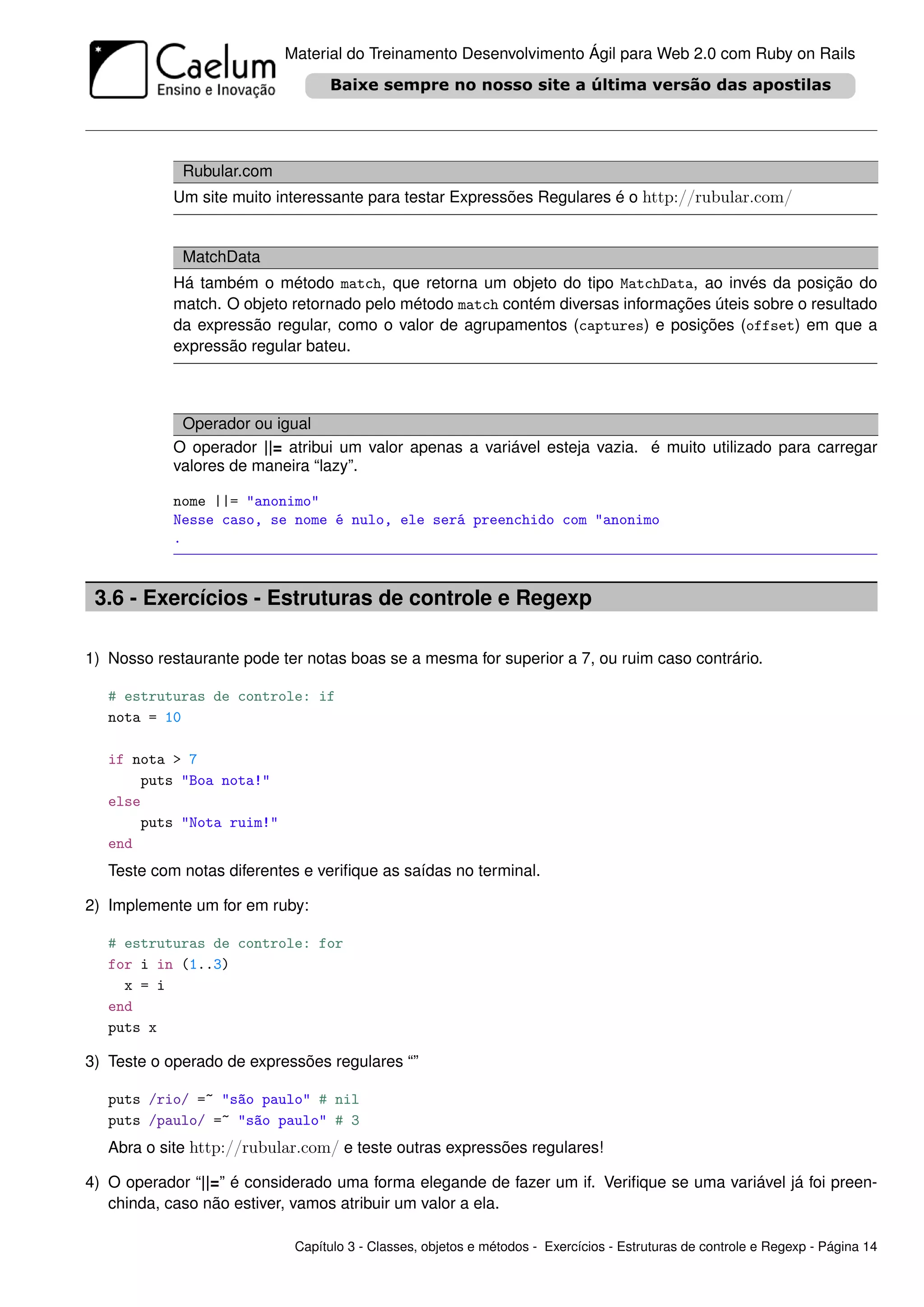 Material do Treinamento Desenvolvimento Ágil para Web 2.0 com Ruby on Rails




             Rubular.com
            Um site muito interessante para testar Expressões Regulares é o http://rubular.com/


             MatchData
            Há também o método match, que retorna um objeto do tipo MatchData, ao invés da posição do
            match. O objeto retornado pelo método match contém diversas informações úteis sobre o resultado
            da expressão regular, como o valor de agrupamentos (captures) e posições (offset) em que a
            expressão regular bateu.



             Operador ou igual
            O operador ||= atribui um valor apenas a variável esteja vazia. é muito utilizado para carregar
            valores de maneira “lazy”.

            nome ||= "anonimo"
            Nesse caso, se nome é nulo, ele será preenchido com "anonimo
            .



 3.6 - Exercícios - Estruturas de controle e Regexp

1) Nosso restaurante pode ter notas boas se a mesma for superior a 7, ou ruim caso contrário.

   # estruturas de controle: if
   nota = 10

   if nota > 7
       puts "Boa nota!"
   else
       puts "Nota ruim!"
   end
   Teste com notas diferentes e veriﬁque as saídas no terminal.

2) Implemente um for em ruby:

   # estruturas de controle: for
   for i in (1..3)
     x = i
   end
   puts x

3) Teste o operado de expressões regulares “”

   puts /rio/ =~ "são paulo" # nil
   puts /paulo/ =~ "são paulo" # 3
   Abra o site http://rubular.com/ e teste outras expressões regulares!

4) O operador “||=” é considerado uma forma elegande de fazer um if. Veriﬁque se uma variável já foi preen-
   chinda, caso não estiver, vamos atribuir um valor a ela.

                            Capítulo 3 - Classes, objetos e métodos - Exercícios - Estruturas de controle e Regexp - Página 14
 